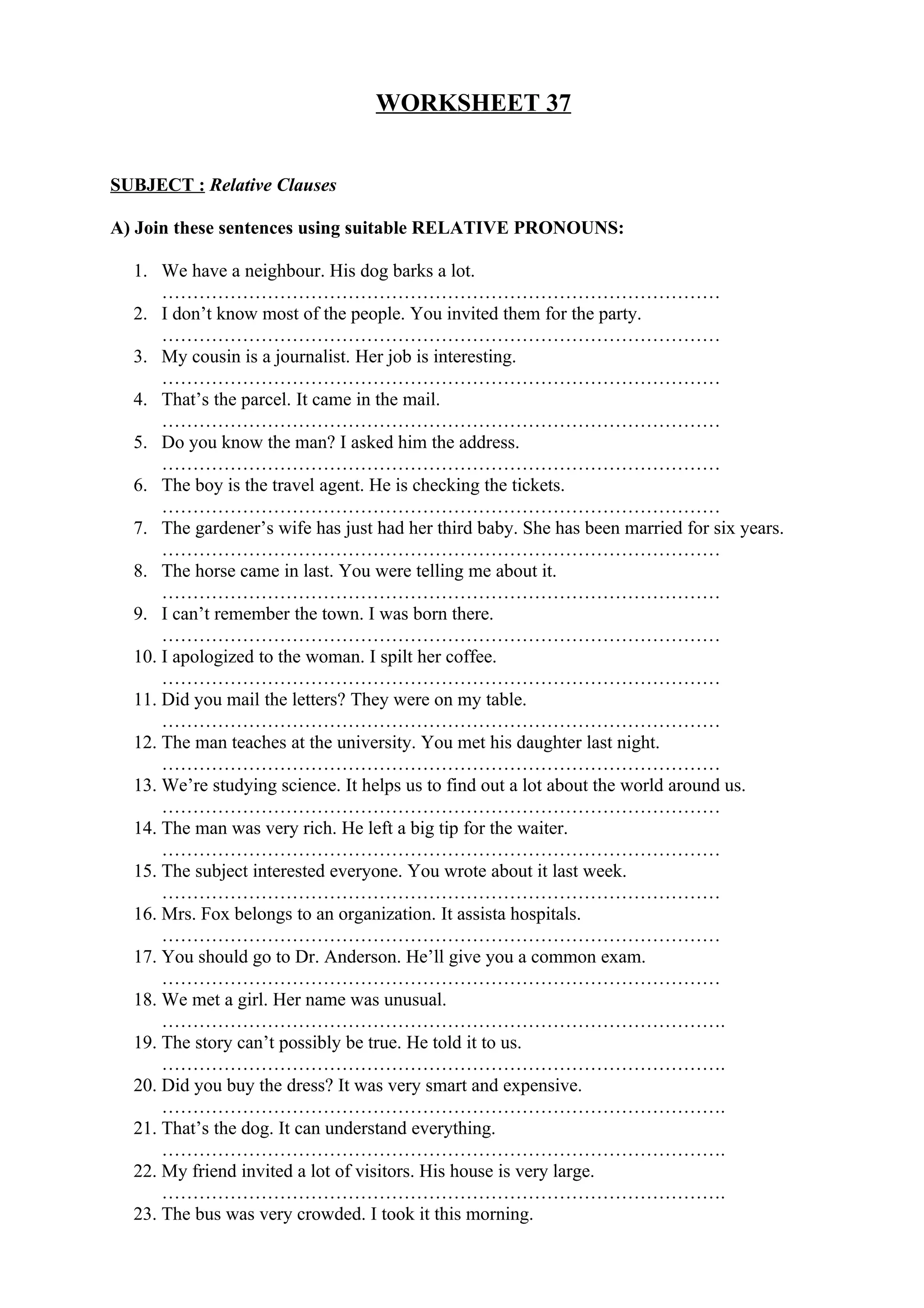 WORKSHEET 37
SUBJECT : Relative Clauses
A) Join these sentences using suitable RELATIVE PRONOUNS:
1. We have a neighbour. His dog barks a lot.
………………………………………………………………………………
2. I don’t know most of the people. You invited them for the party.
………………………………………………………………………………
3. My cousin is a journalist. Her job is interesting.
………………………………………………………………………………
4. That’s the parcel. It came in the mail.
………………………………………………………………………………
5. Do you know the man? I asked him the address.
………………………………………………………………………………
6. The boy is the travel agent. He is checking the tickets.
………………………………………………………………………………
7. The gardener’s wife has just had her third baby. She has been married for six years.
………………………………………………………………………………
8. The horse came in last. You were telling me about it.
………………………………………………………………………………
9. I can’t remember the town. I was born there.
………………………………………………………………………………
10. I apologized to the woman. I spilt her coffee.
………………………………………………………………………………
11. Did you mail the letters? They were on my table.
………………………………………………………………………………
12. The man teaches at the university. You met his daughter last night.
………………………………………………………………………………
13. We’re studying science. It helps us to find out a lot about the world around us.
………………………………………………………………………………
14. The man was very rich. He left a big tip for the waiter.
………………………………………………………………………………
15. The subject interested everyone. You wrote about it last week.
………………………………………………………………………………
16. Mrs. Fox belongs to an organization. It assista hospitals.
………………………………………………………………………………
17. You should go to Dr. Anderson. He’ll give you a common exam.
………………………………………………………………………………
18. We met a girl. Her name was unusual.
……………………………………………………………………………….
19. The story can’t possibly be true. He told it to us.
……………………………………………………………………………….
20. Did you buy the dress? It was very smart and expensive.
……………………………………………………………………………….
21. That’s the dog. It can understand everything.
……………………………………………………………………………….
22. My friend invited a lot of visitors. His house is very large.
……………………………………………………………………………….
23. The bus was very crowded. I took it this morning.
 