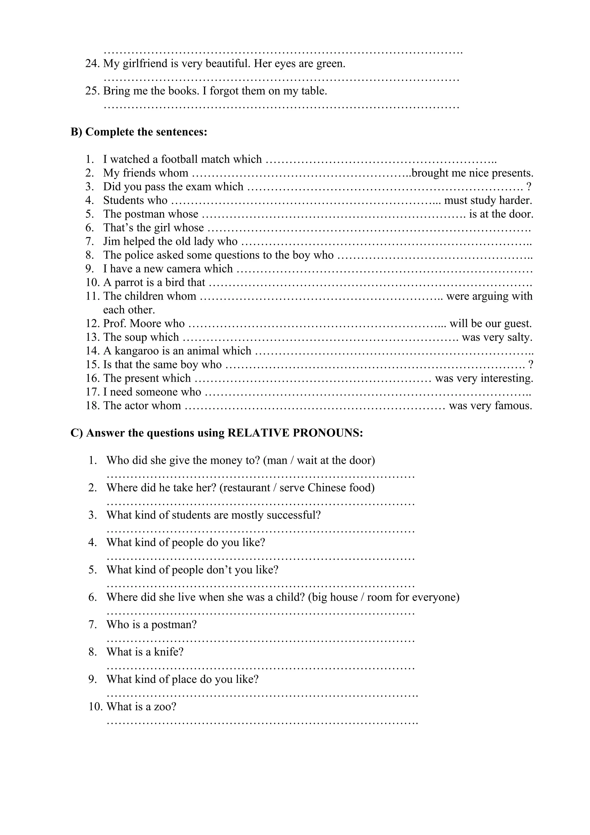 ……………………………………………………………………………….
24. My girlfriend is very beautiful. Her eyes are green.
………………………………………………………………………………
25. Bring me the books. I forgot them on my table.
………………………………………………………………………………
B) Complete the sentences:
1. I watched a football match which …………………………………………………..
2. My friends whom ………………………………………………..brought me nice presents.
3. Did you pass the exam which ……………………………………………………………. ?
4. Students who …………………………………………………………... must study harder.
5. The postman whose …………………………………………………………. is at the door.
6. That’s the girl whose ……………………………………………………………………….
7. Jim helped the old lady who ………………………………………………………………..
8. The police asked some questions to the boy who …………………………………………..
9. I have a new camera which …………………………………………………………………
10. A parrot is a bird that ……………………………………………………………………….
11. The children whom …………………………………………………….. were arguing with
each other.
12. Prof. Moore who ………………………………………………………... will be our guest.
13. The soup which ……………………………………………………………. was very salty.
14. A kangaroo is an animal which ……………………………………………………………..
15. Is that the same boy who …………………………………………………………………. ?
16. The present which …………………………………………………… was very interesting.
17. I need someone who ………………………………………………………………………..
18. The actor whom ………………………………………………………… was very famous.
C) Answer the questions using RELATIVE PRONOUNS:
1. Who did she give the money to? (man / wait at the door)
……………………………………………………………………
2. Where did he take her? (restaurant / serve Chinese food)
……………………………………………………………………
3. What kind of students are mostly successful?
……………………………………………………………………
4. What kind of people do you like?
……………………………………………………………………
5. What kind of people don’t you like?
……………………………………………………………………
6. Where did she live when she was a child? (big house / room for everyone)
……………………………………………………………………
7. Who is a postman?
……………………………………………………………………
8. What is a knife?
……………………………………………………………………
9. What kind of place do you like?
…………………………………………………………………….
10. What is a zoo?
…………………………………………………………………….
 