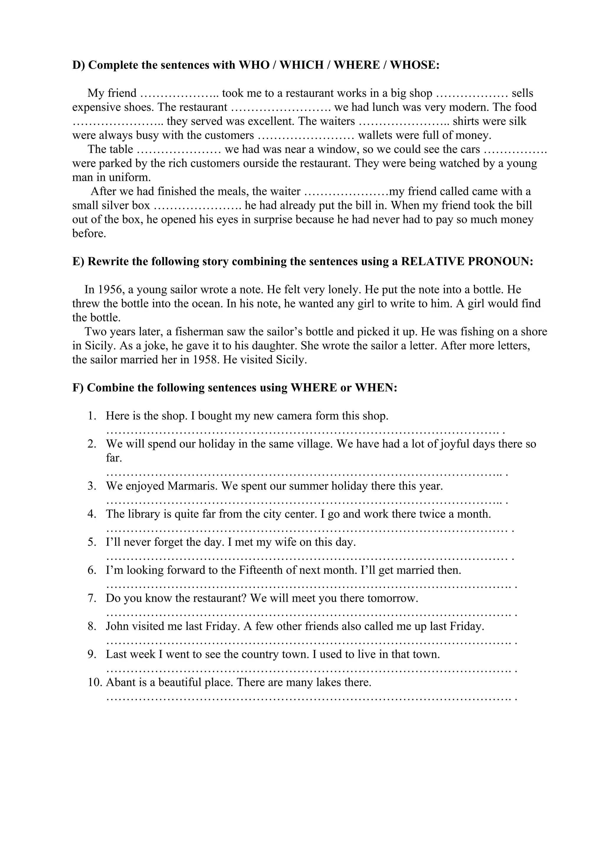 D) Complete the sentences with WHO / WHICH / WHERE / WHOSE:
My friend ……………….. took me to a restaurant works in a big shop ……………… sells
expensive shoes. The restaurant ……………………. we had lunch was very modern. The food
………………….. they served was excellent. The waiters ………………….. shirts were silk
were always busy with the customers …………………… wallets were full of money.
The table ………………… we had was near a window, so we could see the cars …………….
were parked by the rich customers ourside the restaurant. They were being watched by a young
man in uniform.
After we had finished the meals, the waiter …………………my friend called came with a
small silver box …………………. he had already put the bill in. When my friend took the bill
out of the box, he opened his eyes in surprise because he had never had to pay so much money
before.
E) Rewrite the following story combining the sentences using a RELATIVE PRONOUN:
In 1956, a young sailor wrote a note. He felt very lonely. He put the note into a bottle. He
threw the bottle into the ocean. In his note, he wanted any girl to write to him. A girl would find
the bottle.
Two years later, a fisherman saw the sailor’s bottle and picked it up. He was fishing on a shore
in Sicily. As a joke, he gave it to his daughter. She wrote the sailor a letter. After more letters,
the sailor married her in 1958. He visited Sicily.
F) Combine the following sentences using WHERE or WHEN:
1. Here is the shop. I bought my new camera form this shop.
……………………………………………………………………………………. .
2. We will spend our holiday in the same village. We have had a lot of joyful days there so
far.
…………………………………………………………………………………….. .
3. We enjoyed Marmaris. We spent our summer holiday there this year.
…………………………………………………………………………………….. .
4. The library is quite far from the city center. I go and work there twice a month.
……………………………………………………………………………………… .
5. I’ll never forget the day. I met my wife on this day.
……………………………………………………………………………………… .
6. I’m looking forward to the Fifteenth of next month. I’ll get married then.
………………………………………………………………………………………. .
7. Do you know the restaurant? We will meet you there tomorrow.
………………………………………………………………………………………. .
8. John visited me last Friday. A few other friends also called me up last Friday.
………………………………………………………………………………………. .
9. Last week I went to see the country town. I used to live in that town.
………………………………………………………………………………………. .
10. Abant is a beautiful place. There are many lakes there.
………………………………………………………………………………………. .
 