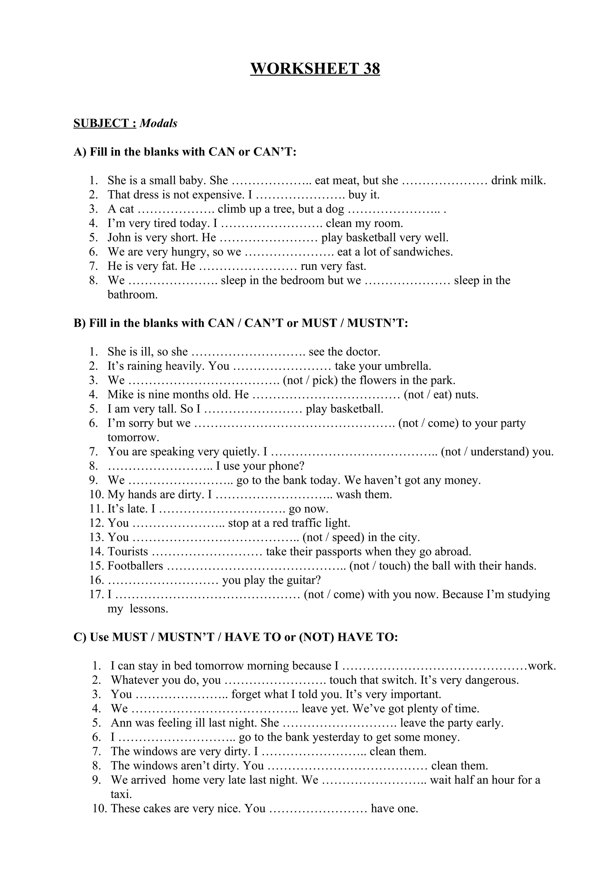 WORKSHEET 38
SUBJECT : Modals
A) Fill in the blanks with CAN or CAN’T:
1. She is a small baby. She ……………….. eat meat, but she ………………… drink milk.
2. That dress is not expensive. I …………………. buy it.
3. A cat ………………. climb up a tree, but a dog ………………….. .
4. I’m very tired today. I ……………………. clean my room.
5. John is very short. He …………………… play basketball very well.
6. We are very hungry, so we …………………. eat a lot of sandwiches.
7. He is very fat. He …………………… run very fast.
8. We …………………. sleep in the bedroom but we ………………… sleep in the
bathroom.
B) Fill in the blanks with CAN / CAN’T or MUST / MUSTN’T:
1. She is ill, so she ………………………. see the doctor.
2. It’s raining heavily. You …………………… take your umbrella.
3. We ………………………………. (not / pick) the flowers in the park.
4. Mike is nine months old. He ……………………………… (not / eat) nuts.
5. I am very tall. So I …………………… play basketball.
6. I’m sorry but we …………………………………………. (not / come) to your party
tomorrow.
7. You are speaking very quietly. I ………………………………….. (not / understand) you.
8. …………………….. I use your phone?
9. We …………………….. go to the bank today. We haven’t got any money.
10. My hands are dirty. I ……………………….. wash them.
11. It’s late. I …………………………. go now.
12. You ………………….. stop at a red traffic light.
13. You ………………………………….. (not / speed) in the city.
14. Tourists ……………………… take their passports when they go abroad.
15. Footballers …………………………………….. (not / touch) the ball with their hands.
16. ……………………… you play the guitar?
17. I ……………………………………… (not / come) with you now. Because I’m studying
my lessons.
C) Use MUST / MUSTN’T / HAVE TO or (NOT) HAVE TO:
1. I can stay in bed tomorrow morning because I ………………………………………work.
2. Whatever you do, you ……………………. touch that switch. It’s very dangerous.
3. You ………………….. forget what I told you. It’s very important.
4. We ………………………………….. leave yet. We’ve got plenty of time.
5. Ann was feeling ill last night. She ………………………. leave the party early.
6. I ……………………….. go to the bank yesterday to get some money.
7. The windows are very dirty. I …………………….. clean them.
8. The windows aren’t dirty. You ………………………………… clean them.
9. We arrived home very late last night. We …………………….. wait half an hour for a
taxi.
10. These cakes are very nice. You …………………… have one.
 