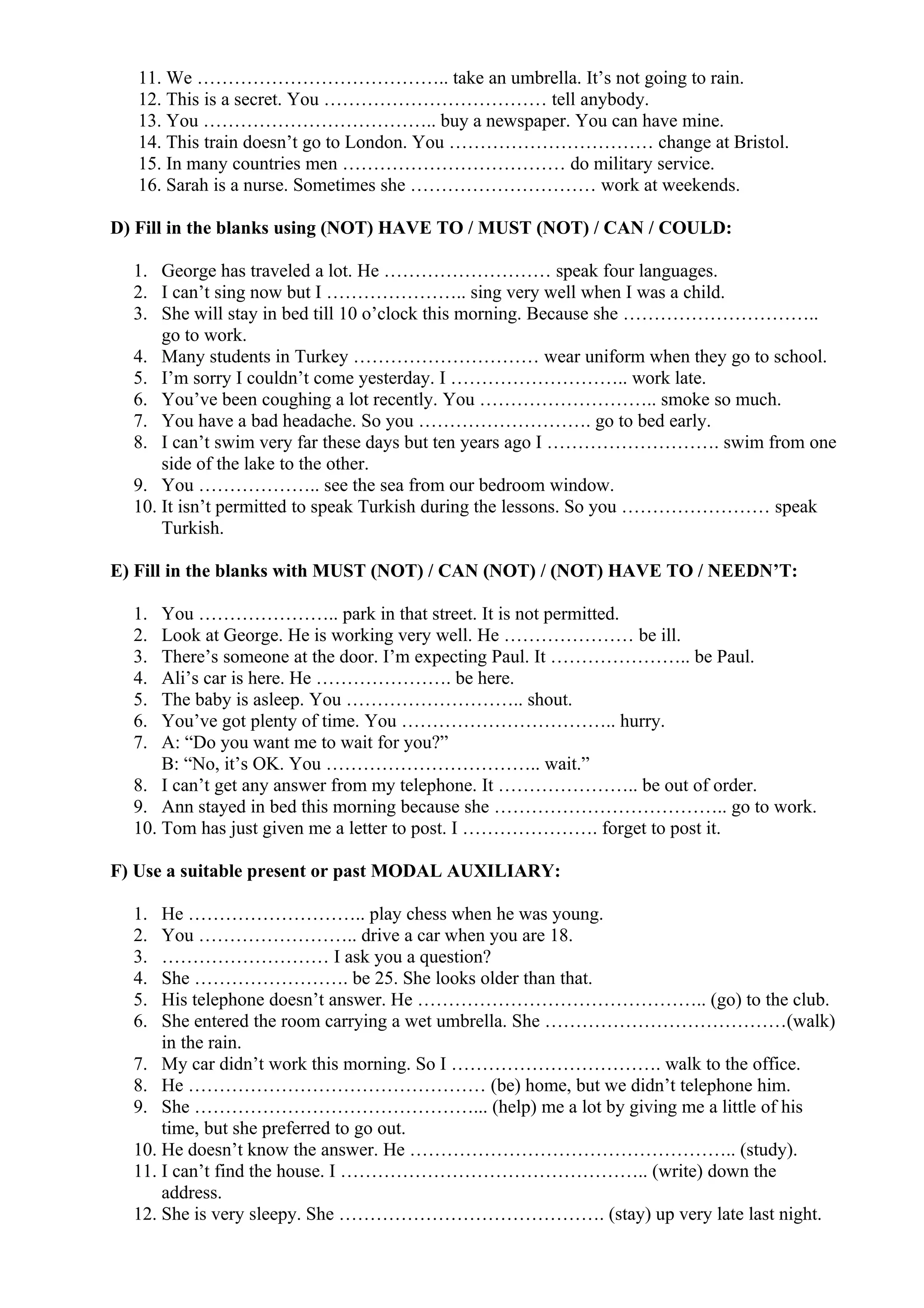 11. We ………………………………….. take an umbrella. It’s not going to rain.
12. This is a secret. You ……………………………… tell anybody.
13. You ……………………………….. buy a newspaper. You can have mine.
14. This train doesn’t go to London. You …………………………… change at Bristol.
15. In many countries men ……………………………… do military service.
16. Sarah is a nurse. Sometimes she ………………………… work at weekends.
D) Fill in the blanks using (NOT) HAVE TO / MUST (NOT) / CAN / COULD:
1. George has traveled a lot. He ……………………… speak four languages.
2. I can’t sing now but I ………………….. sing very well when I was a child.
3. She will stay in bed till 10 o’clock this morning. Because she …………………………..
go to work.
4. Many students in Turkey ………………………… wear uniform when they go to school.
5. I’m sorry I couldn’t come yesterday. I ……………………….. work late.
6. You’ve been coughing a lot recently. You ……………………….. smoke so much.
7. You have a bad headache. So you ………………………. go to bed early.
8. I can’t swim very far these days but ten years ago I ………………………. swim from one
side of the lake to the other.
9. You ……………….. see the sea from our bedroom window.
10. It isn’t permitted to speak Turkish during the lessons. So you …………………… speak
Turkish.
E) Fill in the blanks with MUST (NOT) / CAN (NOT) / (NOT) HAVE TO / NEEDN’T:
1. You ………………….. park in that street. It is not permitted.
2. Look at George. He is working very well. He ………………… be ill.
3. There’s someone at the door. I’m expecting Paul. It ………………….. be Paul.
4. Ali’s car is here. He …………………. be here.
5. The baby is asleep. You ……………………….. shout.
6. You’ve got plenty of time. You …………………………….. hurry.
7. A: “Do you want me to wait for you?”
B: “No, it’s OK. You …………………………….. wait.”
8. I can’t get any answer from my telephone. It ………………….. be out of order.
9. Ann stayed in bed this morning because she ……………………………….. go to work.
10. Tom has just given me a letter to post. I …………………. forget to post it.
F) Use a suitable present or past MODAL AUXILIARY:
1. He ……………………….. play chess when he was young.
2. You …………………….. drive a car when you are 18.
3. ……………………… I ask you a question?
4. She ……………………. be 25. She looks older than that.
5. His telephone doesn’t answer. He ……………………………………….. (go) to the club.
6. She entered the room carrying a wet umbrella. She …………………………………(walk)
in the rain.
7. My car didn’t work this morning. So I ……………………………. walk to the office.
8. He ………………………………………… (be) home, but we didn’t telephone him.
9. She ………………………………………... (help) me a lot by giving me a little of his
time, but she preferred to go out.
10. He doesn’t know the answer. He …………………………………………….. (study).
11. I can’t find the house. I ………………………………………….. (write) down the
address.
12. She is very sleepy. She ……………………………………. (stay) up very late last night.
 
