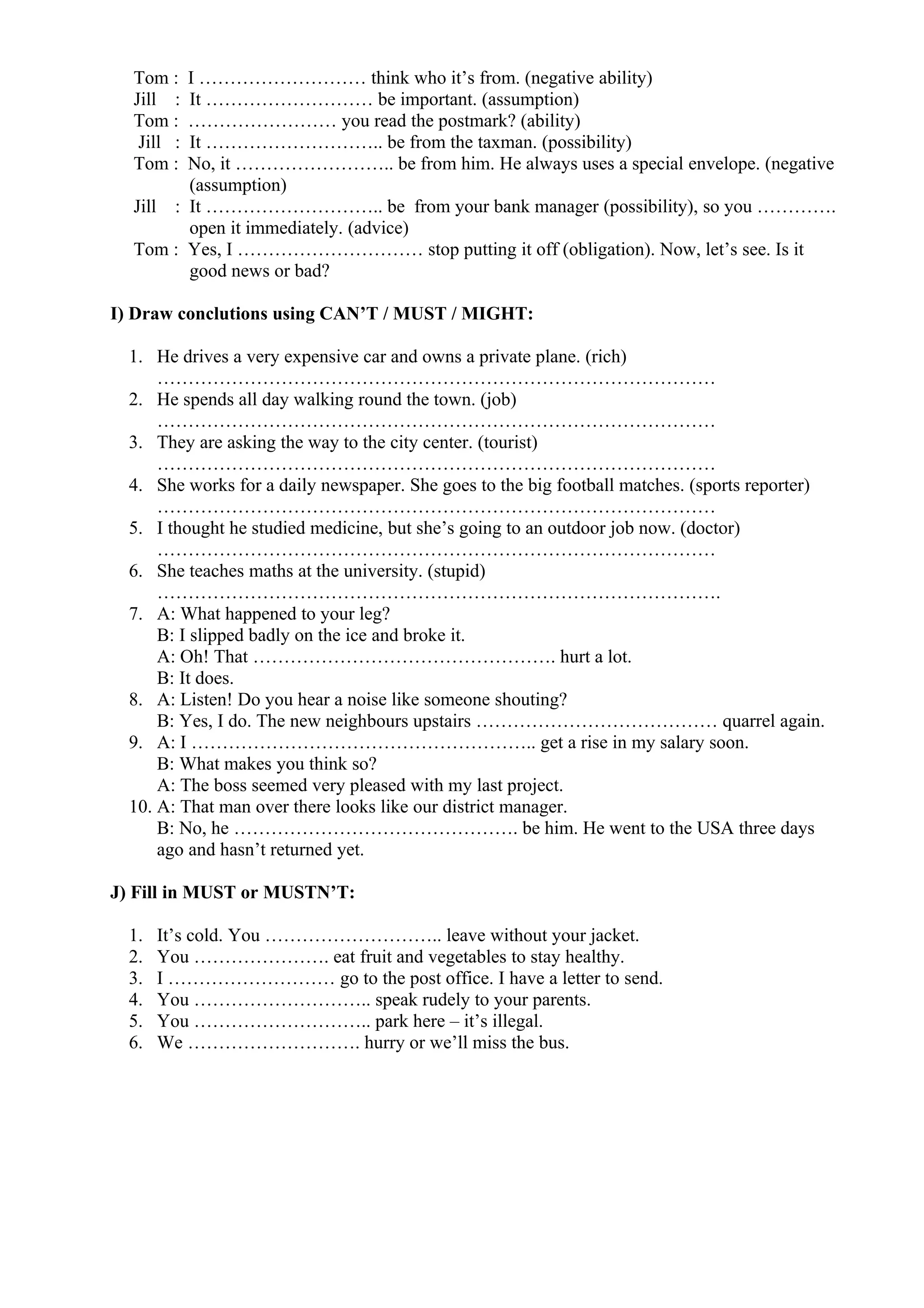 Tom : I ……………………… think who it’s from. (negative ability)
Jill : It ……………………… be important. (assumption)
Tom : …………………… you read the postmark? (ability)
Jill : It ……………………….. be from the taxman. (possibility)
Tom : No, it …………………….. be from him. He always uses a special envelope. (negative
(assumption)
Jill : It ……………………….. be from your bank manager (possibility), so you ………….
open it immediately. (advice)
Tom : Yes, I ………………………… stop putting it off (obligation). Now, let’s see. Is it
good news or bad?
I) Draw conclutions using CAN’T / MUST / MIGHT:
1. He drives a very expensive car and owns a private plane. (rich)
………………………………………………………………………………
2. He spends all day walking round the town. (job)
………………………………………………………………………………
3. They are asking the way to the city center. (tourist)
………………………………………………………………………………
4. She works for a daily newspaper. She goes to the big football matches. (sports reporter)
………………………………………………………………………………
5. I thought he studied medicine, but she’s going to an outdoor job now. (doctor)
………………………………………………………………………………
6. She teaches maths at the university. (stupid)
……………………………………………………………………………….
7. A: What happened to your leg?
B: I slipped badly on the ice and broke it.
A: Oh! That …………………………………………. hurt a lot.
B: It does.
8. A: Listen! Do you hear a noise like someone shouting?
B: Yes, I do. The new neighbours upstairs ………………………………… quarrel again.
9. A: I ……………………………………………….. get a rise in my salary soon.
B: What makes you think so?
A: The boss seemed very pleased with my last project.
10. A: That man over there looks like our district manager.
B: No, he ………………………………………. be him. He went to the USA three days
ago and hasn’t returned yet.
J) Fill in MUST or MUSTN’T:
1. It’s cold. You ……………………….. leave without your jacket.
2. You …………………. eat fruit and vegetables to stay healthy.
3. I ……………………… go to the post office. I have a letter to send.
4. You ……………………….. speak rudely to your parents.
5. You ……………………….. park here – it’s illegal.
6. We ………………………. hurry or we’ll miss the bus.
 