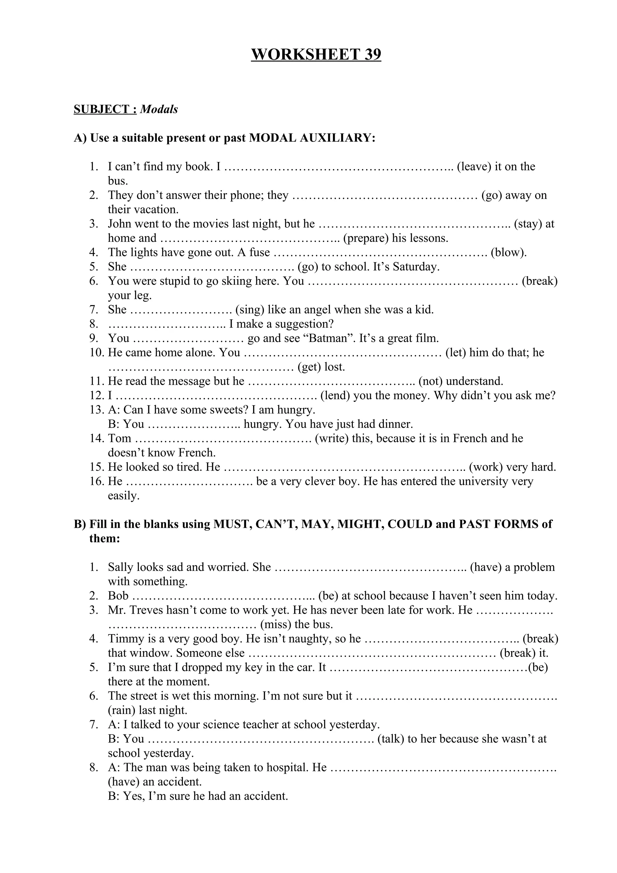 WORKSHEET 39
SUBJECT : Modals
A) Use a suitable present or past MODAL AUXILIARY:
1. I can’t find my book. I ……………………………………………….. (leave) it on the
bus.
2. They don’t answer their phone; they ……………………………………… (go) away on
their vacation.
3. John went to the movies last night, but he ……………………………………….. (stay) at
home and …………………………………….. (prepare) his lessons.
4. The lights have gone out. A fuse ……………………………………………. (blow).
5. She …………………………………. (go) to school. It’s Saturday.
6. You were stupid to go skiing here. You …………………………………………… (break)
your leg.
7. She ……………………. (sing) like an angel when she was a kid.
8. ……………………….. I make a suggestion?
9. You ……………………… go and see “Batman”. It’s a great film.
10. He came home alone. You ………………………………………… (let) him do that; he
……………………………………… (get) lost.
11. He read the message but he ………………………………….. (not) understand.
12. I …………………………………………. (lend) you the money. Why didn’t you ask me?
13. A: Can I have some sweets? I am hungry.
B: You ………………….. hungry. You have just had dinner.
14. Tom ……………………………………. (write) this, because it is in French and he
doesn’t know French.
15. He looked so tired. He ………………………………………………….. (work) very hard.
16. He …………………………. be a very clever boy. He has entered the university very
easily.
B) Fill in the blanks using MUST, CAN’T, MAY, MIGHT, COULD and PAST FORMS of
them:
1. Sally looks sad and worried. She ……………………………………….. (have) a problem
with something.
2. Bob ……………………………………... (be) at school because I haven’t seen him today.
3. Mr. Treves hasn’t come to work yet. He has never been late for work. He ……………….
……………………………… (miss) the bus.
4. Timmy is a very good boy. He isn’t naughty, so he ……………………………….. (break)
that window. Someone else …………………………………………………… (break) it.
5. I’m sure that I dropped my key in the car. It …………………………………………(be)
there at the moment.
6. The street is wet this morning. I’m not sure but it ………………………………………….
(rain) last night.
7. A: I talked to your science teacher at school yesterday.
B: You ………………………………………………. (talk) to her because she wasn’t at
school yesterday.
8. A: The man was being taken to hospital. He ……………………………………………….
(have) an accident.
B: Yes, I’m sure he had an accident.
 