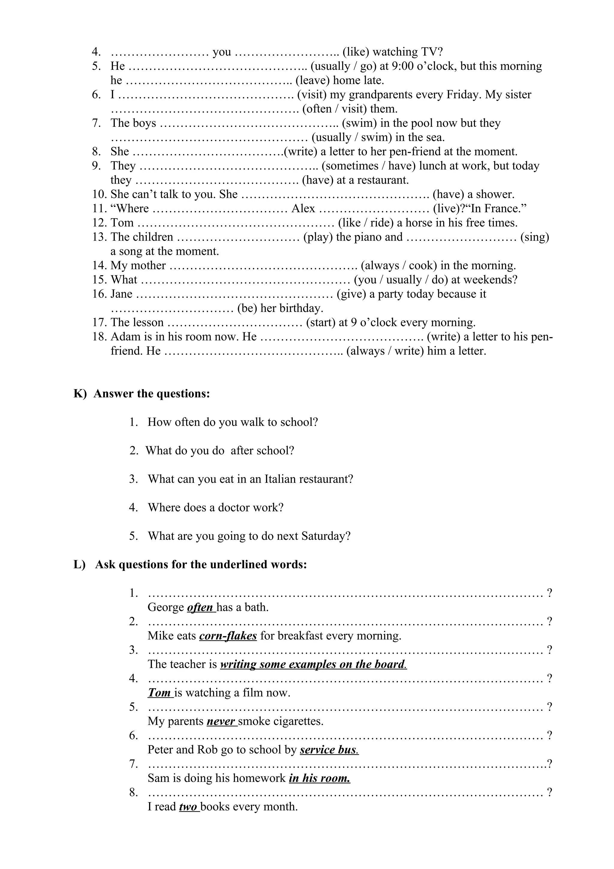 4. …………………… you …………………….. (like) watching TV?
5. He …………………………………….. (usually / go) at 9:00 o’clock, but this morning
he ………………………………….. (leave) home late.
6. I ……………………………………. (visit) my grandparents every Friday. My sister
………………………………………. (often / visit) them.
7. The boys …………………………………….. (swim) in the pool now but they
………………………………………… (usually / swim) in the sea.
8. She ……………………………….(write) a letter to her pen-friend at the moment.
9. They …………………………………….. (sometimes / have) lunch at work, but today
they …………………………………. (have) at a restaurant.
10. She can’t talk to you. She ………………………………………. (have) a shower.
11. “Where …………………………… Alex ……………………… (live)?“In France.”
12. Tom ………………………………………… (like / ride) a horse in his free times.
13. The children ………………………… (play) the piano and ……………………… (sing)
a song at the moment.
14. My mother ………………………………………. (always / cook) in the morning.
15. What …………………………………………… (you / usually / do) at weekends?
16. Jane ………………………………………… (give) a party today because it
………………………… (be) her birthday.
17. The lesson …………………………… (start) at 9 o’clock every morning.
18. Adam is in his room now. He …………………………………. (write) a letter to his pen-
friend. He …………………………………….. (always / write) him a letter.
K) Answer the questions:
1. How often do you walk to school?
2. What do you do after school?
3. What can you eat in an Italian restaurant?
4. Where does a doctor work?
5. What are you going to do next Saturday?
L) Ask questions for the underlined words:
1. …………………………………………………………………………………… ?
George often has a bath.
2. …………………………………………………………………………………… ?
Mike eats corn-flakes for breakfast every morning.
3. …………………………………………………………………………………… ?
The teacher is writing some examples on the board.
4. …………………………………………………………………………………… ?
Tom is watching a film now.
5. …………………………………………………………………………………… ?
My parents never smoke cigarettes.
6. …………………………………………………………………………………… ?
Peter and Rob go to school by service bus.
7. …………………………………………………………………………………….?
Sam is doing his homework in his room.
8. …………………………………………………………………………………… ?
I read two books every month.
 