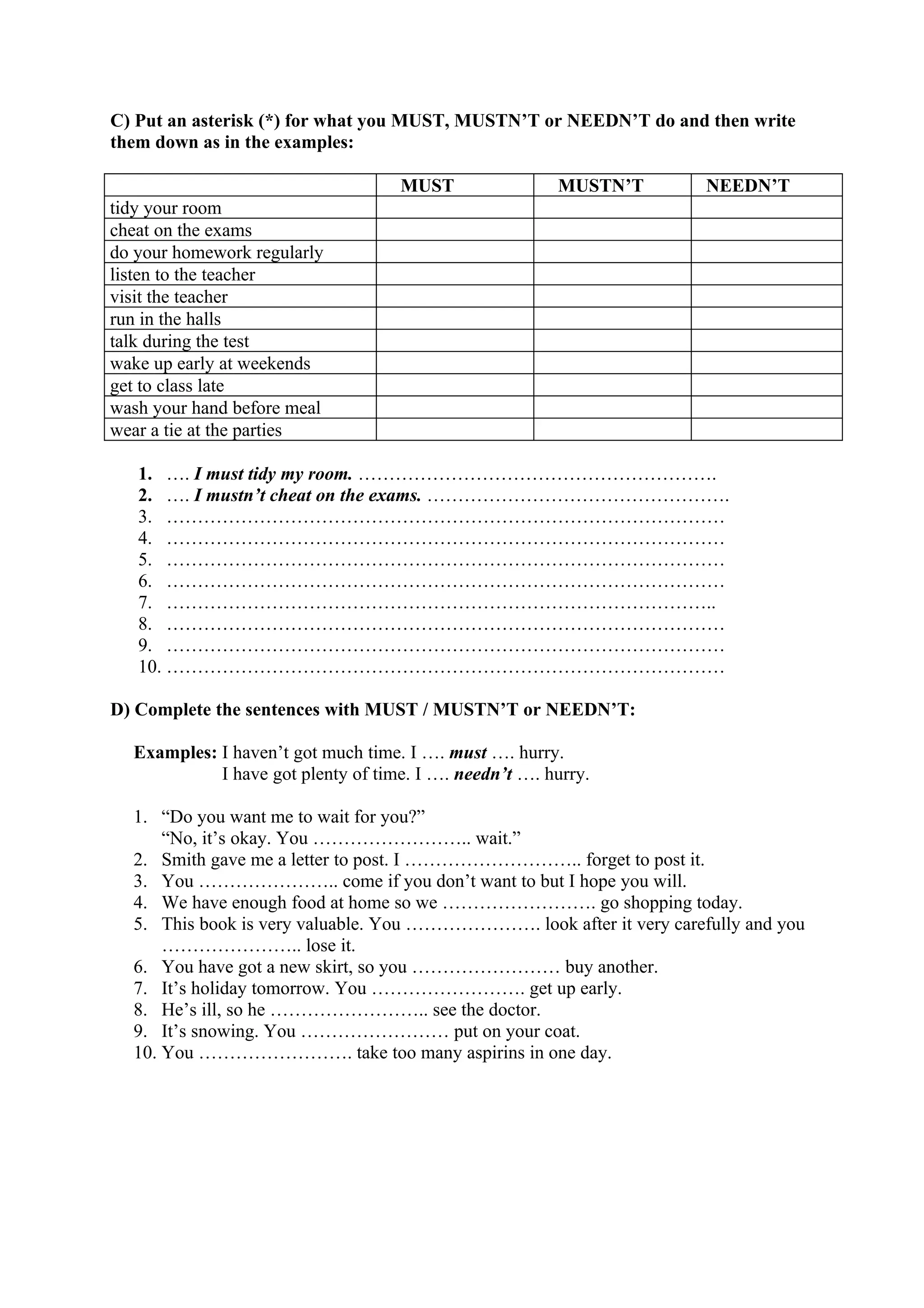 C) Put an asterisk (*) for what you MUST, MUSTN’T or NEEDN’T do and then write
them down as in the examples:
MUST MUSTN’T NEEDN’T
tidy your room
cheat on the exams
do your homework regularly
listen to the teacher
visit the teacher
run in the halls
talk during the test
wake up early at weekends
get to class late
wash your hand before meal
wear a tie at the parties
1. …. I must tidy my room. ………………………………………………….
2. …. I mustn’t cheat on the exams. ………………………………………….
3. ………………………………………………………………………………
4. ………………………………………………………………………………
5. ………………………………………………………………………………
6. ………………………………………………………………………………
7. ……………………………………………………………………………..
8. ………………………………………………………………………………
9. ………………………………………………………………………………
10. ………………………………………………………………………………
D) Complete the sentences with MUST / MUSTN’T or NEEDN’T:
Examples: I haven’t got much time. I …. must …. hurry.
I have got plenty of time. I …. needn’t …. hurry.
1. “Do you want me to wait for you?”
“No, it’s okay. You …………………….. wait.”
2. Smith gave me a letter to post. I ……………………….. forget to post it.
3. You ………………….. come if you don’t want to but I hope you will.
4. We have enough food at home so we ……………………. go shopping today.
5. This book is very valuable. You …………………. look after it very carefully and you
………………….. lose it.
6. You have got a new skirt, so you …………………… buy another.
7. It’s holiday tomorrow. You ……………………. get up early.
8. He’s ill, so he …………………….. see the doctor.
9. It’s snowing. You …………………… put on your coat.
10. You ……………………. take too many aspirins in one day.
 