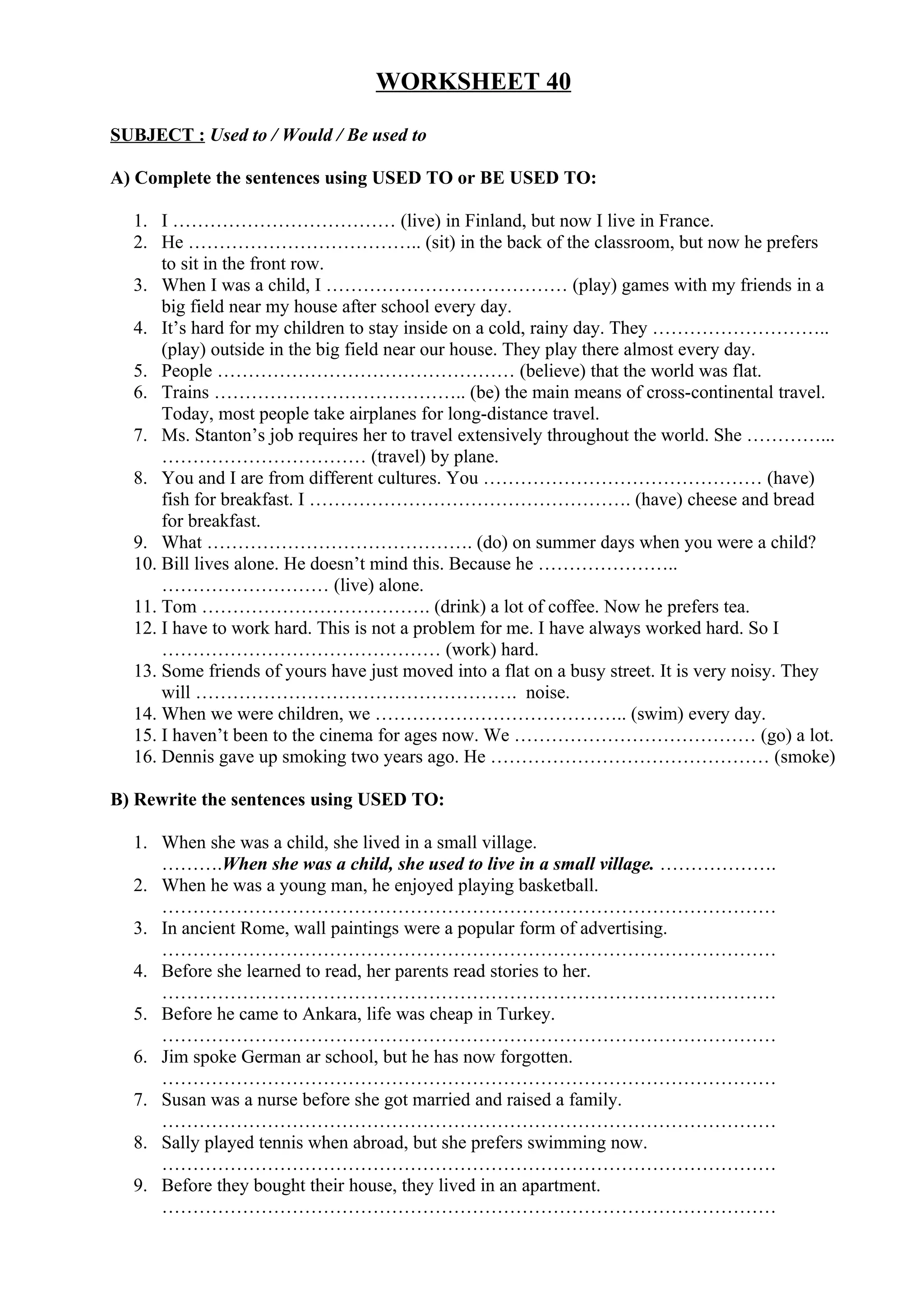 WORKSHEET 40
SUBJECT : Used to / Would / Be used to
A) Complete the sentences using USED TO or BE USED TO:
1. I ……………………………… (live) in Finland, but now I live in France.
2. He ……………………………….. (sit) in the back of the classroom, but now he prefers
to sit in the front row.
3. When I was a child, I ………………………………… (play) games with my friends in a
big field near my house after school every day.
4. It’s hard for my children to stay inside on a cold, rainy day. They ………………………..
(play) outside in the big field near our house. They play there almost every day.
5. People ………………………………………… (believe) that the world was flat.
6. Trains ………………………………….. (be) the main means of cross-continental travel.
Today, most people take airplanes for long-distance travel.
7. Ms. Stanton’s job requires her to travel extensively throughout the world. She …………...
…………………………… (travel) by plane.
8. You and I are from different cultures. You ……………………………………… (have)
fish for breakfast. I ……………………………………………. (have) cheese and bread
for breakfast.
9. What ……………………………………. (do) on summer days when you were a child?
10. Bill lives alone. He doesn’t mind this. Because he …………………..
……………………… (live) alone.
11. Tom ………………………………. (drink) a lot of coffee. Now he prefers tea.
12. I have to work hard. This is not a problem for me. I have always worked hard. So I
……………………………………… (work) hard.
13. Some friends of yours have just moved into a flat on a busy street. It is very noisy. They
will ……………………………………………. noise.
14. When we were children, we ………………………………….. (swim) every day.
15. I haven’t been to the cinema for ages now. We ………………………………… (go) a lot.
16. Dennis gave up smoking two years ago. He ……………………………………… (smoke)
B) Rewrite the sentences using USED TO:
1. When she was a child, she lived in a small village.
……….When she was a child, she used to live in a small village. ……………….
2. When he was a young man, he enjoyed playing basketball.
………………………………………………………………………………………
3. In ancient Rome, wall paintings were a popular form of advertising.
………………………………………………………………………………………
4. Before she learned to read, her parents read stories to her.
………………………………………………………………………………………
5. Before he came to Ankara, life was cheap in Turkey.
………………………………………………………………………………………
6. Jim spoke German ar school, but he has now forgotten.
………………………………………………………………………………………
7. Susan was a nurse before she got married and raised a family.
………………………………………………………………………………………
8. Sally played tennis when abroad, but she prefers swimming now.
………………………………………………………………………………………
9. Before they bought their house, they lived in an apartment.
………………………………………………………………………………………
 