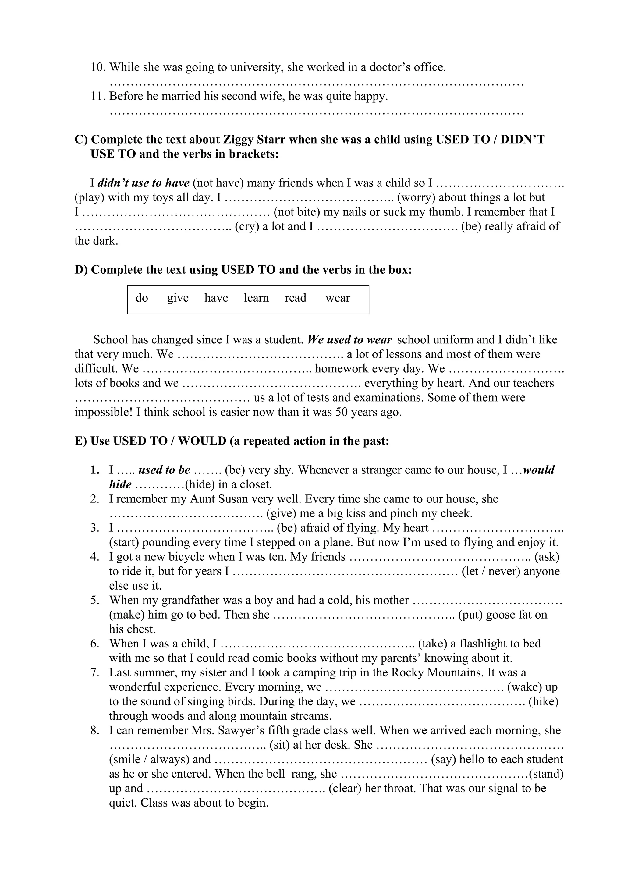 10. While she was going to university, she worked in a doctor’s office.
………………………………………………………………………………………
11. Before he married his second wife, he was quite happy.
………………………………………………………………………………………
C) Complete the text about Ziggy Starr when she was a child using USED TO / DIDN’T
USE TO and the verbs in brackets:
I didn’t use to have (not have) many friends when I was a child so I ………………………….
(play) with my toys all day. I ………………………………….. (worry) about things a lot but
I ……………………………………… (not bite) my nails or suck my thumb. I remember that I
……………………………….. (cry) a lot and I ……………………………. (be) really afraid of
the dark.
D) Complete the text using USED TO and the verbs in the box:
School has changed since I was a student. We used to wear school uniform and I didn’t like
that very much. We …………………………………. a lot of lessons and most of them were
difficult. We ………………………………….. homework every day. We ……………………….
lots of books and we ……………………………………. everything by heart. And our teachers
…………………………………… us a lot of tests and examinations. Some of them were
impossible! I think school is easier now than it was 50 years ago.
E) Use USED TO / WOULD (a repeated action in the past:
1. I ….. used to be ……. (be) very shy. Whenever a stranger came to our house, I …would
hide …………(hide) in a closet.
2. I remember my Aunt Susan very well. Every time she came to our house, she
………………………………. (give) me a big kiss and pinch my cheek.
3. I ……………………………….. (be) afraid of flying. My heart …………………………..
(start) pounding every time I stepped on a plane. But now I’m used to flying and enjoy it.
4. I got a new bicycle when I was ten. My friends …………………………………….. (ask)
to ride it, but for years I ……………………………………………… (let / never) anyone
else use it.
5. When my grandfather was a boy and had a cold, his mother ………………………………
(make) him go to bed. Then she …………………………………….. (put) goose fat on
his chest.
6. When I was a child, I ……………………………………….. (take) a flashlight to bed
with me so that I could read comic books without my parents’ knowing about it.
7. Last summer, my sister and I took a camping trip in the Rocky Mountains. It was a
wonderful experience. Every morning, we ……………………………………. (wake) up
to the sound of singing birds. During the day, we …………………………………. (hike)
through woods and along mountain streams.
8. I can remember Mrs. Sawyer’s fifth grade class well. When we arrived each morning, she
……………………………….. (sit) at her desk. She ………………………………………
(smile / always) and …………………………………………… (say) hello to each student
as he or she entered. When the bell rang, she ………………………………………(stand)
up and ……………………………………. (clear) her throat. That was our signal to be
quiet. Class was about to begin.
do give have learn read wear
 
