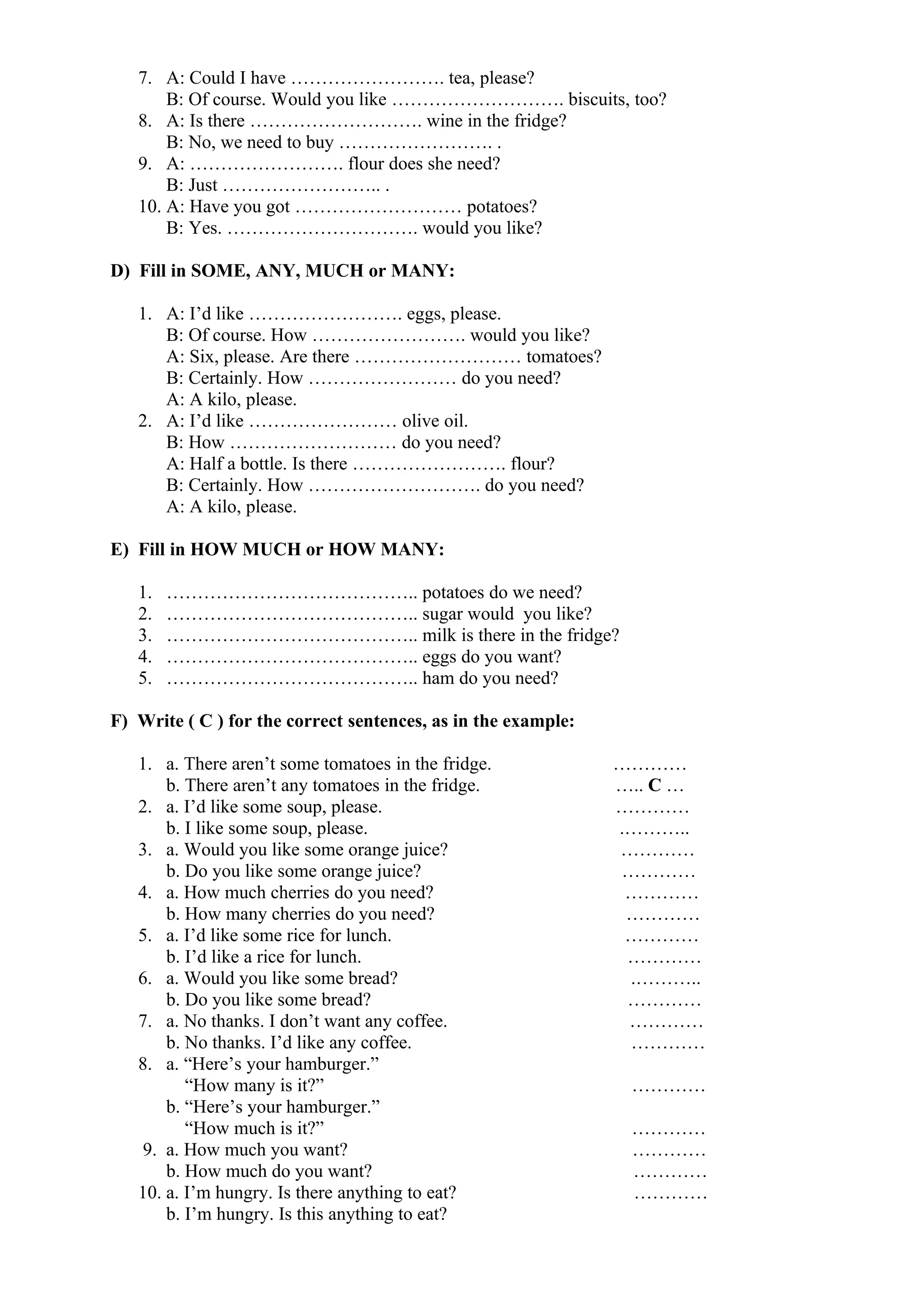 7. A: Could I have ……………………. tea, please?
B: Of course. Would you like ………………………. biscuits, too?
8. A: Is there ………………………. wine in the fridge?
B: No, we need to buy ……………………. .
9. A: ……………………. flour does she need?
B: Just …………………….. .
10. A: Have you got ……………………… potatoes?
B: Yes. …………………………. would you like?
D) Fill in SOME, ANY, MUCH or MANY:
1. A: I’d like ……………………. eggs, please.
B: Of course. How ……………………. would you like?
A: Six, please. Are there ……………………… tomatoes?
B: Certainly. How …………………… do you need?
A: A kilo, please.
2. A: I’d like …………………… olive oil.
B: How ……………………… do you need?
A: Half a bottle. Is there ……………………. flour?
B: Certainly. How ………………………. do you need?
A: A kilo, please.
E) Fill in HOW MUCH or HOW MANY:
1. ………………………………….. potatoes do we need?
2. ………………………………….. sugar would you like?
3. ………………………………….. milk is there in the fridge?
4. ………………………………….. eggs do you want?
5. ………………………………….. ham do you need?
F) Write ( C ) for the correct sentences, as in the example:
1. a. There aren’t some tomatoes in the fridge. …………
b. There aren’t any tomatoes in the fridge. ….. C …
2. a. I’d like some soup, please. …………
b. I like some soup, please. .………..
3. a. Would you like some orange juice? …………
b. Do you like some orange juice? …………
4. a. How much cherries do you need? …………
b. How many cherries do you need? …………
5. a. I’d like some rice for lunch. …………
b. I’d like a rice for lunch. …………
6. a. Would you like some bread? .………..
b. Do you like some bread? …………
7. a. No thanks. I don’t want any coffee. …………
b. No thanks. I’d like any coffee. …………
8. a. “Here’s your hamburger.”
“How many is it?” …………
b. “Here’s your hamburger.”
“How much is it?” …………
9. a. How much you want? …………
b. How much do you want? …………
10. a. I’m hungry. Is there anything to eat? …………
b. I’m hungry. Is this anything to eat?
 