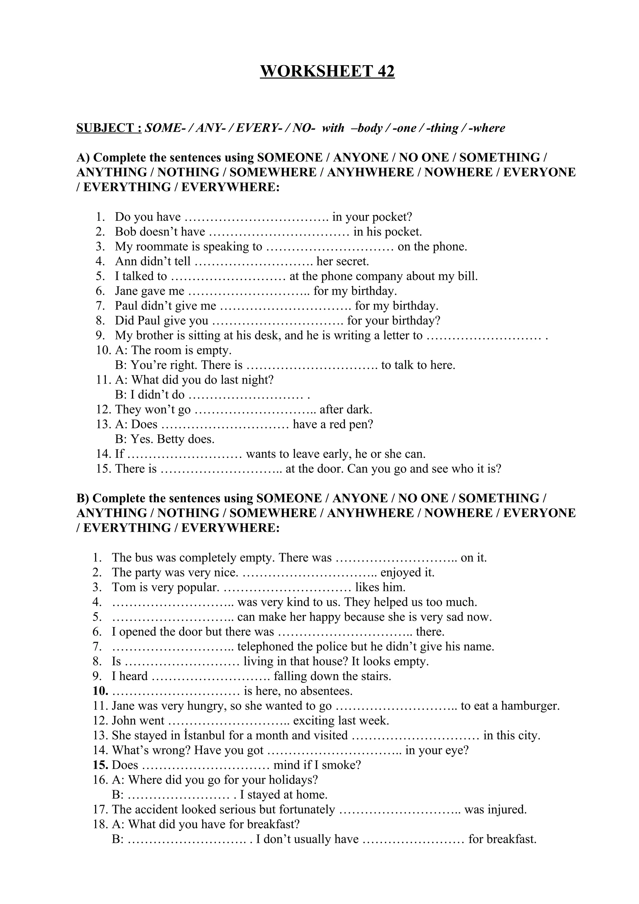 WORKSHEET 42
SUBJECT : SOME- / ANY- / EVERY- / NO- with –body / -one / -thing / -where
A) Complete the sentences using SOMEONE / ANYONE / NO ONE / SOMETHING /
ANYTHING / NOTHING / SOMEWHERE / ANYHWHERE / NOWHERE / EVERYONE
/ EVERYTHING / EVERYWHERE:
1. Do you have ……………………………. in your pocket?
2. Bob doesn’t have …………………………… in his pocket.
3. My roommate is speaking to ………………………… on the phone.
4. Ann didn’t tell ………………………. her secret.
5. I talked to ……………………… at the phone company about my bill.
6. Jane gave me ……………………….. for my birthday.
7. Paul didn’t give me …………………………. for my birthday.
8. Did Paul give you …………………………. for your birthday?
9. My brother is sitting at his desk, and he is writing a letter to ……………………… .
10. A: The room is empty.
B: You’re right. There is …………………………. to talk to here.
11. A: What did you do last night?
B: I didn’t do ……………………… .
12. They won’t go ……………………….. after dark.
13. A: Does ………………………… have a red pen?
B: Yes. Betty does.
14. If ……………………… wants to leave early, he or she can.
15. There is ……………………….. at the door. Can you go and see who it is?
B) Complete the sentences using SOMEONE / ANYONE / NO ONE / SOMETHING /
ANYTHING / NOTHING / SOMEWHERE / ANYHWHERE / NOWHERE / EVERYONE
/ EVERYTHING / EVERYWHERE:
1. The bus was completely empty. There was ……………………….. on it.
2. The party was very nice. ………………………….. enjoyed it.
3. Tom is very popular. ………………………… likes him.
4. ……………………….. was very kind to us. They helped us too much.
5. ……………………….. can make her happy because she is very sad now.
6. I opened the door but there was ………………………….. there.
7. ……………………….. telephoned the police but he didn’t give his name.
8. Is ……………………… living in that house? It looks empty.
9. I heard ………………………. falling down the stairs.
10. ………………………… is here, no absentees.
11. Jane was very hungry, so she wanted to go ……………………….. to eat a hamburger.
12. John went ……………………….. exciting last week.
13. She stayed in İstanbul for a month and visited ………………………… in this city.
14. What’s wrong? Have you got ………………………….. in your eye?
15. Does ………………………… mind if I smoke?
16. A: Where did you go for your holidays?
B: …………………… . I stayed at home.
17. The accident looked serious but fortunately ……………………….. was injured.
18. A: What did you have for breakfast?
B: ………………………. . I don’t usually have …………………… for breakfast.
 