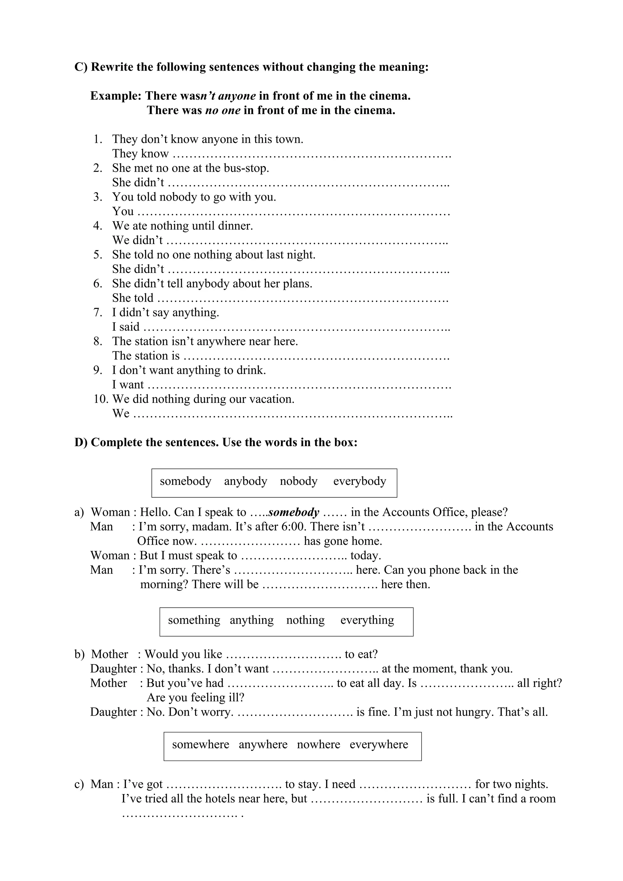C) Rewrite the following sentences without changing the meaning:
Example: There wasn’t anyone in front of me in the cinema.
There was no one in front of me in the cinema.
1. They don’t know anyone in this town.
They know ………………………………………………………….
2. She met no one at the bus-stop.
She didn’t …………………………………………………………..
3. You told nobody to go with you.
You …………………………………………………………………
4. We ate nothing until dinner.
We didn’t …………………………………………………………..
5. She told no one nothing about last night.
She didn’t …………………………………………………………..
6. She didn’t tell anybody about her plans.
She told …………………………………………………………….
7. I didn’t say anything.
I said ………………………………………………………………..
8. The station isn’t anywhere near here.
The station is ……………………………………………………….
9. I don’t want anything to drink.
I want ……………………………………………………………….
10. We did nothing during our vacation.
We …………………………………………………………………..
D) Complete the sentences. Use the words in the box:
a) Woman : Hello. Can I speak to …..somebody …… in the Accounts Office, please?
Man : I’m sorry, madam. It’s after 6:00. There isn’t ……………………. in the Accounts
Office now. …………………… has gone home.
Woman : But I must speak to …………………….. today.
Man : I’m sorry. There’s ……………………….. here. Can you phone back in the
morning? There will be ………………………. here then.
b) Mother : Would you like ………………………. to eat?
Daughter : No, thanks. I don’t want …………………….. at the moment, thank you.
Mother : But you’ve had …………………….. to eat all day. Is ………………….. all right?
Are you feeling ill?
Daughter : No. Don’t worry. ………………………. is fine. I’m just not hungry. That’s all.
c) Man : I’ve got ………………………. to stay. I need ……………………… for two nights.
I’ve tried all the hotels near here, but ……………………… is full. I can’t find a room
………………………. .
somebody anybody nobody everybody
something anything nothing everything
somewhere anywhere nowhere everywhere
 