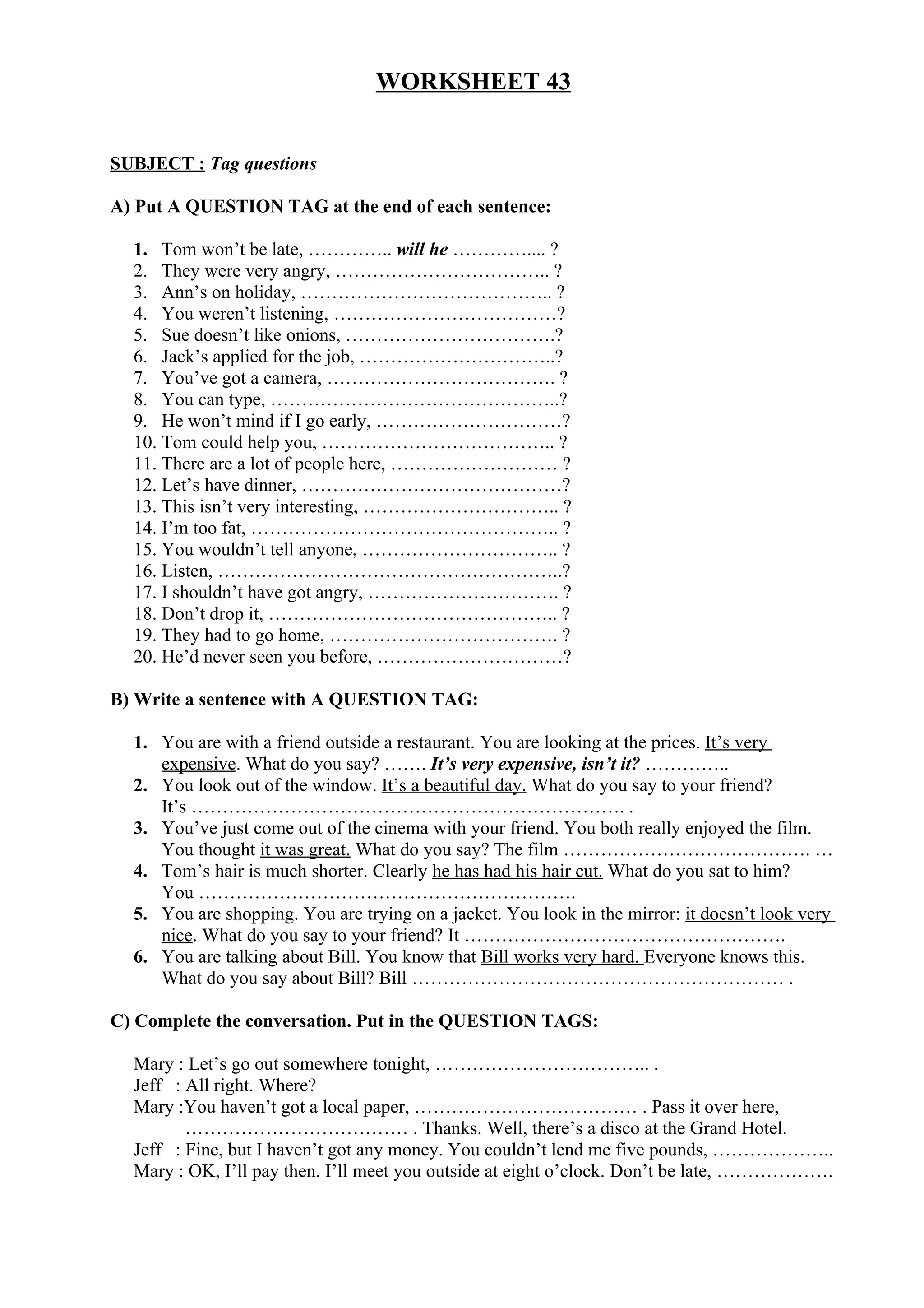 WORKSHEET 43
SUBJECT : Tag questions
A) Put A QUESTION TAG at the end of each sentence:
1. Tom won’t be late, ………….. will he ………….... ?
2. They were very angry, …………………………….. ?
3. Ann’s on holiday, ………………………………….. ?
4. You weren’t listening, ………………………………?
5. Sue doesn’t like onions, …………………………….?
6. Jack’s applied for the job, …………………………..?
7. You’ve got a camera, ………………………………. ?
8. You can type, ………………………………………..?
9. He won’t mind if I go early, …………………………?
10. Tom could help you, ……………………………….. ?
11. There are a lot of people here, ……………………… ?
12. Let’s have dinner, ……………………………………?
13. This isn’t very interesting, ………………………….. ?
14. I’m too fat, ………………………………………….. ?
15. You wouldn’t tell anyone, ………………………….. ?
16. Listen, ………………………………………………..?
17. I shouldn’t have got angry, …………………………. ?
18. Don’t drop it, ……………………………………….. ?
19. They had to go home, ………………………………. ?
20. He’d never seen you before, …………………………?
B) Write a sentence with A QUESTION TAG:
1. You are with a friend outside a restaurant. You are looking at the prices. It’s very
expensive. What do you say? ……. It’s very expensive, isn’t it? …………..
2. You look out of the window. It’s a beautiful day. What do you say to your friend?
It’s ……………………………………………………………. .
3. You’ve just come out of the cinema with your friend. You both really enjoyed the film.
You thought it was great. What do you say? The film …………………………………. …
4. Tom’s hair is much shorter. Clearly he has had his hair cut. What do you sat to him?
You …………………………………………………….
5. You are shopping. You are trying on a jacket. You look in the mirror: it doesn’t look very
nice. What do you say to your friend? It …………………………………………….
6. You are talking about Bill. You know that Bill works very hard. Everyone knows this.
What do you say about Bill? Bill …………………………………………………… .
C) Complete the conversation. Put in the QUESTION TAGS:
Mary : Let’s go out somewhere tonight, …………………………….. .
Jeff : All right. Where?
Mary :You haven’t got a local paper, ……………………………… . Pass it over here,
……………………………… . Thanks. Well, there’s a disco at the Grand Hotel.
Jeff : Fine, but I haven’t got any money. You couldn’t lend me five pounds, ………………..
Mary : OK, I’ll pay then. I’ll meet you outside at eight o’clock. Don’t be late, ……………….
 