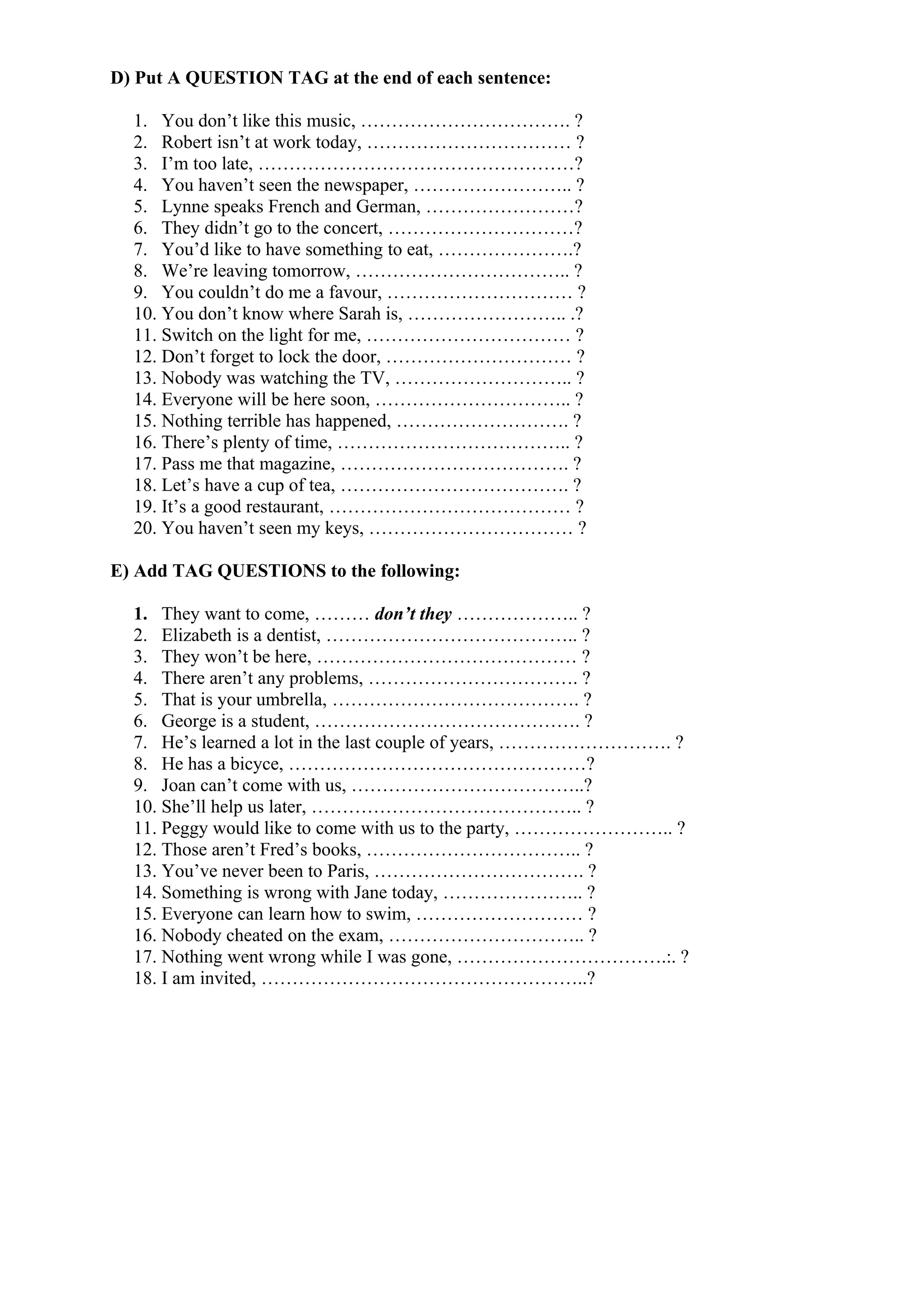 D) Put A QUESTION TAG at the end of each sentence:
1. You don’t like this music, ……………………………. ?
2. Robert isn’t at work today, …………………………… ?
3. I’m too late, ……………………………………………?
4. You haven’t seen the newspaper, …………………….. ?
5. Lynne speaks French and German, ……………………?
6. They didn’t go to the concert, …………………………?
7. You’d like to have something to eat, ………………….?
8. We’re leaving tomorrow, …………………………….. ?
9. You couldn’t do me a favour, ………………………… ?
10. You don’t know where Sarah is, …………………….. .?
11. Switch on the light for me, …………………………… ?
12. Don’t forget to lock the door, ………………………… ?
13. Nobody was watching the TV, ……………………….. ?
14. Everyone will be here soon, ………………………….. ?
15. Nothing terrible has happened, ………………………. ?
16. There’s plenty of time, ……………………………….. ?
17. Pass me that magazine, ………………………………. ?
18. Let’s have a cup of tea, ………………………………. ?
19. It’s a good restaurant, ………………………………… ?
20. You haven’t seen my keys, …………………………… ?
E) Add TAG QUESTIONS to the following:
1. They want to come, ……… don’t they ……………….. ?
2. Elizabeth is a dentist, ………………………………….. ?
3. They won’t be here, …………………………………… ?
4. There aren’t any problems, ……………………………. ?
5. That is your umbrella, …………………………………. ?
6. George is a student, ……………………………………. ?
7. He’s learned a lot in the last couple of years, ………………………. ?
8. He has a bicyce, …………………………………………?
9. Joan can’t come with us, ………………………………..?
10. She’ll help us later, …………………………………….. ?
11. Peggy would like to come with us to the party, …………………….. ?
12. Those aren’t Fred’s books, …………………………….. ?
13. You’ve never been to Paris, ……………………………. ?
14. Something is wrong with Jane today, ………………….. ?
15. Everyone can learn how to swim, ……………………… ?
16. Nobody cheated on the exam, ………………………….. ?
17. Nothing went wrong while I was gone, …………………………….:. ?
18. I am invited, ……………………………………………..?
 