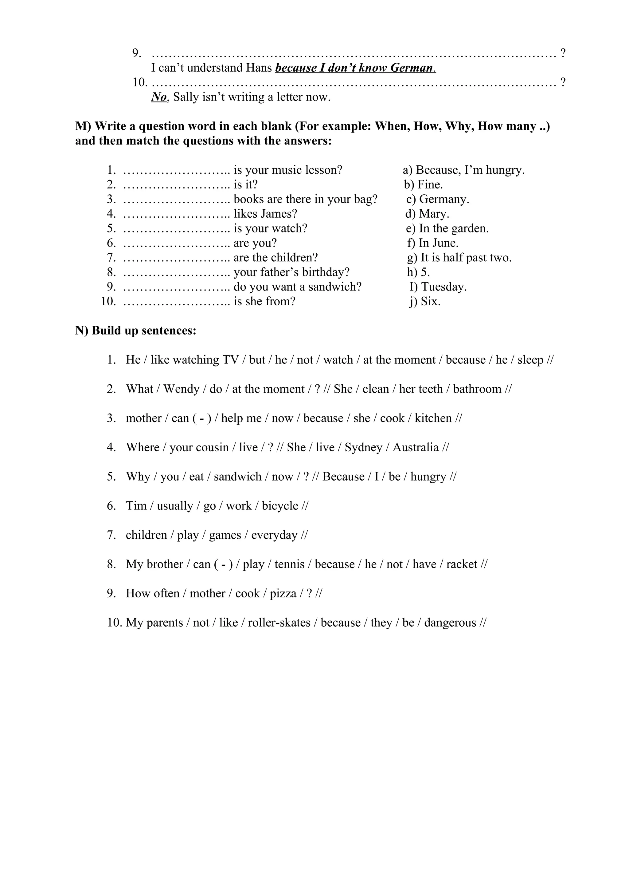 9. …………………………………………………………………………………… ?
I can’t understand Hans because I don’t know German.
10. …………………………………………………………………………………… ?
No, Sally isn’t writing a letter now.
M) Write a question word in each blank (For example: When, How, Why, How many ..)
and then match the questions with the answers:
1. …………………….. is your music lesson? a) Because, I’m hungry.
2. …………………….. is it? b) Fine.
3. …………………….. books are there in your bag? c) Germany.
4. …………………….. likes James? d) Mary.
5. …………………….. is your watch? e) In the garden.
6. …………………….. are you? f) In June.
7. …………………….. are the children? g) It is half past two.
8. …………………….. your father’s birthday? h) 5.
9. …………………….. do you want a sandwich? I) Tuesday.
10. …………………….. is she from? j) Six.
N) Build up sentences:
1. He / like watching TV / but / he / not / watch / at the moment / because / he / sleep //
2. What / Wendy / do / at the moment / ? // She / clean / her teeth / bathroom //
3. mother / can ( - ) / help me / now / because / she / cook / kitchen //
4. Where / your cousin / live / ? // She / live / Sydney / Australia //
5. Why / you / eat / sandwich / now / ? // Because / I / be / hungry //
6. Tim / usually / go / work / bicycle //
7. children / play / games / everyday //
8. My brother / can ( - ) / play / tennis / because / he / not / have / racket //
9. How often / mother / cook / pizza / ? //
10. My parents / not / like / roller-skates / because / they / be / dangerous //
 