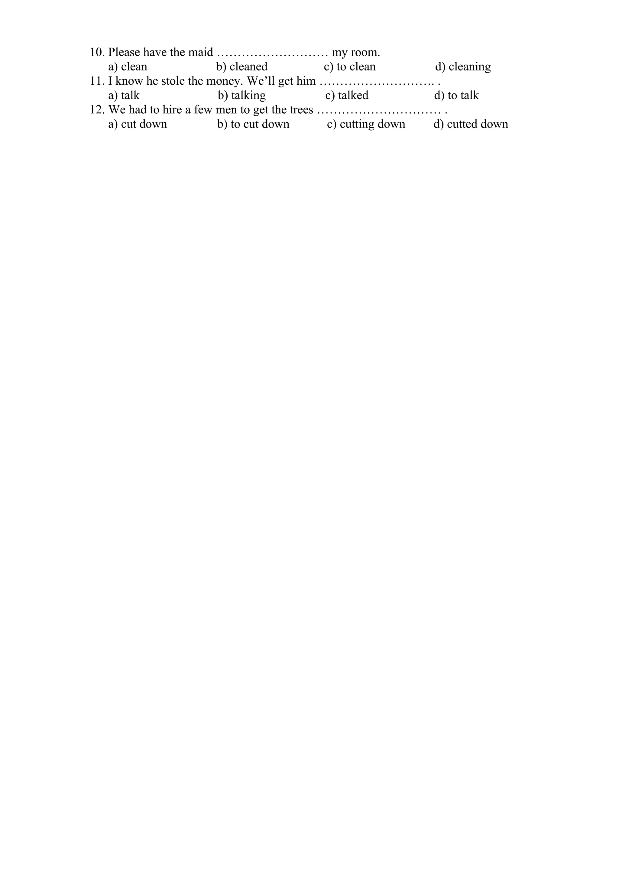 10. Please have the maid ……………………… my room.
a) clean b) cleaned c) to clean d) cleaning
11. I know he stole the money. We’ll get him ………………………. .
a) talk b) talking c) talked d) to talk
12. We had to hire a few men to get the trees ………………………… .
a) cut down b) to cut down c) cutting down d) cutted down
 
