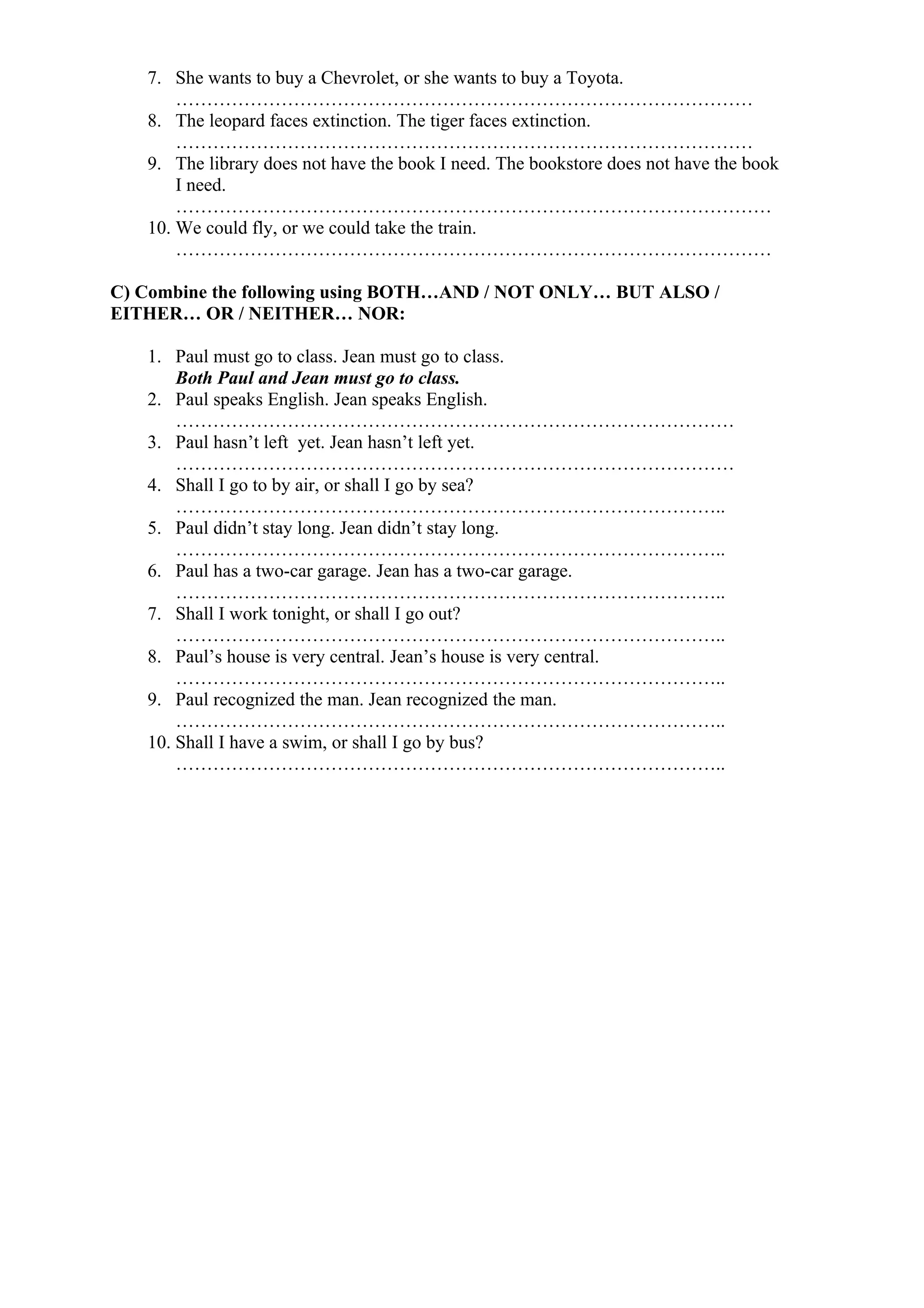 7. She wants to buy a Chevrolet, or she wants to buy a Toyota.
…………………………………………………………………………………
8. The leopard faces extinction. The tiger faces extinction.
…………………………………………………………………………………
9. The library does not have the book I need. The bookstore does not have the book
I need.
……………………………………………………………………………………
10. We could fly, or we could take the train.
……………………………………………………………………………………
C) Combine the following using BOTH…AND / NOT ONLY… BUT ALSO /
EITHER… OR / NEITHER… NOR:
1. Paul must go to class. Jean must go to class.
Both Paul and Jean must go to class.
2. Paul speaks English. Jean speaks English.
………………………………………………………………………………
3. Paul hasn’t left yet. Jean hasn’t left yet.
………………………………………………………………………………
4. Shall I go to by air, or shall I go by sea?
……………………………………………………………………………..
5. Paul didn’t stay long. Jean didn’t stay long.
……………………………………………………………………………..
6. Paul has a two-car garage. Jean has a two-car garage.
……………………………………………………………………………..
7. Shall I work tonight, or shall I go out?
……………………………………………………………………………..
8. Paul’s house is very central. Jean’s house is very central.
……………………………………………………………………………..
9. Paul recognized the man. Jean recognized the man.
……………………………………………………………………………..
10. Shall I have a swim, or shall I go by bus?
……………………………………………………………………………..
 