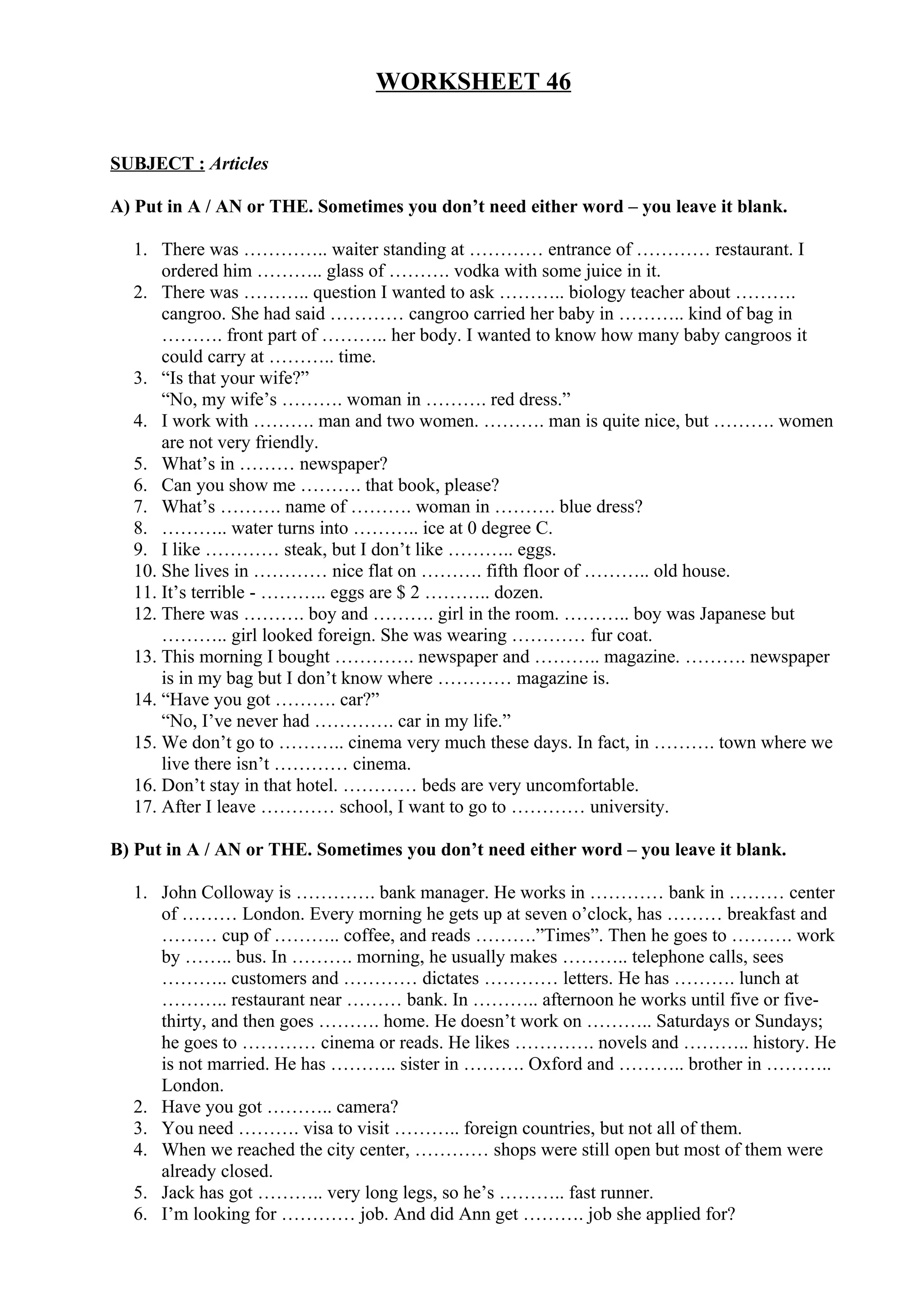 WORKSHEET 46
SUBJECT : Articles
A) Put in A / AN or THE. Sometimes you don’t need either word – you leave it blank.
1. There was ………….. waiter standing at ………… entrance of ………… restaurant. I
ordered him ……….. glass of ………. vodka with some juice in it.
2. There was ……….. question I wanted to ask ……….. biology teacher about ……….
cangroo. She had said ………… cangroo carried her baby in ……….. kind of bag in
………. front part of ……….. her body. I wanted to know how many baby cangroos it
could carry at ……….. time.
3. “Is that your wife?”
“No, my wife’s ………. woman in ………. red dress.”
4. I work with ………. man and two women. ………. man is quite nice, but ………. women
are not very friendly.
5. What’s in ……… newspaper?
6. Can you show me ………. that book, please?
7. What’s ………. name of ………. woman in ………. blue dress?
8. ……….. water turns into ……….. ice at 0 degree C.
9. I like ………… steak, but I don’t like ……….. eggs.
10. She lives in ………… nice flat on ………. fifth floor of ……….. old house.
11. It’s terrible - ……….. eggs are $ 2 ……….. dozen.
12. There was ………. boy and ………. girl in the room. ……….. boy was Japanese but
……….. girl looked foreign. She was wearing ………… fur coat.
13. This morning I bought …………. newspaper and ……….. magazine. ………. newspaper
is in my bag but I don’t know where ………… magazine is.
14. “Have you got ………. car?”
“No, I’ve never had …………. car in my life.”
15. We don’t go to ……….. cinema very much these days. In fact, in ………. town where we
live there isn’t ………… cinema.
16. Don’t stay in that hotel. ………… beds are very uncomfortable.
17. After I leave ………… school, I want to go to ………… university.
B) Put in A / AN or THE. Sometimes you don’t need either word – you leave it blank.
1. John Colloway is …………. bank manager. He works in ………… bank in ……… center
of ……… London. Every morning he gets up at seven o’clock, has ……… breakfast and
……… cup of ……….. coffee, and reads ……….”Times”. Then he goes to ………. work
by …….. bus. In ………. morning, he usually makes ……….. telephone calls, sees
……….. customers and ………… dictates ………… letters. He has ………. lunch at
……….. restaurant near ……… bank. In ……….. afternoon he works until five or five-
thirty, and then goes ………. home. He doesn’t work on ……….. Saturdays or Sundays;
he goes to ………… cinema or reads. He likes …………. novels and ……….. history. He
is not married. He has ……….. sister in ………. Oxford and ……….. brother in ………..
London.
2. Have you got ……….. camera?
3. You need ………. visa to visit ……….. foreign countries, but not all of them.
4. When we reached the city center, ………… shops were still open but most of them were
already closed.
5. Jack has got ……….. very long legs, so he’s ……….. fast runner.
6. I’m looking for ………… job. And did Ann get ………. job she applied for?
 