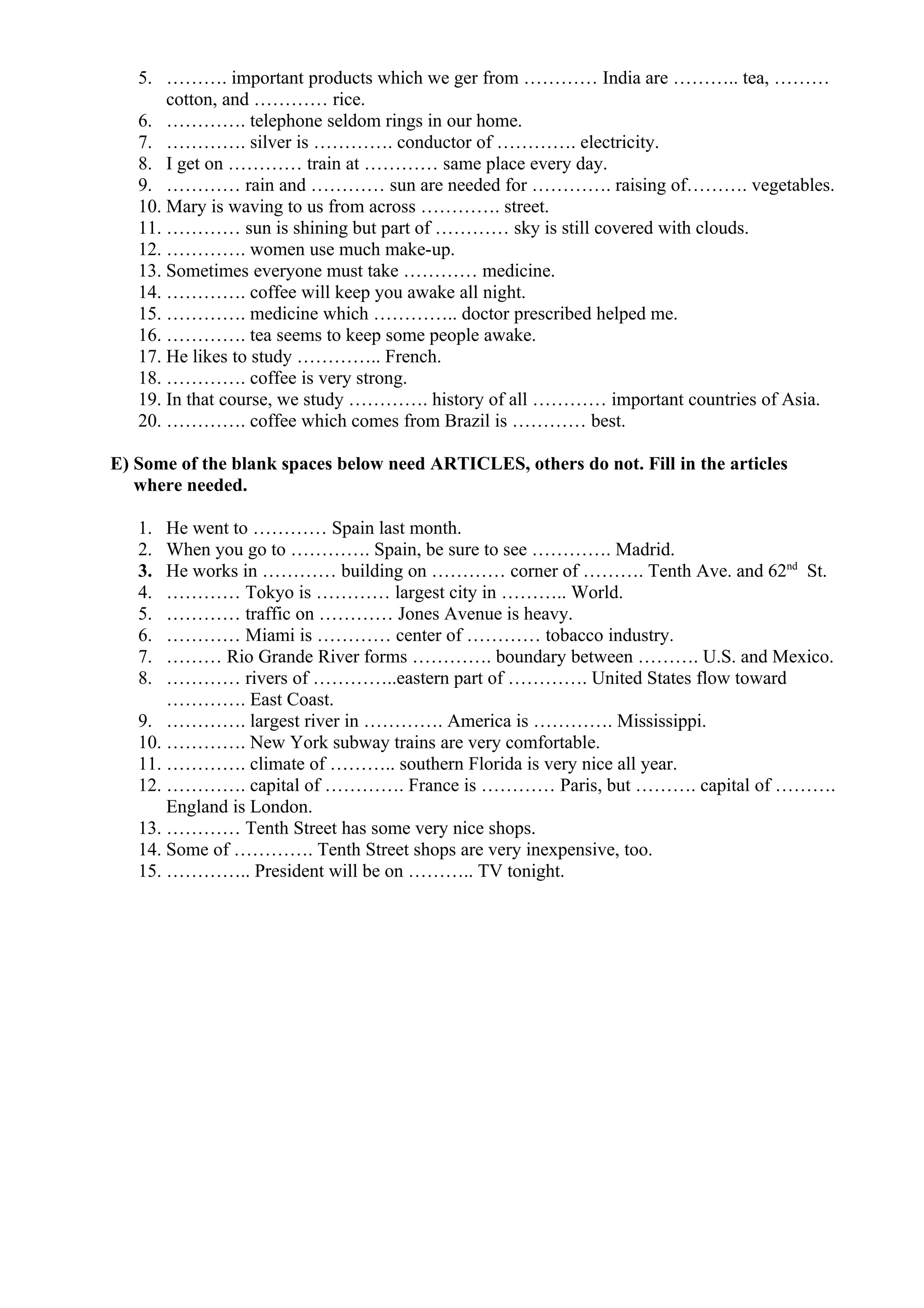 5. ………. important products which we ger from ………… India are ……….. tea, ………
cotton, and ………… rice.
6. …………. telephone seldom rings in our home.
7. …………. silver is …………. conductor of …………. electricity.
8. I get on ………… train at ………… same place every day.
9. ………… rain and ………… sun are needed for …………. raising of………. vegetables.
10. Mary is waving to us from across …………. street.
11. ………… sun is shining but part of ………… sky is still covered with clouds.
12. …………. women use much make-up.
13. Sometimes everyone must take ………… medicine.
14. …………. coffee will keep you awake all night.
15. …………. medicine which ………….. doctor prescribed helped me.
16. …………. tea seems to keep some people awake.
17. He likes to study ………….. French.
18. …………. coffee is very strong.
19. In that course, we study …………. history of all ………… important countries of Asia.
20. …………. coffee which comes from Brazil is ………… best.
E) Some of the blank spaces below need ARTICLES, others do not. Fill in the articles
where needed.
1. He went to ………… Spain last month.
2. When you go to …………. Spain, be sure to see …………. Madrid.
3. He works in ………… building on ………… corner of ………. Tenth Ave. and 62nd
St.
4. ………… Tokyo is ………… largest city in ……….. World.
5. ………… traffic on ………… Jones Avenue is heavy.
6. ………… Miami is ………… center of ………… tobacco industry.
7. ……… Rio Grande River forms …………. boundary between ………. U.S. and Mexico.
8. ………… rivers of …………..eastern part of …………. United States flow toward
…………. East Coast.
9. …………. largest river in …………. America is …………. Mississippi.
10. …………. New York subway trains are very comfortable.
11. …………. climate of ……….. southern Florida is very nice all year.
12. …………. capital of …………. France is ………… Paris, but ………. capital of ……….
England is London.
13. ………… Tenth Street has some very nice shops.
14. Some of …………. Tenth Street shops are very inexpensive, too.
15. ………….. President will be on ……….. TV tonight.
 