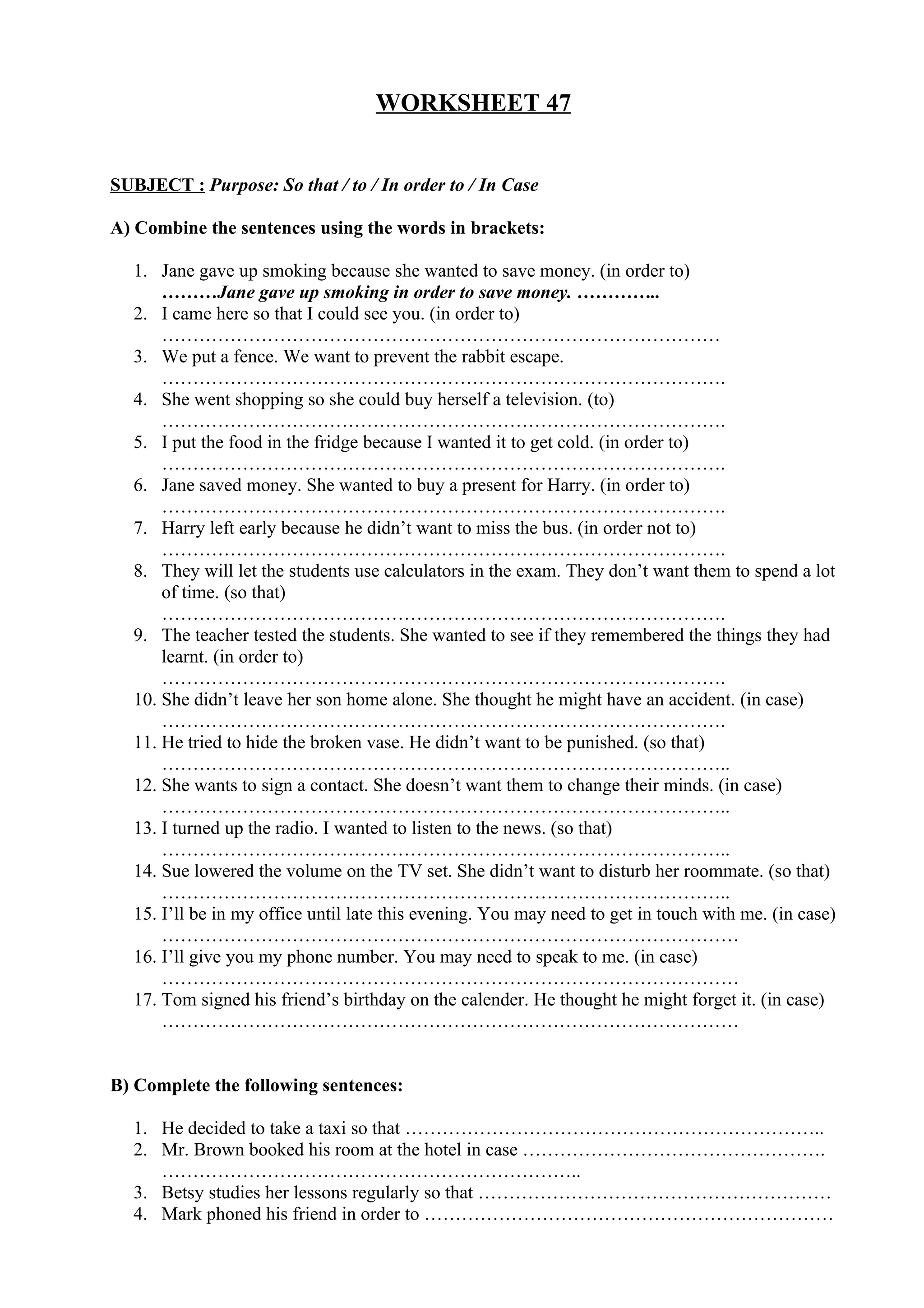 WORKSHEET 47
SUBJECT : Purpose: So that / to / In order to / In Case
A) Combine the sentences using the words in brackets:
1. Jane gave up smoking because she wanted to save money. (in order to)
………Jane gave up smoking in order to save money. …………..
2. I came here so that I could see you. (in order to)
………………………………………………………………………………
3. We put a fence. We want to prevent the rabbit escape.
……………………………………………………………………………….
4. She went shopping so she could buy herself a television. (to)
……………………………………………………………………………….
5. I put the food in the fridge because I wanted it to get cold. (in order to)
……………………………………………………………………………….
6. Jane saved money. She wanted to buy a present for Harry. (in order to)
……………………………………………………………………………….
7. Harry left early because he didn’t want to miss the bus. (in order not to)
……………………………………………………………………………….
8. They will let the students use calculators in the exam. They don’t want them to spend a lot
of time. (so that)
……………………………………………………………………………….
9. The teacher tested the students. She wanted to see if they remembered the things they had
learnt. (in order to)
……………………………………………………………………………….
10. She didn’t leave her son home alone. She thought he might have an accident. (in case)
……………………………………………………………………………….
11. He tried to hide the broken vase. He didn’t want to be punished. (so that)
………………………………………………………………………………..
12. She wants to sign a contact. She doesn’t want them to change their minds. (in case)
………………………………………………………………………………..
13. I turned up the radio. I wanted to listen to the news. (so that)
………………………………………………………………………………..
14. Sue lowered the volume on the TV set. She didn’t want to disturb her roommate. (so that)
………………………………………………………………………………..
15. I’ll be in my office until late this evening. You may need to get in touch with me. (in case)
…………………………………………………………………………………
16. I’ll give you my phone number. You may need to speak to me. (in case)
…………………………………………………………………………………
17. Tom signed his friend’s birthday on the calender. He thought he might forget it. (in case)
…………………………………………………………………………………
B) Complete the following sentences:
1. He decided to take a taxi so that …………………………………………………………..
2. Mr. Brown booked his room at the hotel in case ………………………………………….
…………………………………………………………..
3. Betsy studies her lessons regularly so that …………………………………………………
4. Mark phoned his friend in order to …………………………………………………………
 