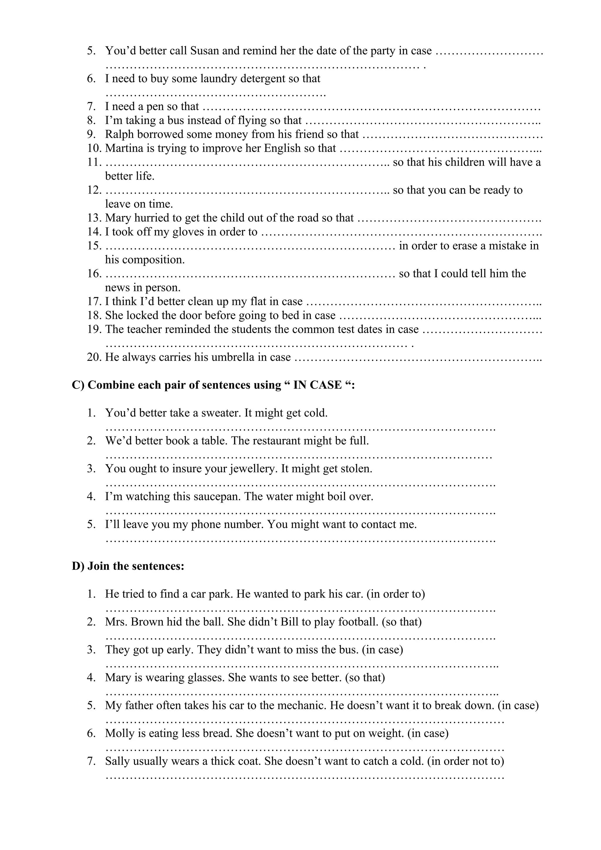 5. You’d better call Susan and remind her the date of the party in case ………………………
…………………………………………………………………… .
6. I need to buy some laundry detergent so that
……………………………………………….
7. I need a pen so that …………………………………………………………………………
8. I’m taking a bus instead of flying so that …………………………………………………..
9. Ralph borrowed some money from his friend so that ………………………………………
10. Martina is trying to improve her English so that …………………………………………...
11. …………………………………………………………….. so that his children will have a
better life.
12. …………………………………………………………….. so that you can be ready to
leave on time.
13. Mary hurried to get the child out of the road so that ……………………………………….
14. I took off my gloves in order to …………………………………………………………….
15. ……………………………………………………………… in order to erase a mistake in
his composition.
16. ……………………………………………………………… so that I could tell him the
news in person.
17. I think I’d better clean up my flat in case …………………………………………………..
18. She locked the door before going to bed in case …………………………………………...
19. The teacher reminded the students the common test dates in case …………………………
………………………………………………………………… .
20. He always carries his umbrella in case ……………………………………………………..
C) Combine each pair of sentences using “ IN CASE “:
1. You’d better take a sweater. It might get cold.
…………………………………………………………………………………….
2. We’d better book a table. The restaurant might be full.
……………………………………………………………………………………
3. You ought to insure your jewellery. It might get stolen.
…………………………………………………………………………………….
4. I’m watching this saucepan. The water might boil over.
…………………………………………………………………………………….
5. I’ll leave you my phone number. You might want to contact me.
…………………………………………………………………………………….
D) Join the sentences:
1. He tried to find a car park. He wanted to park his car. (in order to)
…………………………………………………………………………………….
2. Mrs. Brown hid the ball. She didn’t Bill to play football. (so that)
…………………………………………………………………………………….
3. They got up early. They didn’t want to miss the bus. (in case)
……………………………………………………………………………………..
4. Mary is wearing glasses. She wants to see better. (so that)
……………………………………………………………………………………..
5. My father often takes his car to the mechanic. He doesn’t want it to break down. (in case)
………………………………………………………………………………………
6. Molly is eating less bread. She doesn’t want to put on weight. (in case)
………………………………………………………………………………………
7. Sally usually wears a thick coat. She doesn’t want to catch a cold. (in order not to)
………………………………………………………………………………………
 