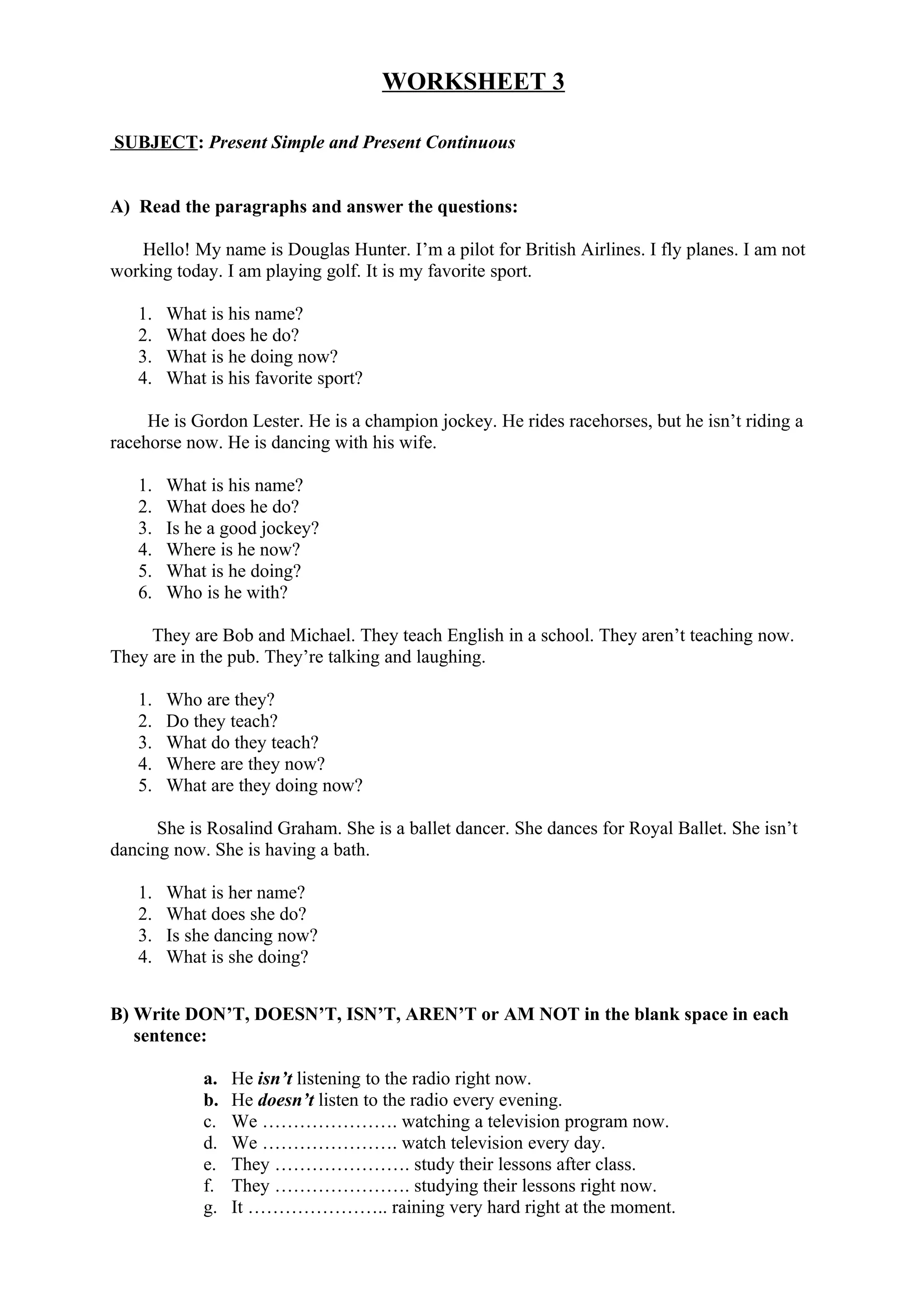 WORKSHEET 3
SUBJECT: Present Simple and Present Continuous
A) Read the paragraphs and answer the questions:
Hello! My name is Douglas Hunter. I’m a pilot for British Airlines. I fly planes. I am not
working today. I am playing golf. It is my favorite sport.
1. What is his name?
2. What does he do?
3. What is he doing now?
4. What is his favorite sport?
He is Gordon Lester. He is a champion jockey. He rides racehorses, but he isn’t riding a
racehorse now. He is dancing with his wife.
1. What is his name?
2. What does he do?
3. Is he a good jockey?
4. Where is he now?
5. What is he doing?
6. Who is he with?
They are Bob and Michael. They teach English in a school. They aren’t teaching now.
They are in the pub. They’re talking and laughing.
1. Who are they?
2. Do they teach?
3. What do they teach?
4. Where are they now?
5. What are they doing now?
She is Rosalind Graham. She is a ballet dancer. She dances for Royal Ballet. She isn’t
dancing now. She is having a bath.
1. What is her name?
2. What does she do?
3. Is she dancing now?
4. What is she doing?
B) Write DON’T, DOESN’T, ISN’T, AREN’T or AM NOT in the blank space in each
sentence:
a. He isn’t listening to the radio right now.
b. He doesn’t listen to the radio every evening.
c. We …………………. watching a television program now.
d. We …………………. watch television every day.
e. They …………………. study their lessons after class.
f. They …………………. studying their lessons right now.
g. It ………………….. raining very hard right at the moment.
 