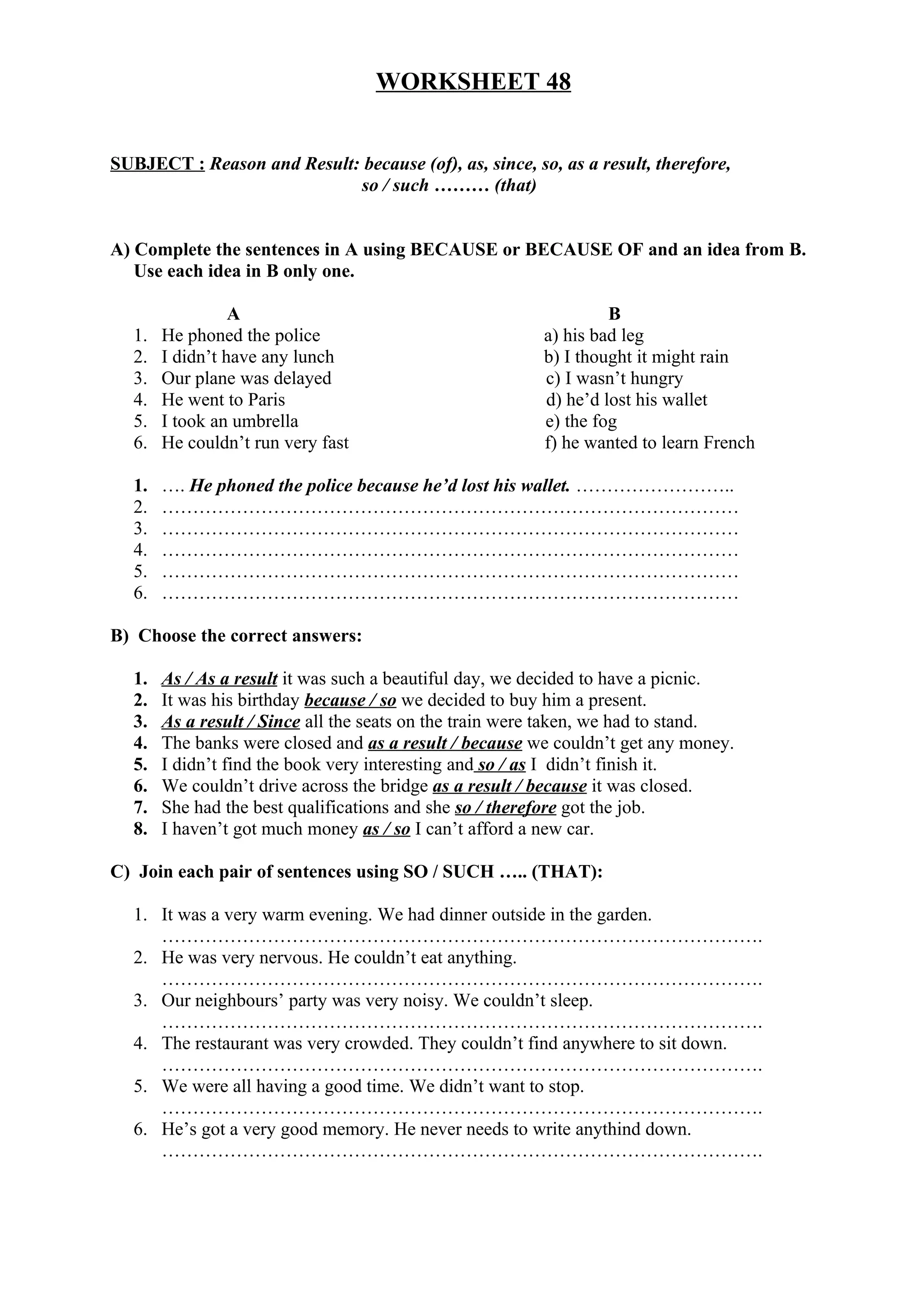 WORKSHEET 48
SUBJECT : Reason and Result: because (of), as, since, so, as a result, therefore,
so / such ……… (that)
A) Complete the sentences in A using BECAUSE or BECAUSE OF and an idea from B.
Use each idea in B only one.
A B
1. He phoned the police a) his bad leg
2. I didn’t have any lunch b) I thought it might rain
3. Our plane was delayed c) I wasn’t hungry
4. He went to Paris d) he’d lost his wallet
5. I took an umbrella e) the fog
6. He couldn’t run very fast f) he wanted to learn French
1. …. He phoned the police because he’d lost his wallet. ……………………..
2. …………………………………………………………………………………
3. …………………………………………………………………………………
4. …………………………………………………………………………………
5. …………………………………………………………………………………
6. …………………………………………………………………………………
B) Choose the correct answers:
1. As / As a result it was such a beautiful day, we decided to have a picnic.
2. It was his birthday because / so we decided to buy him a present.
3. As a result / Since all the seats on the train were taken, we had to stand.
4. The banks were closed and as a result / because we couldn’t get any money.
5. I didn’t find the book very interesting and so / as I didn’t finish it.
6. We couldn’t drive across the bridge as a result / because it was closed.
7. She had the best qualifications and she so / therefore got the job.
8. I haven’t got much money as / so I can’t afford a new car.
C) Join each pair of sentences using SO / SUCH ….. (THAT):
1. It was a very warm evening. We had dinner outside in the garden.
…………………………………………………………………………………….
2. He was very nervous. He couldn’t eat anything.
…………………………………………………………………………………….
3. Our neighbours’ party was very noisy. We couldn’t sleep.
…………………………………………………………………………………….
4. The restaurant was very crowded. They couldn’t find anywhere to sit down.
…………………………………………………………………………………….
5. We were all having a good time. We didn’t want to stop.
…………………………………………………………………………………….
6. He’s got a very good memory. He never needs to write anythind down.
…………………………………………………………………………………….
 