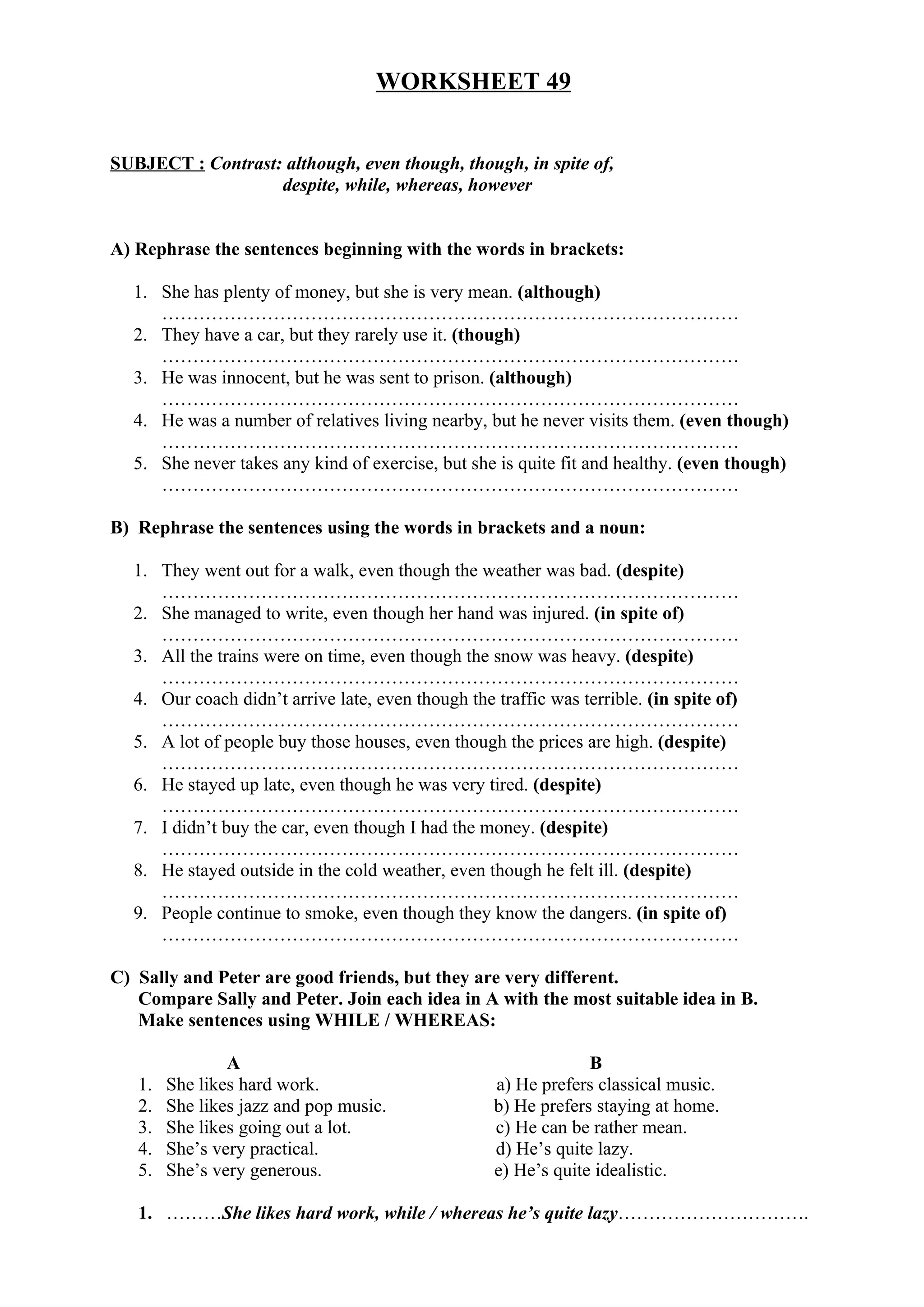 WORKSHEET 49
SUBJECT : Contrast: although, even though, though, in spite of,
despite, while, whereas, however
A) Rephrase the sentences beginning with the words in brackets:
1. She has plenty of money, but she is very mean. (although)
…………………………………………………………………………………
2. They have a car, but they rarely use it. (though)
…………………………………………………………………………………
3. He was innocent, but he was sent to prison. (although)
…………………………………………………………………………………
4. He was a number of relatives living nearby, but he never visits them. (even though)
…………………………………………………………………………………
5. She never takes any kind of exercise, but she is quite fit and healthy. (even though)
…………………………………………………………………………………
B) Rephrase the sentences using the words in brackets and a noun:
1. They went out for a walk, even though the weather was bad. (despite)
…………………………………………………………………………………
2. She managed to write, even though her hand was injured. (in spite of)
…………………………………………………………………………………
3. All the trains were on time, even though the snow was heavy. (despite)
…………………………………………………………………………………
4. Our coach didn’t arrive late, even though the traffic was terrible. (in spite of)
…………………………………………………………………………………
5. A lot of people buy those houses, even though the prices are high. (despite)
…………………………………………………………………………………
6. He stayed up late, even though he was very tired. (despite)
…………………………………………………………………………………
7. I didn’t buy the car, even though I had the money. (despite)
…………………………………………………………………………………
8. He stayed outside in the cold weather, even though he felt ill. (despite)
…………………………………………………………………………………
9. People continue to smoke, even though they know the dangers. (in spite of)
…………………………………………………………………………………
C) Sally and Peter are good friends, but they are very different.
Compare Sally and Peter. Join each idea in A with the most suitable idea in B.
Make sentences using WHILE / WHEREAS:
A B
1. She likes hard work. a) He prefers classical music.
2. She likes jazz and pop music. b) He prefers staying at home.
3. She likes going out a lot. c) He can be rather mean.
4. She’s very practical. d) He’s quite lazy.
5. She’s very generous. e) He’s quite idealistic.
1. ………She likes hard work, while / whereas he’s quite lazy………………………….
 