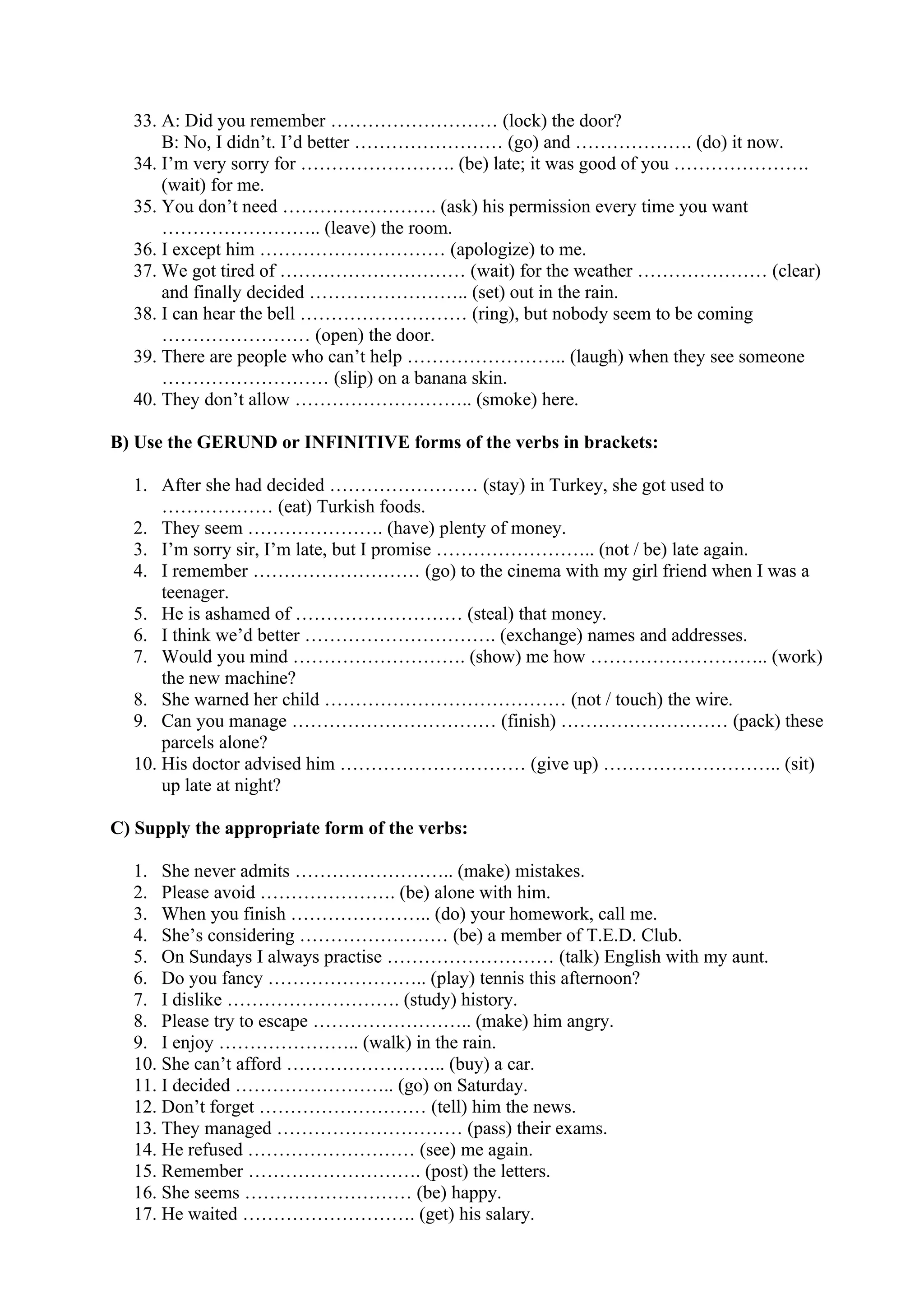 33. A: Did you remember ……………………… (lock) the door?
B: No, I didn’t. I’d better …………………… (go) and ………………. (do) it now.
34. I’m very sorry for ……………………. (be) late; it was good of you ………………….
(wait) for me.
35. You don’t need ……………………. (ask) his permission every time you want
…………………….. (leave) the room.
36. I except him ………………………… (apologize) to me.
37. We got tired of ………………………… (wait) for the weather ………………… (clear)
and finally decided …………………….. (set) out in the rain.
38. I can hear the bell ……………………… (ring), but nobody seem to be coming
…………………… (open) the door.
39. There are people who can’t help …………………….. (laugh) when they see someone
……………………… (slip) on a banana skin.
40. They don’t allow ……………………….. (smoke) here.
B) Use the GERUND or INFINITIVE forms of the verbs in brackets:
1. After she had decided …………………… (stay) in Turkey, she got used to
……………… (eat) Turkish foods.
2. They seem …………………. (have) plenty of money.
3. I’m sorry sir, I’m late, but I promise …………………….. (not / be) late again.
4. I remember ……………………… (go) to the cinema with my girl friend when I was a
teenager.
5. He is ashamed of ……………………… (steal) that money.
6. I think we’d better …………………………. (exchange) names and addresses.
7. Would you mind ………………………. (show) me how ……………………….. (work)
the new machine?
8. She warned her child ………………………………… (not / touch) the wire.
9. Can you manage …………………………… (finish) ……………………… (pack) these
parcels alone?
10. His doctor advised him ………………………… (give up) ……………………….. (sit)
up late at night?
C) Supply the appropriate form of the verbs:
1. She never admits …………………….. (make) mistakes.
2. Please avoid …………………. (be) alone with him.
3. When you finish ………………….. (do) your homework, call me.
4. She’s considering …………………… (be) a member of T.E.D. Club.
5. On Sundays I always practise ……………………… (talk) English with my aunt.
6. Do you fancy …………………….. (play) tennis this afternoon?
7. I dislike ………………………. (study) history.
8. Please try to escape …………………….. (make) him angry.
9. I enjoy ………………….. (walk) in the rain.
10. She can’t afford …………………….. (buy) a car.
11. I decided …………………….. (go) on Saturday.
12. Don’t forget ……………………… (tell) him the news.
13. They managed ………………………… (pass) their exams.
14. He refused ……………………… (see) me again.
15. Remember ………………………. (post) the letters.
16. She seems ……………………… (be) happy.
17. He waited ………………………. (get) his salary.
 