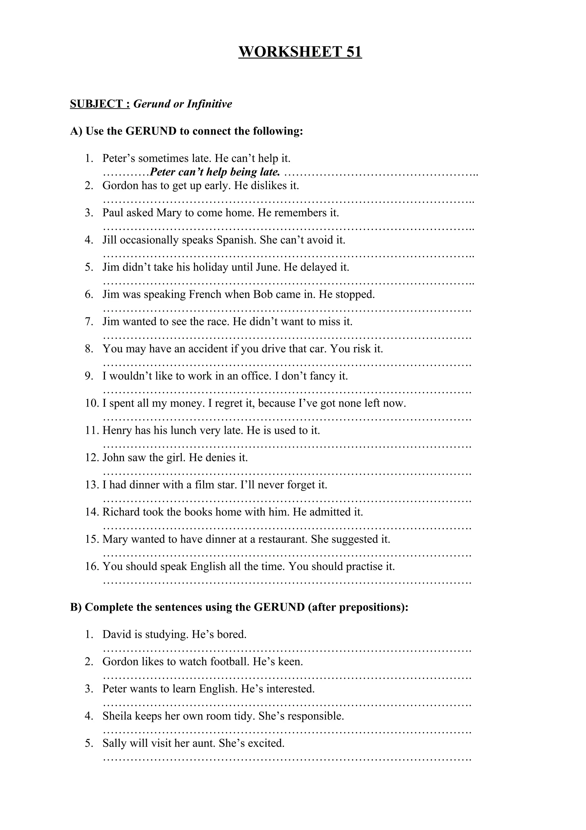 WORKSHEET 51
SUBJECT : Gerund or Infinitive
A) Use the GERUND to connect the following:
1. Peter’s sometimes late. He can’t help it.
…………Peter can’t help being late. …………………………………………..
2. Gordon has to get up early. He dislikes it.
…………………………………………………………………………………..
3. Paul asked Mary to come home. He remembers it.
…………………………………………………………………………………..
4. Jill occasionally speaks Spanish. She can’t avoid it.
…………………………………………………………………………………..
5. Jim didn’t take his holiday until June. He delayed it.
…………………………………………………………………………………..
6. Jim was speaking French when Bob came in. He stopped.
………………………………………………………………………………….
7. Jim wanted to see the race. He didn’t want to miss it.
………………………………………………………………………………….
8. You may have an accident if you drive that car. You risk it.
………………………………………………………………………………….
9. I wouldn’t like to work in an office. I don’t fancy it.
………………………………………………………………………………….
10. I spent all my money. I regret it, because I’ve got none left now.
………………………………………………………………………………….
11. Henry has his lunch very late. He is used to it.
………………………………………………………………………………….
12. John saw the girl. He denies it.
………………………………………………………………………………….
13. I had dinner with a film star. I’ll never forget it.
………………………………………………………………………………….
14. Richard took the books home with him. He admitted it.
………………………………………………………………………………….
15. Mary wanted to have dinner at a restaurant. She suggested it.
………………………………………………………………………………….
16. You should speak English all the time. You should practise it.
………………………………………………………………………………….
B) Complete the sentences using the GERUND (after prepositions):
1. David is studying. He’s bored.
………………………………………………………………………………….
2. Gordon likes to watch football. He’s keen.
………………………………………………………………………………….
3. Peter wants to learn English. He’s interested.
………………………………………………………………………………….
4. Sheila keeps her own room tidy. She’s responsible.
………………………………………………………………………………….
5. Sally will visit her aunt. She’s excited.
………………………………………………………………………………….
 