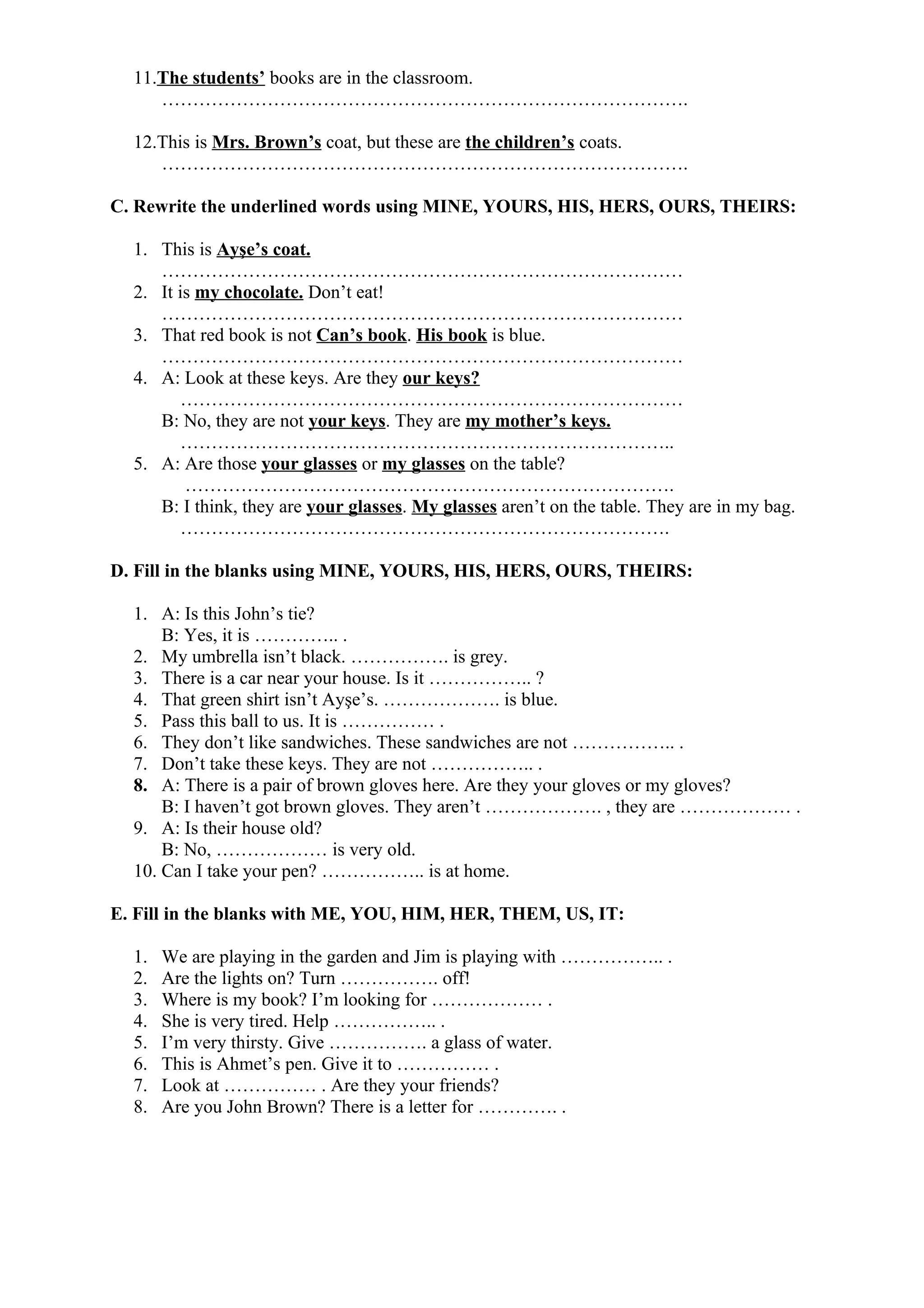 11.The students’ books are in the classroom.
………………………………………………………………………….
12.This is Mrs. Brown’s coat, but these are the children’s coats.
………………………………………………………………………….
C. Rewrite the underlined words using MINE, YOURS, HIS, HERS, OURS, THEIRS:
1. This is Ayşe’s coat.
…………………………………………………………………………
2. It is my chocolate. Don’t eat!
…………………………………………………………………………
3. That red book is not Can’s book. His book is blue.
…………………………………………………………………………
4. A: Look at these keys. Are they our keys?
………………………………………………………………………
B: No, they are not your keys. They are my mother’s keys.
……………………………………………………………………..
5. A: Are those your glasses or my glasses on the table?
…………………………………………………………………….
B: I think, they are your glasses. My glasses aren’t on the table. They are in my bag.
…………………………………………………………………….
D. Fill in the blanks using MINE, YOURS, HIS, HERS, OURS, THEIRS:
1. A: Is this John’s tie?
B: Yes, it is ………….. .
2. My umbrella isn’t black. ……………. is grey.
3. There is a car near your house. Is it …………….. ?
4. That green shirt isn’t Ayşe’s. ………………. is blue.
5. Pass this ball to us. It is …………… .
6. They don’t like sandwiches. These sandwiches are not …………….. .
7. Don’t take these keys. They are not …………….. .
8. A: There is a pair of brown gloves here. Are they your gloves or my gloves?
B: I haven’t got brown gloves. They aren’t ………………. , they are ……………… .
9. A: Is their house old?
B: No, ……………… is very old.
10. Can I take your pen? …………….. is at home.
E. Fill in the blanks with ME, YOU, HIM, HER, THEM, US, IT:
1. We are playing in the garden and Jim is playing with …………….. .
2. Are the lights on? Turn ……………. off!
3. Where is my book? I’m looking for ……………… .
4. She is very tired. Help …………….. .
5. I’m very thirsty. Give ……………. a glass of water.
6. This is Ahmet’s pen. Give it to …………… .
7. Look at …………… . Are they your friends?
8. Are you John Brown? There is a letter for …………. .
 