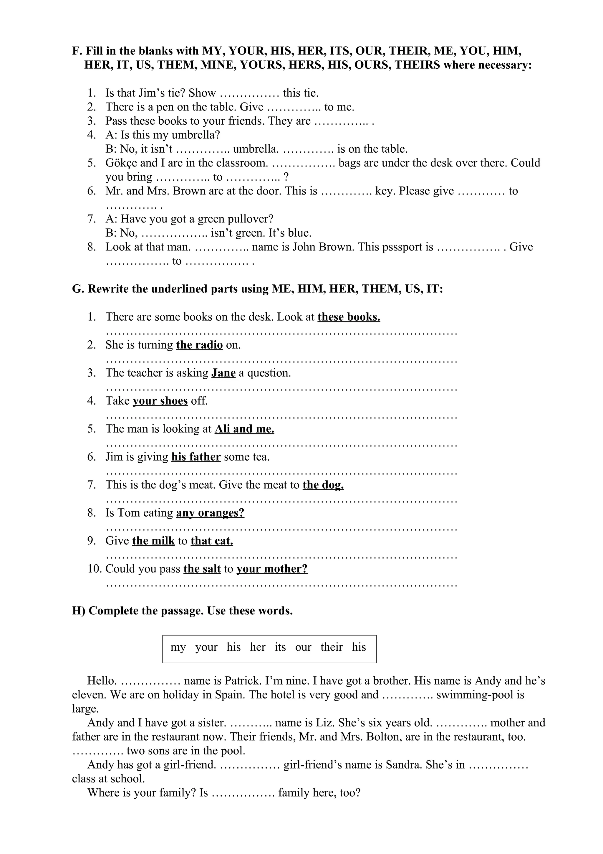 F. Fill in the blanks with MY, YOUR, HIS, HER, ITS, OUR, THEIR, ME, YOU, HIM,
HER, IT, US, THEM, MINE, YOURS, HERS, HIS, OURS, THEIRS where necessary:
1. Is that Jim’s tie? Show …………… this tie.
2. There is a pen on the table. Give ………….. to me.
3. Pass these books to your friends. They are ………….. .
4. A: Is this my umbrella?
B: No, it isn’t ………….. umbrella. …………. is on the table.
5. Gökçe and I are in the classroom. ……………. bags are under the desk over there. Could
you bring ………….. to ………….. ?
6. Mr. and Mrs. Brown are at the door. This is …………. key. Please give ………… to
…………. .
7. A: Have you got a green pullover?
B: No, …………….. isn’t green. It’s blue.
8. Look at that man. ………….. name is John Brown. This psssport is ……………. . Give
……………. to ……………. .
G. Rewrite the underlined parts using ME, HIM, HER, THEM, US, IT:
1. There are some books on the desk. Look at these books.
……………………………………………………………………………
2. She is turning the radio on.
……………………………………………………………………………
3. The teacher is asking Jane a question.
……………………………………………………………………………
4. Take your shoes off.
……………………………………………………………………………
5. The man is looking at Ali and me.
……………………………………………………………………………
6. Jim is giving his father some tea.
……………………………………………………………………………
7. This is the dog’s meat. Give the meat to the dog.
……………………………………………………………………………
8. Is Tom eating any oranges?
……………………………………………………………………………
9. Give the milk to that cat.
……………………………………………………………………………
10. Could you pass the salt to your mother?
……………………………………………………………………………
H) Complete the passage. Use these words.
Hello. …………… name is Patrick. I’m nine. I have got a brother. His name is Andy and he’s
eleven. We are on holiday in Spain. The hotel is very good and …………. swimming-pool is
large.
Andy and I have got a sister. ……….. name is Liz. She’s six years old. …………. mother and
father are in the restaurant now. Their friends, Mr. and Mrs. Bolton, are in the restaurant, too.
…………. two sons are in the pool.
Andy has got a girl-friend. …………… girl-friend’s name is Sandra. She’s in ……………
class at school.
Where is your family? Is ……………. family here, too?
my your his her its our their his
 