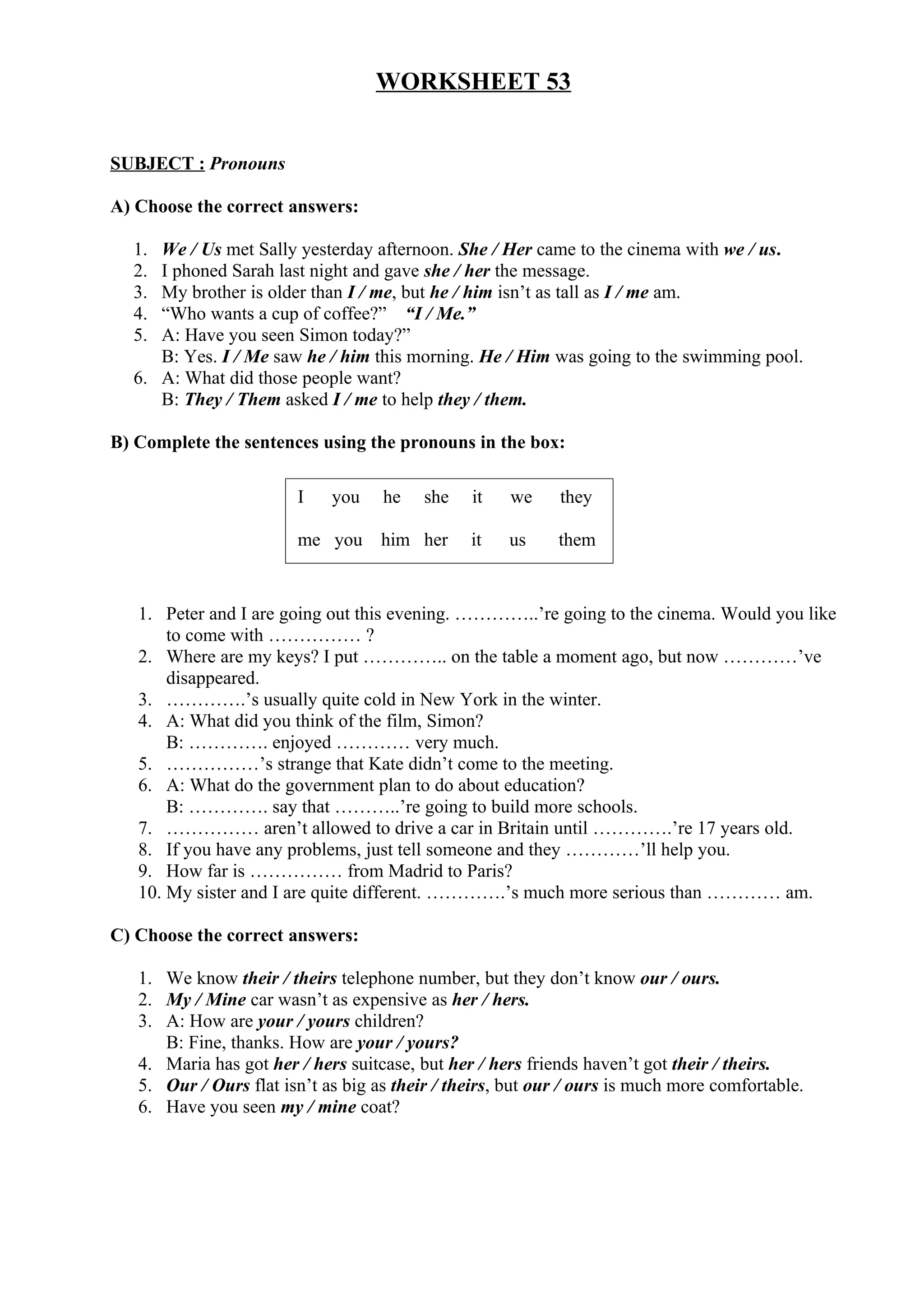 WORKSHEET 53
SUBJECT : Pronouns
A) Choose the correct answers:
1. We / Us met Sally yesterday afternoon. She / Her came to the cinema with we / us.
2. I phoned Sarah last night and gave she / her the message.
3. My brother is older than I / me, but he / him isn’t as tall as I / me am.
4. “Who wants a cup of coffee?” “I / Me.”
5. A: Have you seen Simon today?”
B: Yes. I / Me saw he / him this morning. He / Him was going to the swimming pool.
6. A: What did those people want?
B: They / Them asked I / me to help they / them.
B) Complete the sentences using the pronouns in the box:
1. Peter and I are going out this evening. …………..’re going to the cinema. Would you like
to come with …………… ?
2. Where are my keys? I put ………….. on the table a moment ago, but now …………’ve
disappeared.
3. ………….’s usually quite cold in New York in the winter.
4. A: What did you think of the film, Simon?
B: …………. enjoyed ………… very much.
5. ……………’s strange that Kate didn’t come to the meeting.
6. A: What do the government plan to do about education?
B: …………. say that ………..’re going to build more schools.
7. …………… aren’t allowed to drive a car in Britain until ………….’re 17 years old.
8. If you have any problems, just tell someone and they …………’ll help you.
9. How far is …………… from Madrid to Paris?
10. My sister and I are quite different. ………….’s much more serious than ………… am.
C) Choose the correct answers:
1. We know their / theirs telephone number, but they don’t know our / ours.
2. My / Mine car wasn’t as expensive as her / hers.
3. A: How are your / yours children?
B: Fine, thanks. How are your / yours?
4. Maria has got her / hers suitcase, but her / hers friends haven’t got their / theirs.
5. Our / Ours flat isn’t as big as their / theirs, but our / ours is much more comfortable.
6. Have you seen my / mine coat?
I you he she it we they
me you him her it us them
 