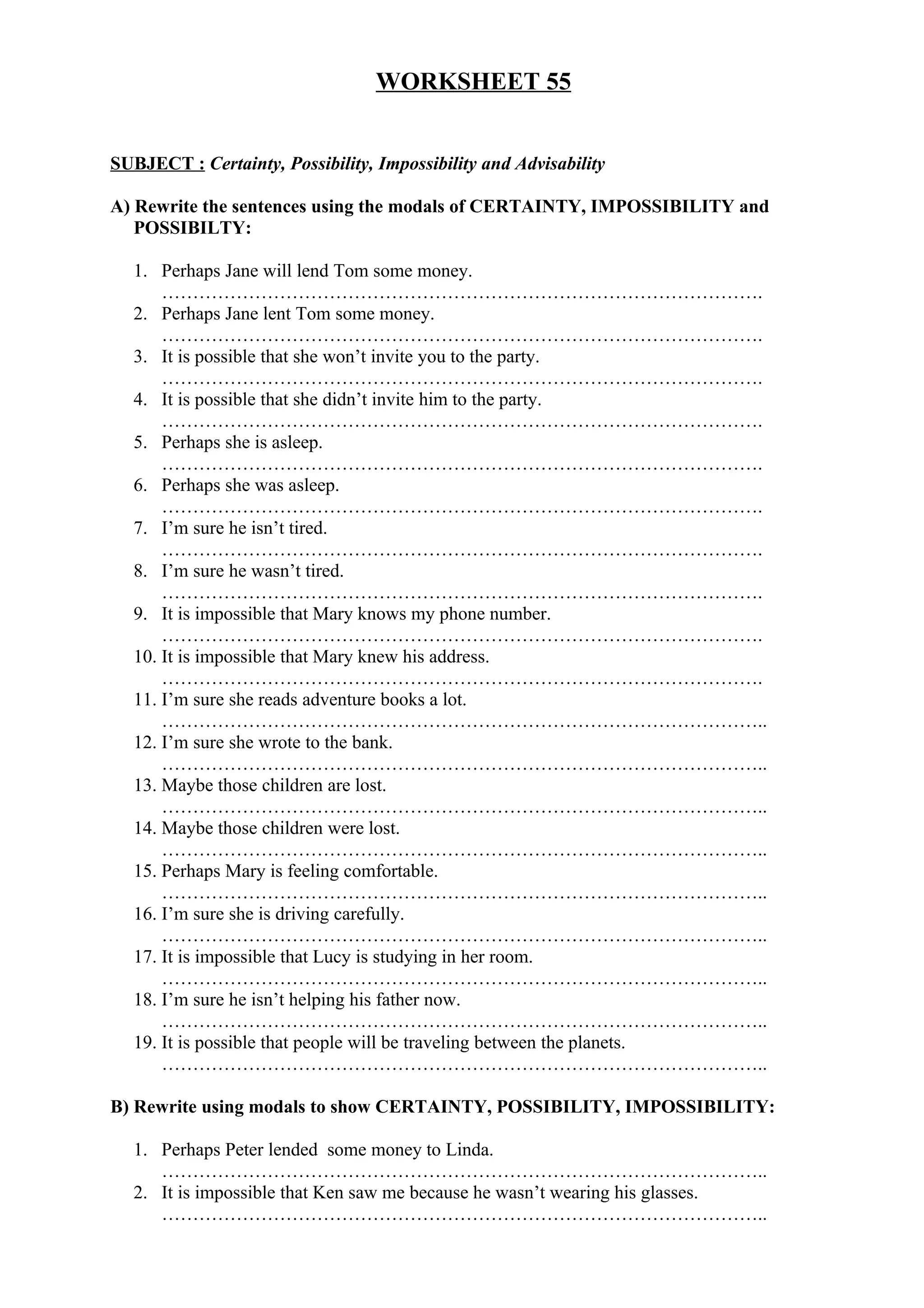 WORKSHEET 55
SUBJECT : Certainty, Possibility, Impossibility and Advisability
A) Rewrite the sentences using the modals of CERTAINTY, IMPOSSIBILITY and
POSSIBILTY:
1. Perhaps Jane will lend Tom some money.
…………………………………………………………………………………….
2. Perhaps Jane lent Tom some money.
…………………………………………………………………………………….
3. It is possible that she won’t invite you to the party.
…………………………………………………………………………………….
4. It is possible that she didn’t invite him to the party.
…………………………………………………………………………………….
5. Perhaps she is asleep.
…………………………………………………………………………………….
6. Perhaps she was asleep.
…………………………………………………………………………………….
7. I’m sure he isn’t tired.
…………………………………………………………………………………….
8. I’m sure he wasn’t tired.
…………………………………………………………………………………….
9. It is impossible that Mary knows my phone number.
…………………………………………………………………………………….
10. It is impossible that Mary knew his address.
…………………………………………………………………………………….
11. I’m sure she reads adventure books a lot.
……………………………………………………………………………………..
12. I’m sure she wrote to the bank.
……………………………………………………………………………………..
13. Maybe those children are lost.
……………………………………………………………………………………..
14. Maybe those children were lost.
……………………………………………………………………………………..
15. Perhaps Mary is feeling comfortable.
……………………………………………………………………………………..
16. I’m sure she is driving carefully.
……………………………………………………………………………………..
17. It is impossible that Lucy is studying in her room.
……………………………………………………………………………………..
18. I’m sure he isn’t helping his father now.
……………………………………………………………………………………..
19. It is possible that people will be traveling between the planets.
……………………………………………………………………………………..
B) Rewrite using modals to show CERTAINTY, POSSIBILITY, IMPOSSIBILITY:
1. Perhaps Peter lended some money to Linda.
……………………………………………………………………………………..
2. It is impossible that Ken saw me because he wasn’t wearing his glasses.
……………………………………………………………………………………..
 