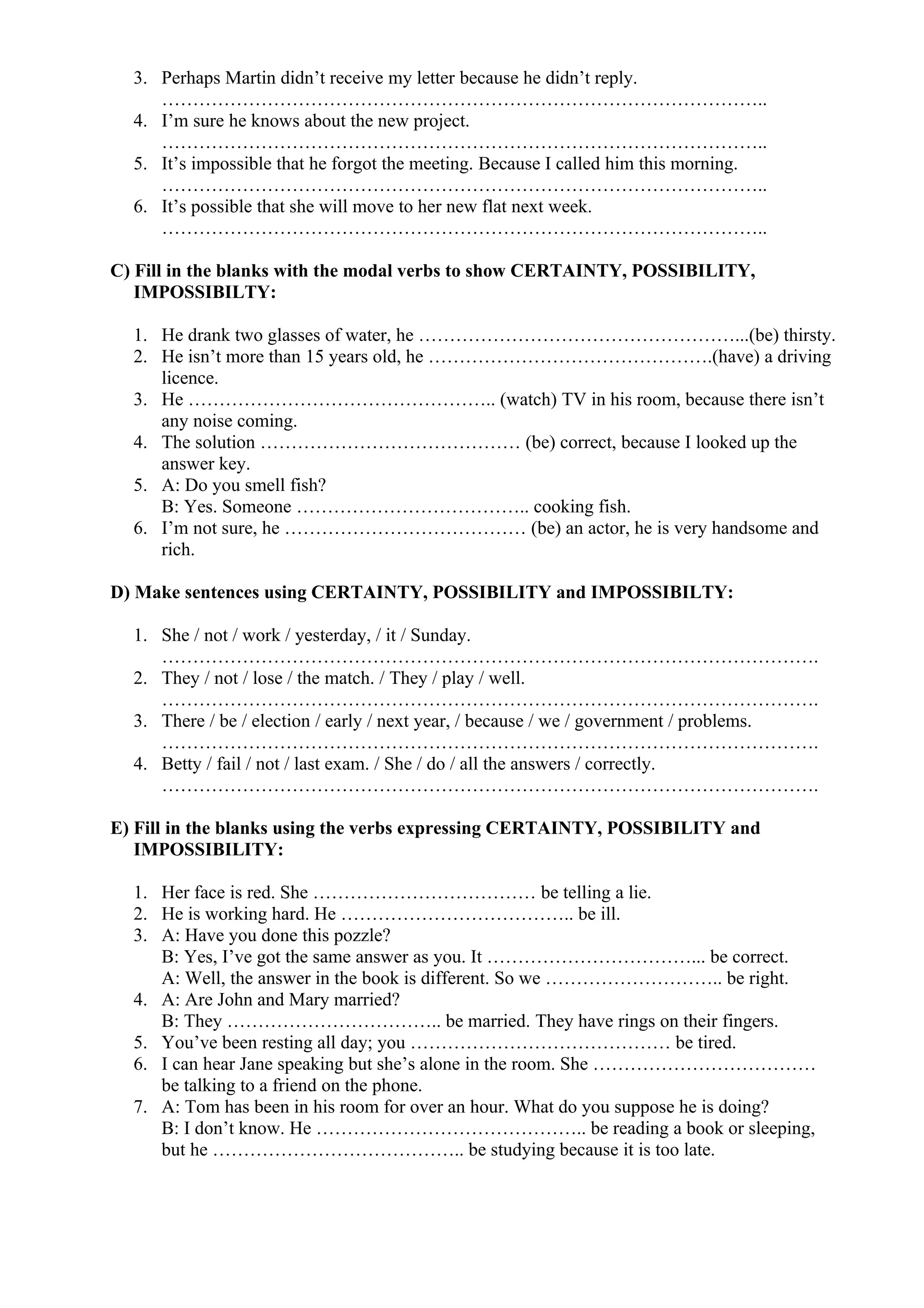 3. Perhaps Martin didn’t receive my letter because he didn’t reply.
……………………………………………………………………………………..
4. I’m sure he knows about the new project.
……………………………………………………………………………………..
5. It’s impossible that he forgot the meeting. Because I called him this morning.
……………………………………………………………………………………..
6. It’s possible that she will move to her new flat next week.
……………………………………………………………………………………..
C) Fill in the blanks with the modal verbs to show CERTAINTY, POSSIBILITY,
IMPOSSIBILTY:
1. He drank two glasses of water, he ……………………………………………...(be) thirsty.
2. He isn’t more than 15 years old, he ……………………………………….(have) a driving
licence.
3. He ………………………………………….. (watch) TV in his room, because there isn’t
any noise coming.
4. The solution …………………………………… (be) correct, because I looked up the
answer key.
5. A: Do you smell fish?
B: Yes. Someone ……………………………….. cooking fish.
6. I’m not sure, he ………………………………… (be) an actor, he is very handsome and
rich.
D) Make sentences using CERTAINTY, POSSIBILITY and IMPOSSIBILTY:
1. She / not / work / yesterday, / it / Sunday.
…………………………………………………………………………………………….
2. They / not / lose / the match. / They / play / well.
…………………………………………………………………………………………….
3. There / be / election / early / next year, / because / we / government / problems.
…………………………………………………………………………………………….
4. Betty / fail / not / last exam. / She / do / all the answers / correctly.
…………………………………………………………………………………………….
E) Fill in the blanks using the verbs expressing CERTAINTY, POSSIBILITY and
IMPOSSIBILITY:
1. Her face is red. She ……………………………… be telling a lie.
2. He is working hard. He ……………………………….. be ill.
3. A: Have you done this pozzle?
B: Yes, I’ve got the same answer as you. It ……………………………... be correct.
A: Well, the answer in the book is different. So we ……………………….. be right.
4. A: Are John and Mary married?
B: They …………………………….. be married. They have rings on their fingers.
5. You’ve been resting all day; you …………………………………… be tired.
6. I can hear Jane speaking but she’s alone in the room. She ………………………………
be talking to a friend on the phone.
7. A: Tom has been in his room for over an hour. What do you suppose he is doing?
B: I don’t know. He …………………………………….. be reading a book or sleeping,
but he ………………………………….. be studying because it is too late.
 