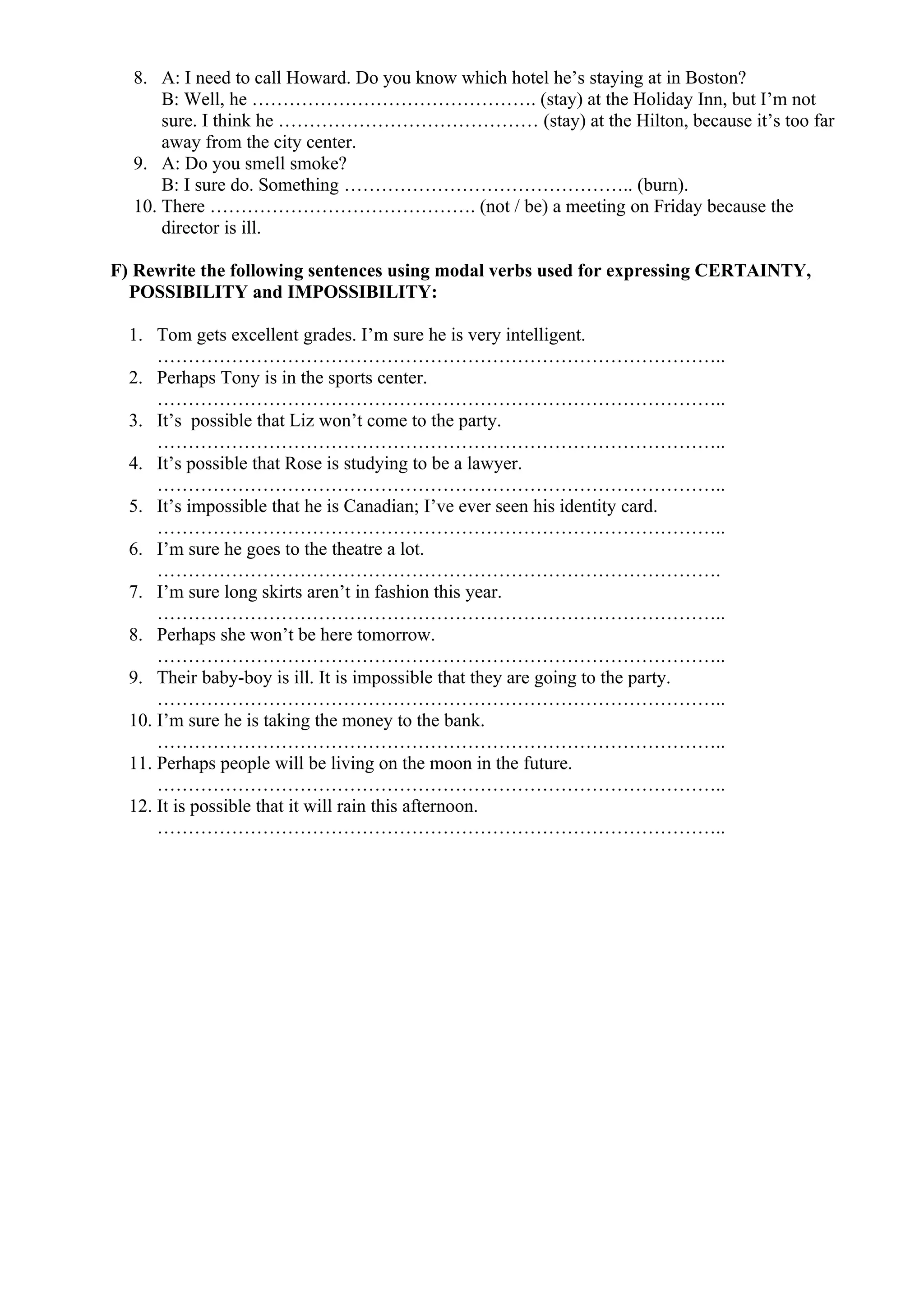 8. A: I need to call Howard. Do you know which hotel he’s staying at in Boston?
B: Well, he ………………………………………. (stay) at the Holiday Inn, but I’m not
sure. I think he …………………………………… (stay) at the Hilton, because it’s too far
away from the city center.
9. A: Do you smell smoke?
B: I sure do. Something ……………………………………….. (burn).
10. There ……………………………………. (not / be) a meeting on Friday because the
director is ill.
F) Rewrite the following sentences using modal verbs used for expressing CERTAINTY,
POSSIBILITY and IMPOSSIBILITY:
1. Tom gets excellent grades. I’m sure he is very intelligent.
………………………………………………………………………………..
2. Perhaps Tony is in the sports center.
………………………………………………………………………………..
3. It’s possible that Liz won’t come to the party.
………………………………………………………………………………..
4. It’s possible that Rose is studying to be a lawyer.
………………………………………………………………………………..
5. It’s impossible that he is Canadian; I’ve ever seen his identity card.
………………………………………………………………………………..
6. I’m sure he goes to the theatre a lot.
……………………………………………………………………………….
7. I’m sure long skirts aren’t in fashion this year.
………………………………………………………………………………..
8. Perhaps she won’t be here tomorrow.
………………………………………………………………………………..
9. Their baby-boy is ill. It is impossible that they are going to the party.
………………………………………………………………………………..
10. I’m sure he is taking the money to the bank.
………………………………………………………………………………..
11. Perhaps people will be living on the moon in the future.
………………………………………………………………………………..
12. It is possible that it will rain this afternoon.
………………………………………………………………………………..
 