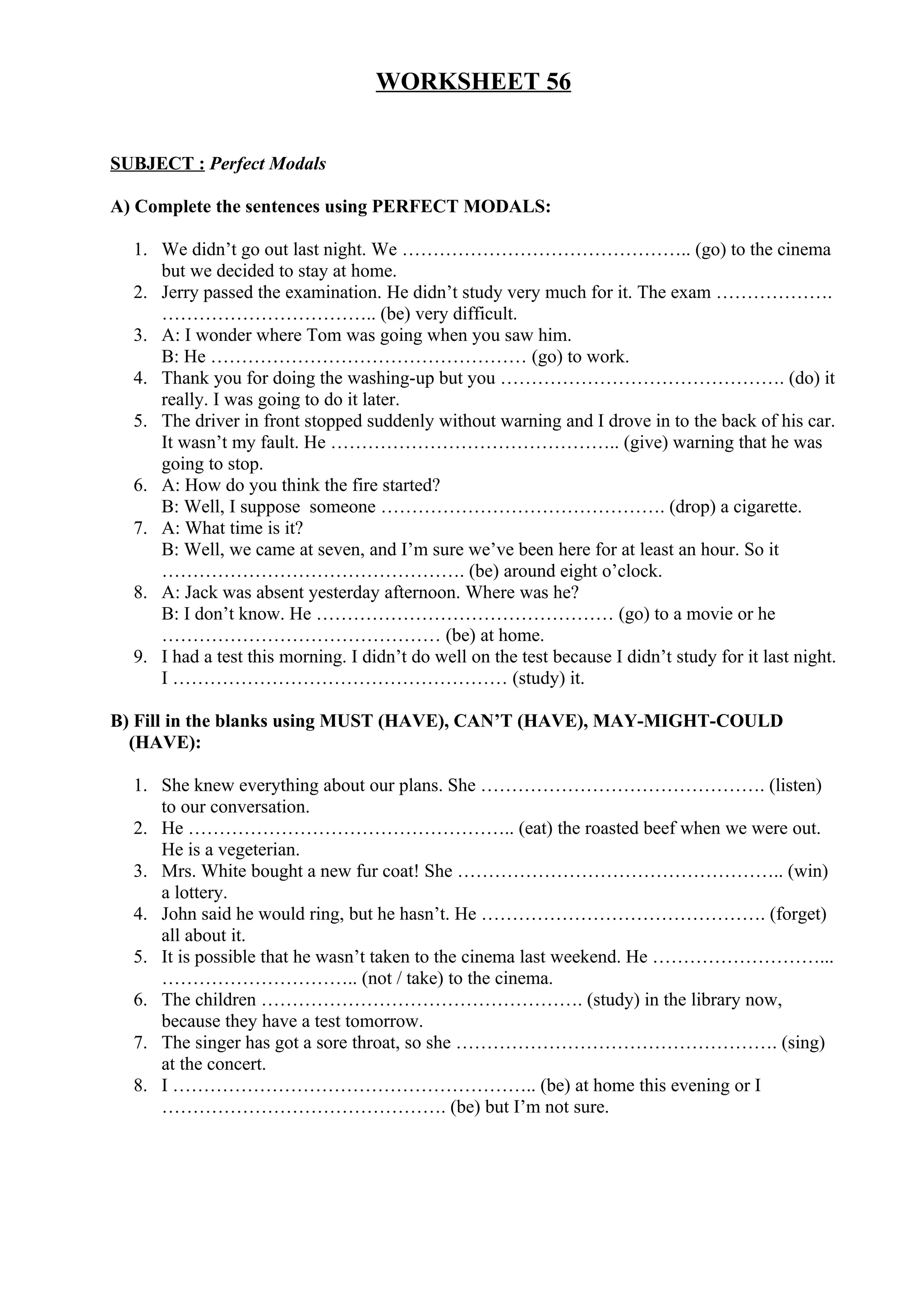 WORKSHEET 56
SUBJECT : Perfect Modals
A) Complete the sentences using PERFECT MODALS:
1. We didn’t go out last night. We ……………………………………….. (go) to the cinema
but we decided to stay at home.
2. Jerry passed the examination. He didn’t study very much for it. The exam ……………….
…………………………….. (be) very difficult.
3. A: I wonder where Tom was going when you saw him.
B: He …………………………………………… (go) to work.
4. Thank you for doing the washing-up but you ………………………………………. (do) it
really. I was going to do it later.
5. The driver in front stopped suddenly without warning and I drove in to the back of his car.
It wasn’t my fault. He ……………………………………….. (give) warning that he was
going to stop.
6. A: How do you think the fire started?
B: Well, I suppose someone ………………………………………. (drop) a cigarette.
7. A: What time is it?
B: Well, we came at seven, and I’m sure we’ve been here for at least an hour. So it
…………………………………………. (be) around eight o’clock.
8. A: Jack was absent yesterday afternoon. Where was he?
B: I don’t know. He ………………………………………… (go) to a movie or he
……………………………………… (be) at home.
9. I had a test this morning. I didn’t do well on the test because I didn’t study for it last night.
I ……………………………………………… (study) it.
B) Fill in the blanks using MUST (HAVE), CAN’T (HAVE), MAY-MIGHT-COULD
(HAVE):
1. She knew everything about our plans. She ………………………………………. (listen)
to our conversation.
2. He …………………………………………….. (eat) the roasted beef when we were out.
He is a vegeterian.
3. Mrs. White bought a new fur coat! She …………………………………………….. (win)
a lottery.
4. John said he would ring, but he hasn’t. He ………………………………………. (forget)
all about it.
5. It is possible that he wasn’t taken to the cinema last weekend. He ………………………...
………………………….. (not / take) to the cinema.
6. The children ……………………………………………. (study) in the library now,
because they have a test tomorrow.
7. The singer has got a sore throat, so she ……………………………………………. (sing)
at the concert.
8. I ………………………………………………….. (be) at home this evening or I
………………………………………. (be) but I’m not sure.
 