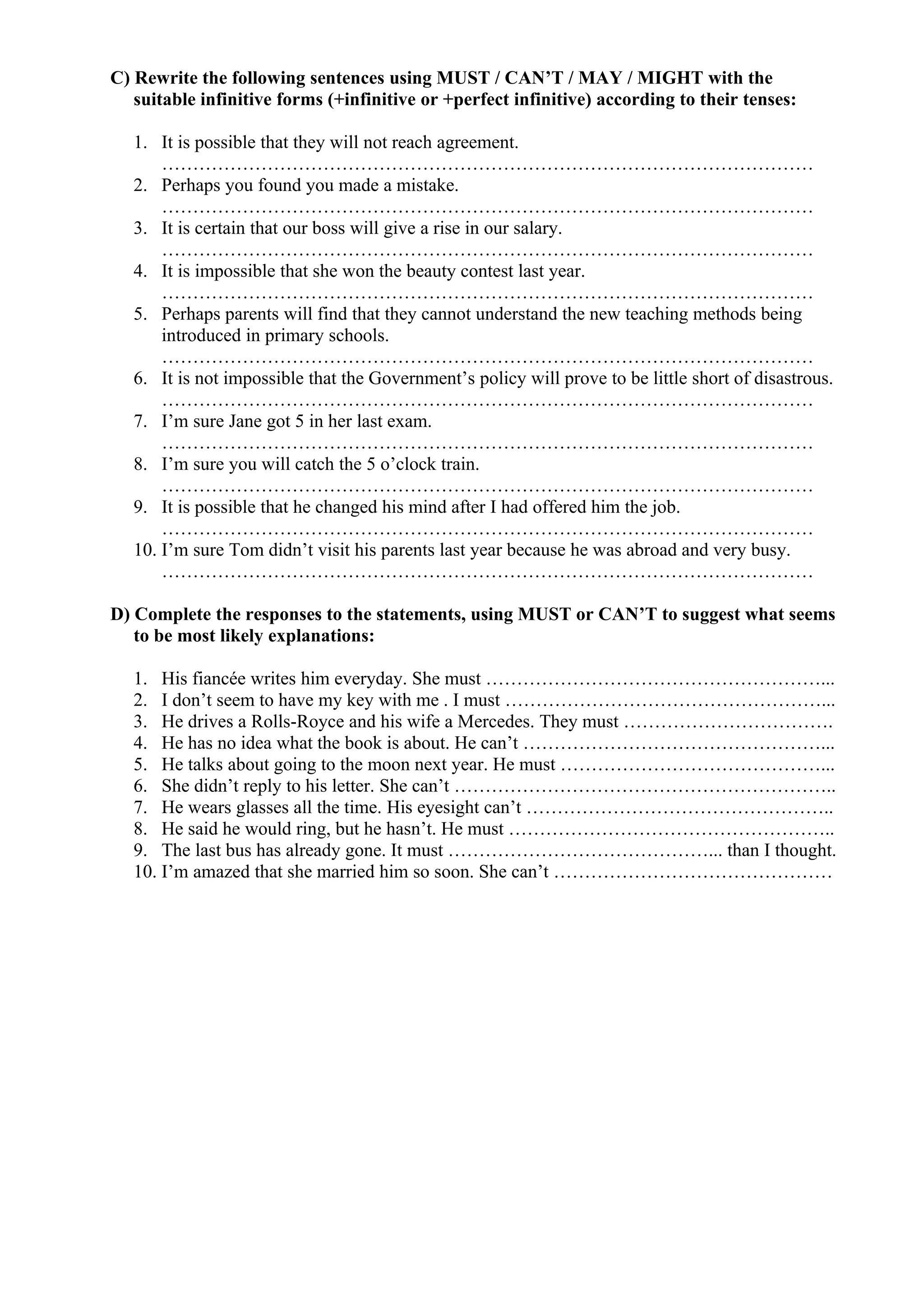 C) Rewrite the following sentences using MUST / CAN’T / MAY / MIGHT with the
suitable infinitive forms (+infinitive or +perfect infinitive) according to their tenses:
1. It is possible that they will not reach agreement.
……………………………………………………………………………………………
2. Perhaps you found you made a mistake.
……………………………………………………………………………………………
3. It is certain that our boss will give a rise in our salary.
……………………………………………………………………………………………
4. It is impossible that she won the beauty contest last year.
……………………………………………………………………………………………
5. Perhaps parents will find that they cannot understand the new teaching methods being
introduced in primary schools.
……………………………………………………………………………………………
6. It is not impossible that the Government’s policy will prove to be little short of disastrous.
……………………………………………………………………………………………
7. I’m sure Jane got 5 in her last exam.
……………………………………………………………………………………………
8. I’m sure you will catch the 5 o’clock train.
……………………………………………………………………………………………
9. It is possible that he changed his mind after I had offered him the job.
……………………………………………………………………………………………
10. I’m sure Tom didn’t visit his parents last year because he was abroad and very busy.
……………………………………………………………………………………………
D) Complete the responses to the statements, using MUST or CAN’T to suggest what seems
to be most likely explanations:
1. His fiancée writes him everyday. She must ………………………………………………...
2. I don’t seem to have my key with me . I must ……………………………………………...
3. He drives a Rolls-Royce and his wife a Mercedes. They must …………………………….
4. He has no idea what the book is about. He can’t …………………………………………...
5. He talks about going to the moon next year. He must ……………………………………...
6. She didn’t reply to his letter. She can’t ……………………………………………………..
7. He wears glasses all the time. His eyesight can’t …………………………………………..
8. He said he would ring, but he hasn’t. He must ……………………………………………..
9. The last bus has already gone. It must ……………………………………... than I thought.
10. I’m amazed that she married him so soon. She can’t ………………………………………
 