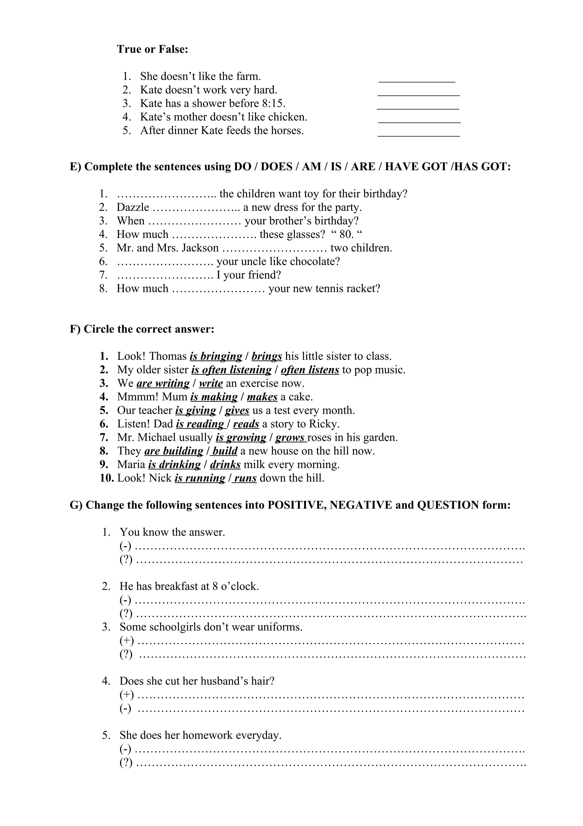 True or False:
1. She doesn’t like the farm. _____________
2. Kate doesn’t work very hard. ______________
3. Kate has a shower before 8:15. ______________
4. Kate’s mother doesn’t like chicken. ______________
5. After dinner Kate feeds the horses. ______________
E) Complete the sentences using DO / DOES / AM / IS / ARE / HAVE GOT /HAS GOT:
1. …………………….. the children want toy for their birthday?
2. Dazzle ………………….. a new dress for the party.
3. When …………………… your brother’s birthday?
4. How much …………………. these glasses? “ 80. “
5. Mr. and Mrs. Jackson ……………………… two children.
6. ……………………. your uncle like chocolate?
7. ……………………. I your friend?
8. How much …………………… your new tennis racket?
F) Circle the correct answer:
1. Look! Thomas is bringing / brings his little sister to class.
2. My older sister is often listening / often listens to pop music.
3. We are writing / write an exercise now.
4. Mmmm! Mum is making / makes a cake.
5. Our teacher is giving / gives us a test every month.
6. Listen! Dad is reading / reads a story to Ricky.
7. Mr. Michael usually is growing / grows roses in his garden.
8. They are building / build a new house on the hill now.
9. Maria is drinking / drinks milk every morning.
10. Look! Nick is running / runs down the hill.
G) Change the following sentences into POSITIVE, NEGATIVE and QUESTION form:
1. You know the answer.
(-) ……………………………………………………………………………………….
(?) ………………………………………………………………………………………
2. He has breakfast at 8 o’clock.
(-) ……………………………………………………………………………………….
(?) ……………………………………………………………………………………….
3. Some schoolgirls don’t wear uniforms.
(+) ………………………………………………………………………………………
(?) ………………………………………………………………………………………
4. Does she cut her husband’s hair?
(+) ………………………………………………………………………………………
(-) ………………………………………………………………………………………
5. She does her homework everyday.
(-) ……………………………………………………………………………………….
(?) ……………………………………………………………………………………….
 