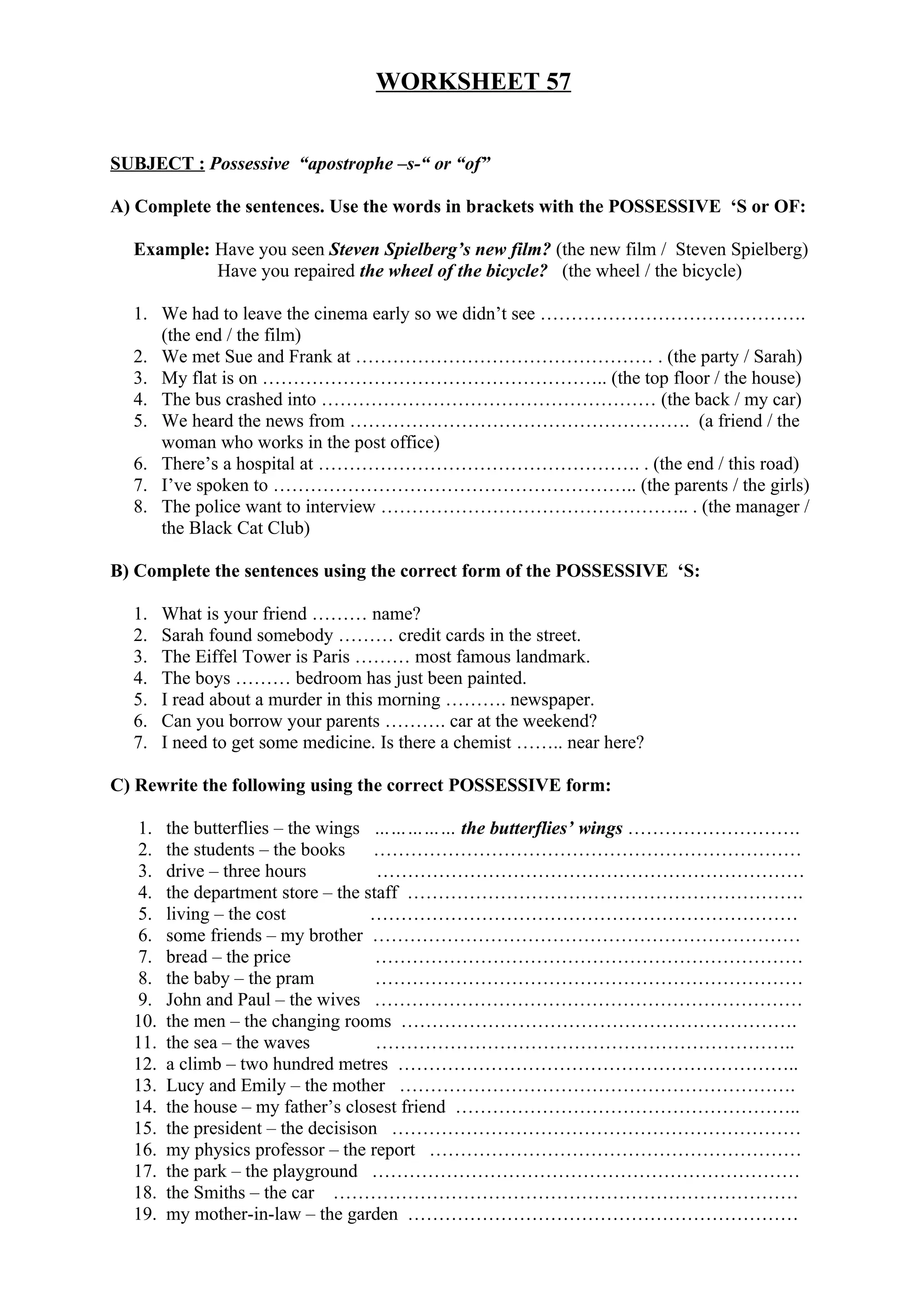 WORKSHEET 57
SUBJECT : Possessive “apostrophe –s-“ or “of”
A) Complete the sentences. Use the words in brackets with the POSSESSIVE ‘S or OF:
Example: Have you seen Steven Spielberg’s new film? (the new film / Steven Spielberg)
Have you repaired the wheel of the bicycle? (the wheel / the bicycle)
1. We had to leave the cinema early so we didn’t see …………………………………….
(the end / the film)
2. We met Sue and Frank at ………………………………………… . (the party / Sarah)
3. My flat is on ……………………………………………….. (the top floor / the house)
4. The bus crashed into ……………………………………………… (the back / my car)
5. We heard the news from ………………………………………………. (a friend / the
woman who works in the post office)
6. There’s a hospital at ……………………………………………. . (the end / this road)
7. I’ve spoken to ………………………………………………….. (the parents / the girls)
8. The police want to interview ………………………………………….. . (the manager /
the Black Cat Club)
B) Complete the sentences using the correct form of the POSSESSIVE ‘S:
1. What is your friend ……… name?
2. Sarah found somebody ……… credit cards in the street.
3. The Eiffel Tower is Paris ……… most famous landmark.
4. The boys ……… bedroom has just been painted.
5. I read about a murder in this morning ………. newspaper.
6. Can you borrow your parents ………. car at the weekend?
7. I need to get some medicine. Is there a chemist …….. near here?
C) Rewrite the following using the correct POSSESSIVE form:
1. the butterflies – the wings …………… the butterflies’ wings ……………………….
2. the students – the books ……………………………………………………………
3. drive – three hours ……………………………………………………………
4. the department store – the staff ……………………………………………………….
5. living – the cost ……………………………………………………………
6. some friends – my brother ……………………………………………………………
7. bread – the price ……………………………………………………………
8. the baby – the pram ……………………………………………………………
9. John and Paul – the wives ……………………………………………………………
10. the men – the changing rooms ……………………………………………………….
11. the sea – the waves …………………………………………………………..
12. a climb – two hundred metres ………………………………………………………..
13. Lucy and Emily – the mother ……………………………………………………….
14. the house – my father’s closest friend ………………………………………………..
15. the president – the decisison …………………………………………………………
16. my physics professor – the report ……………………………………………………
17. the park – the playground ……………………………………………………………
18. the Smiths – the car …………………………………………………………………
19. my mother-in-law – the garden ………………………………………………………
 