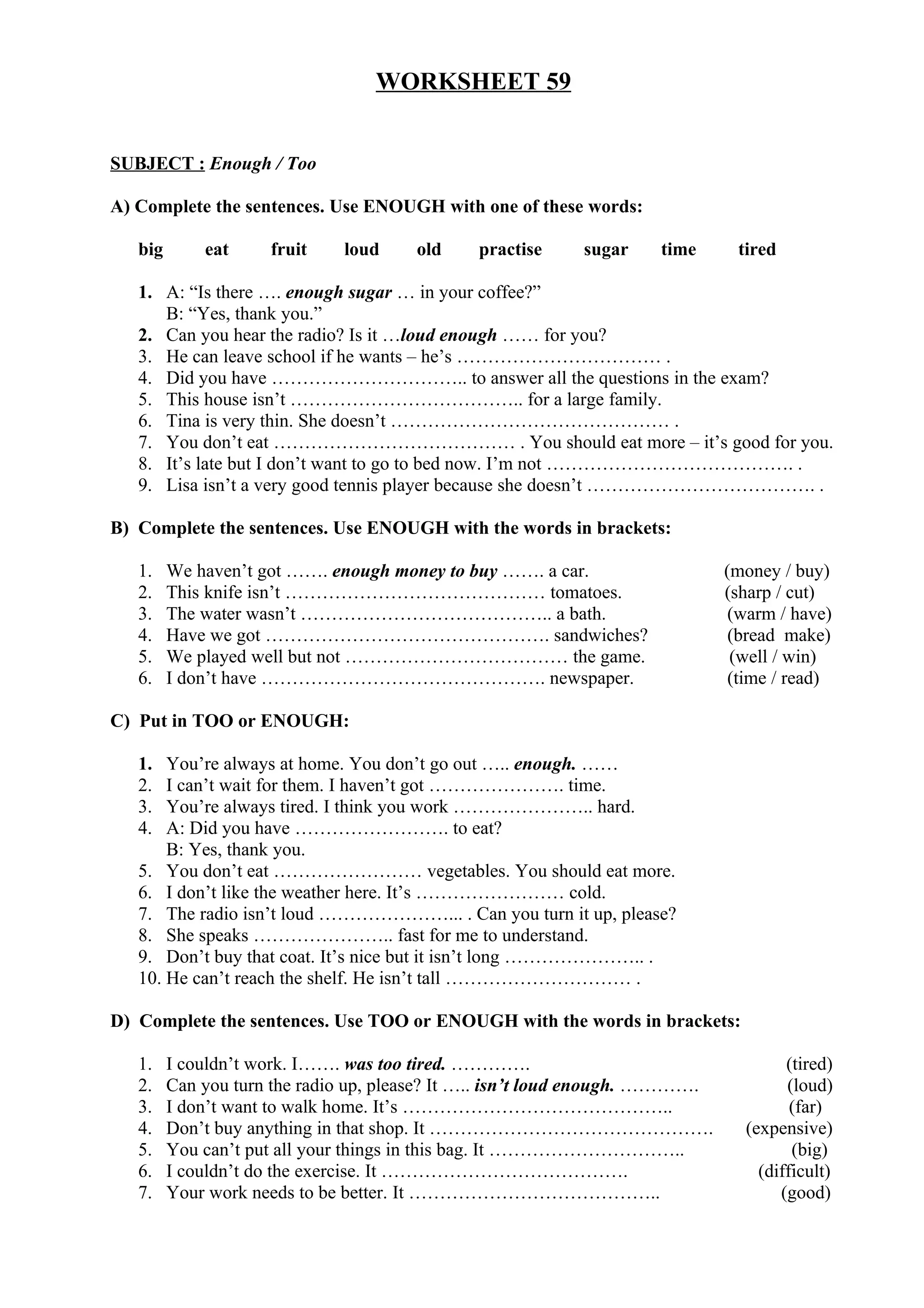 WORKSHEET 59
SUBJECT : Enough / Too
A) Complete the sentences. Use ENOUGH with one of these words:
big eat fruit loud old practise sugar time tired
1. A: “Is there …. enough sugar … in your coffee?”
B: “Yes, thank you.”
2. Can you hear the radio? Is it …loud enough …… for you?
3. He can leave school if he wants – he’s …………………………… .
4. Did you have ………………………….. to answer all the questions in the exam?
5. This house isn’t ……………………………….. for a large family.
6. Tina is very thin. She doesn’t ……………………………………… .
7. You don’t eat ………………………………… . You should eat more – it’s good for you.
8. It’s late but I don’t want to go to bed now. I’m not …………………………………. .
9. Lisa isn’t a very good tennis player because she doesn’t ………………………………. .
B) Complete the sentences. Use ENOUGH with the words in brackets:
1. We haven’t got ……. enough money to buy ……. a car. (money / buy)
2. This knife isn’t …………………………………… tomatoes. (sharp / cut)
3. The water wasn’t ………………………………….. a bath. (warm / have)
4. Have we got ………………………………………. sandwiches? (bread make)
5. We played well but not ……………………………… the game. (well / win)
6. I don’t have ………………………………………. newspaper. (time / read)
C) Put in TOO or ENOUGH:
1. You’re always at home. You don’t go out ….. enough. ……
2. I can’t wait for them. I haven’t got …………………. time.
3. You’re always tired. I think you work ………………….. hard.
4. A: Did you have ……………………. to eat?
B: Yes, thank you.
5. You don’t eat …………………… vegetables. You should eat more.
6. I don’t like the weather here. It’s …………………… cold.
7. The radio isn’t loud …………………... . Can you turn it up, please?
8. She speaks ………………….. fast for me to understand.
9. Don’t buy that coat. It’s nice but it isn’t long ………………….. .
10. He can’t reach the shelf. He isn’t tall ………………………… .
D) Complete the sentences. Use TOO or ENOUGH with the words in brackets:
1. I couldn’t work. I……. was too tired. …………. (tired)
2. Can you turn the radio up, please? It ….. isn’t loud enough. …………. (loud)
3. I don’t want to walk home. It’s …………………………………….. (far)
4. Don’t buy anything in that shop. It ………………………………………. (expensive)
5. You can’t put all your things in this bag. It ………………………….. (big)
6. I couldn’t do the exercise. It …………………………………. (difficult)
7. Your work needs to be better. It ………………………………….. (good)
 