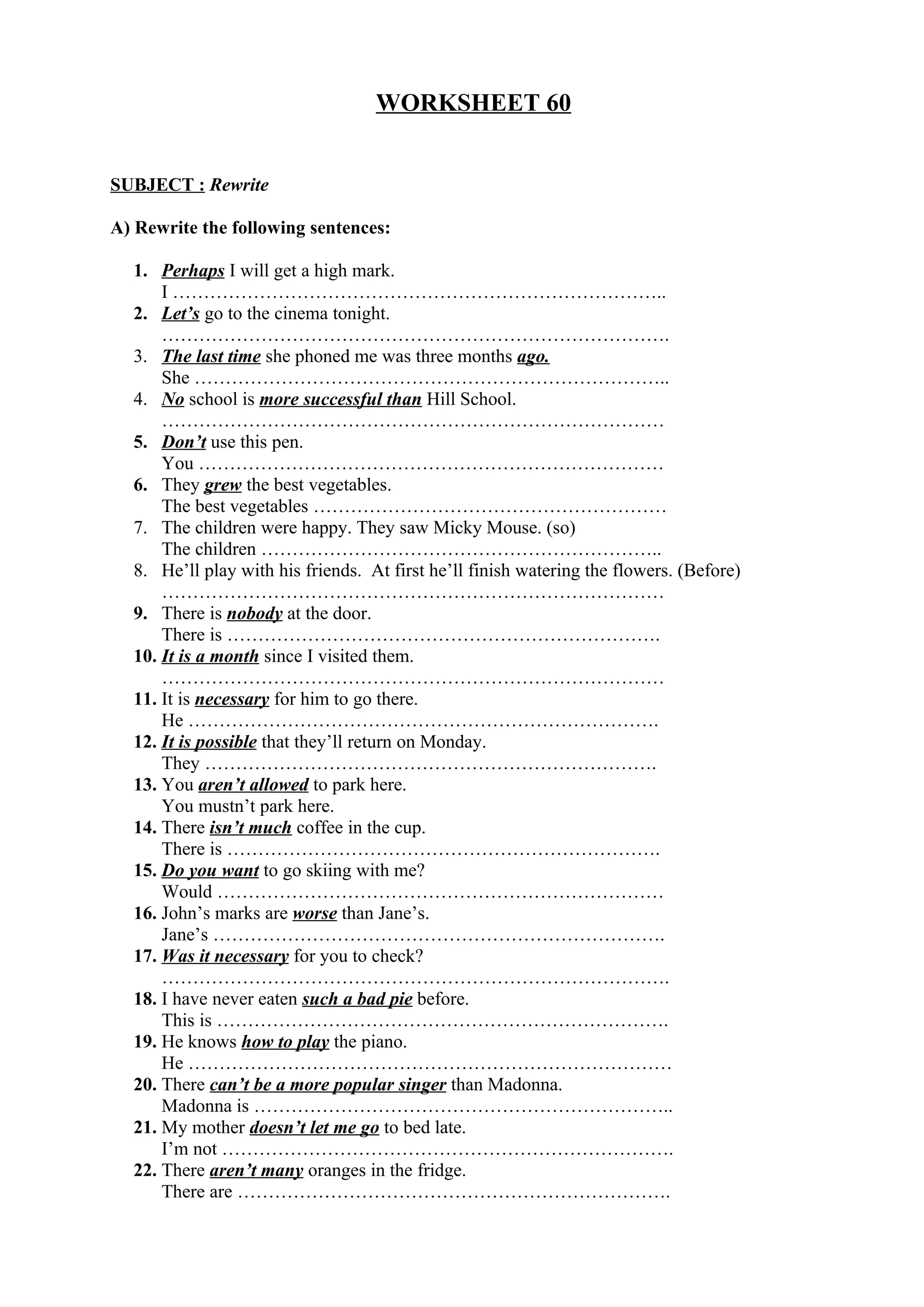 WORKSHEET 60
SUBJECT : Rewrite
A) Rewrite the following sentences:
1. Perhaps I will get a high mark.
I ……………………………………………………………………..
2. Let’s go to the cinema tonight.
……………………………………………………………………….
3. The last time she phoned me was three months ago.
She …………………………………………………………………..
4. No school is more successful than Hill School.
………………………………………………………………………
5. Don’t use this pen.
You …………………………………………………………………
6. They grew the best vegetables.
The best vegetables …………………………………………………
7. The children were happy. They saw Micky Mouse. (so)
The children ………………………………………………………..
8. He’ll play with his friends. At first he’ll finish watering the flowers. (Before)
………………………………………………………………………
9. There is nobody at the door.
There is …………………………………………………………….
10. It is a month since I visited them.
………………………………………………………………………
11. It is necessary for him to go there.
He ………………………………………………………………….
12. It is possible that they’ll return on Monday.
They ……………………………………………………………….
13. You aren’t allowed to park here.
You mustn’t park here.
14. There isn’t much coffee in the cup.
There is …………………………………………………………….
15. Do you want to go skiing with me?
Would ………………………………………………………………
16. John’s marks are worse than Jane’s.
Jane’s ……………………………………………………………….
17. Was it necessary for you to check?
……………………………………………………………………….
18. I have never eaten such a bad pie before.
This is ……………………………………………………………….
19. He knows how to play the piano.
He ……………………………………………………………………
20. There can’t be a more popular singer than Madonna.
Madonna is …………………………………………………………..
21. My mother doesn’t let me go to bed late.
I’m not ……………………………………………………………….
22. There aren’t many oranges in the fridge.
There are …………………………………………………………….
 