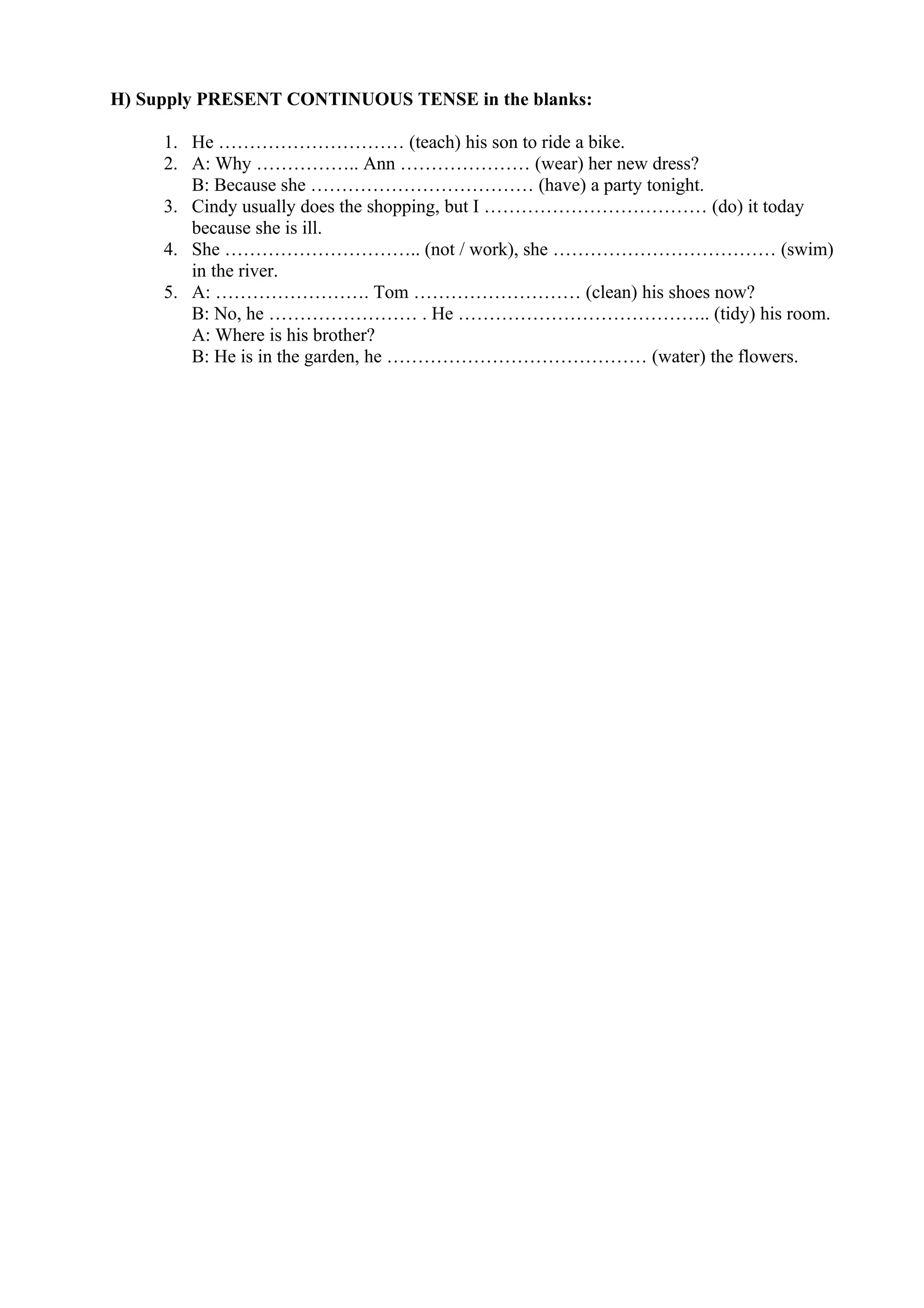 H) Supply PRESENT CONTINUOUS TENSE in the blanks:
1. He ………………………… (teach) his son to ride a bike.
2. A: Why …………….. Ann ………………… (wear) her new dress?
B: Because she ……………………………… (have) a party tonight.
3. Cindy usually does the shopping, but I ……………………………… (do) it today
because she is ill.
4. She ………………………….. (not / work), she ……………………………… (swim)
in the river.
5. A: ……………………. Tom ……………………… (clean) his shoes now?
B: No, he …………………… . He ………………………………….. (tidy) his room.
A: Where is his brother?
B: He is in the garden, he …………………………………… (water) the flowers.
 