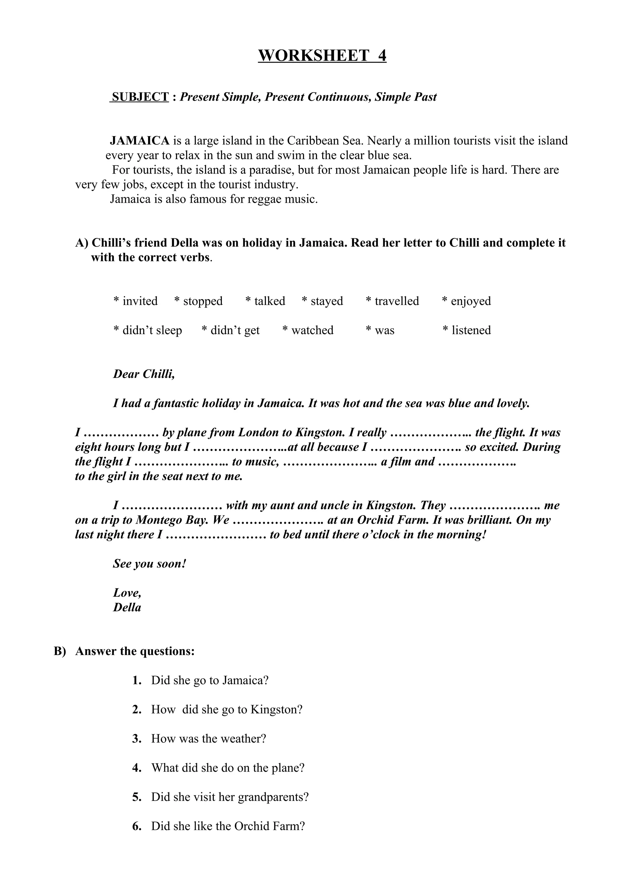 WORKSHEET 4
SUBJECT : Present Simple, Present Continuous, Simple Past
JAMAICA is a large island in the Caribbean Sea. Nearly a million tourists visit the island
every year to relax in the sun and swim in the clear blue sea.
For tourists, the island is a paradise, but for most Jamaican people life is hard. There are
very few jobs, except in the tourist industry.
Jamaica is also famous for reggae music.
A) Chilli’s friend Della was on holiday in Jamaica. Read her letter to Chilli and complete it
with the correct verbs.
* invited * stopped * talked * stayed * travelled * enjoyed
* didn’t sleep * didn’t get * watched * was * listened
Dear Chilli,
I had a fantastic holiday in Jamaica. It was hot and the sea was blue and lovely.
I ……………… by plane from London to Kingston. I really ……………….. the flight. It was
eight hours long but I …………………..at all because I …………………. so excited. During
the flight I ………………….. to music, ………………….. a film and ……………….
to the girl in the seat next to me.
I …………………… with my aunt and uncle in Kingston. They …………………. me
on a trip to Montego Bay. We …………………. at an Orchid Farm. It was brilliant. On my
last night there I …………………… to bed until there o’clock in the morning!
See you soon!
Love,
Della
B) Answer the questions:
1. Did she go to Jamaica?
2. How did she go to Kingston?
3. How was the weather?
4. What did she do on the plane?
5. Did she visit her grandparents?
6. Did she like the Orchid Farm?
 