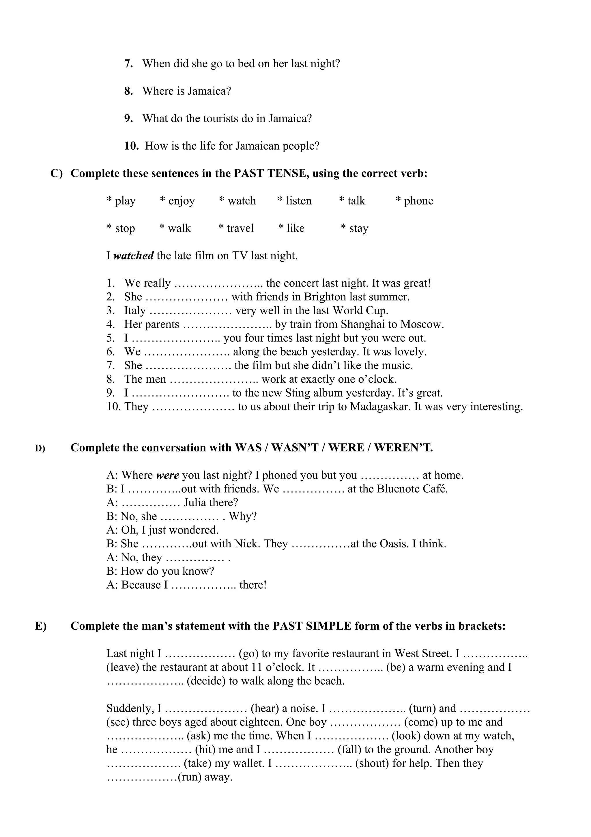 7. When did she go to bed on her last night?
8. Where is Jamaica?
9. What do the tourists do in Jamaica?
10. How is the life for Jamaican people?
C) Complete these sentences in the PAST TENSE, using the correct verb:
* play * enjoy * watch * listen * talk * phone
* stop * walk * travel * like * stay
I watched the late film on TV last night.
1. We really ………………….. the concert last night. It was great!
2. She ………………… with friends in Brighton last summer.
3. Italy ………………… very well in the last World Cup.
4. Her parents ………………….. by train from Shanghai to Moscow.
5. I ………………….. you four times last night but you were out.
6. We …………………. along the beach yesterday. It was lovely.
7. She …………………. the film but she didn’t like the music.
8. The men ………………….. work at exactly one o’clock.
9. I ……………………. to the new Sting album yesterday. It’s great.
10. They ………………… to us about their trip to Madagaskar. It was very interesting.
D) Complete the conversation with WAS / WASN’T / WERE / WEREN’T.
A: Where were you last night? I phoned you but you …………… at home.
B: I …………..out with friends. We ……………. at the Bluenote Café.
A: …………… Julia there?
B: No, she …………… . Why?
A: Oh, I just wondered.
B: She ………….out with Nick. They ……………at the Oasis. I think.
A: No, they …………… .
B: How do you know?
A: Because I …………….. there!
E) Complete the man’s statement with the PAST SIMPLE form of the verbs in brackets:
Last night I ……………… (go) to my favorite restaurant in West Street. I ……………..
(leave) the restaurant at about 11 o’clock. It …………….. (be) a warm evening and I
……………….. (decide) to walk along the beach.
Suddenly, I ………………… (hear) a noise. I ……………….. (turn) and ………………
(see) three boys aged about eighteen. One boy ……………… (come) up to me and
……………….. (ask) me the time. When I ………………. (look) down at my watch,
he ……………… (hit) me and I ……………… (fall) to the ground. Another boy
………………. (take) my wallet. I ……………….. (shout) for help. Then they
………………(run) away.
 