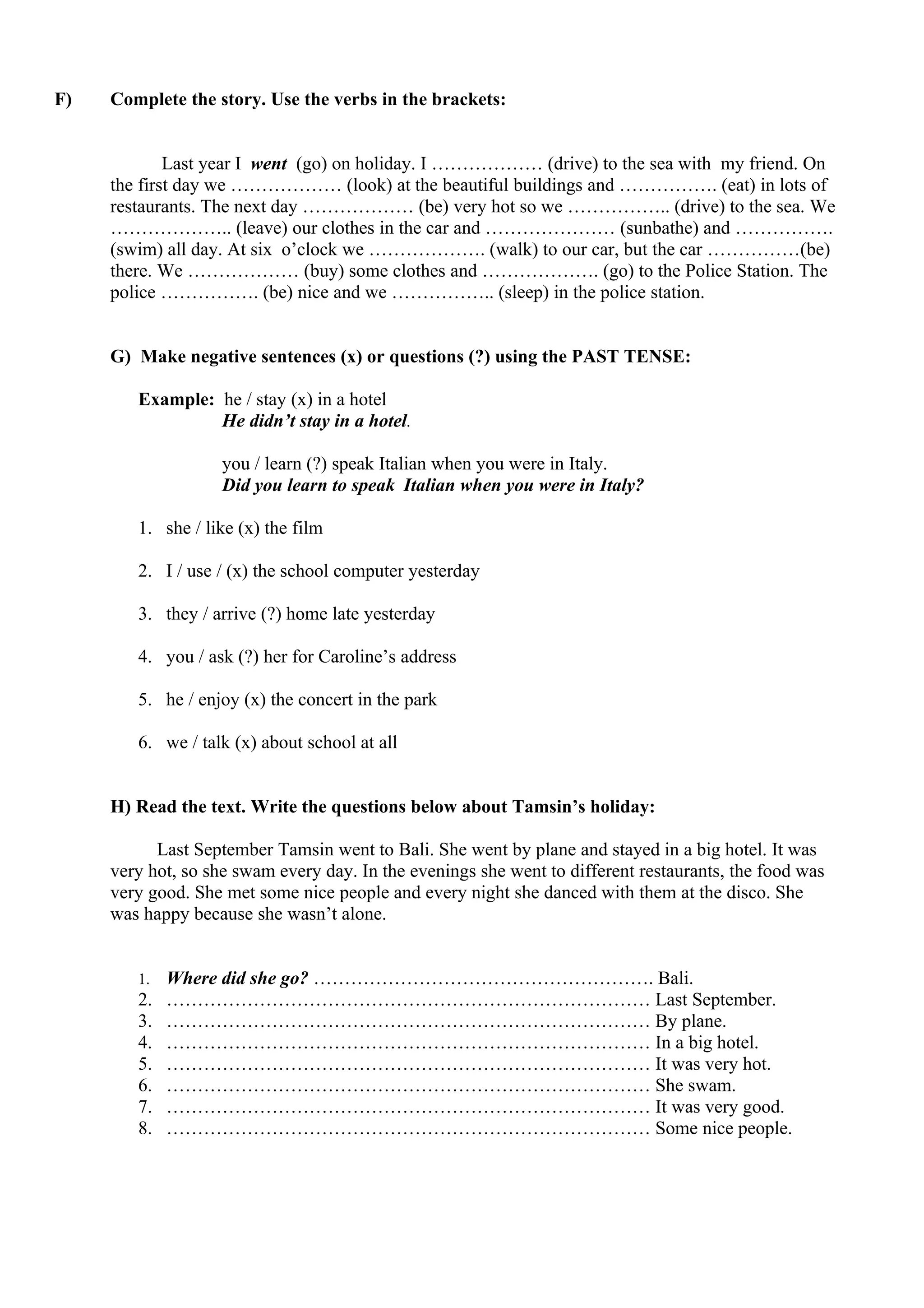 F) Complete the story. Use the verbs in the brackets:
Last year I went (go) on holiday. I ……………… (drive) to the sea with my friend. On
the first day we ……………… (look) at the beautiful buildings and ……………. (eat) in lots of
restaurants. The next day ……………… (be) very hot so we …………….. (drive) to the sea. We
……………….. (leave) our clothes in the car and ………………… (sunbathe) and …………….
(swim) all day. At six o’clock we ………………. (walk) to our car, but the car ……………(be)
there. We ……………… (buy) some clothes and ………………. (go) to the Police Station. The
police ……………. (be) nice and we …………….. (sleep) in the police station.
G) Make negative sentences (x) or questions (?) using the PAST TENSE:
Example: he / stay (x) in a hotel
He didn’t stay in a hotel.
you / learn (?) speak Italian when you were in Italy.
Did you learn to speak Italian when you were in Italy?
1. she / like (x) the film
2. I / use / (x) the school computer yesterday
3. they / arrive (?) home late yesterday
4. you / ask (?) her for Caroline’s address
5. he / enjoy (x) the concert in the park
6. we / talk (x) about school at all
H) Read the text. Write the questions below about Tamsin’s holiday:
Last September Tamsin went to Bali. She went by plane and stayed in a big hotel. It was
very hot, so she swam every day. In the evenings she went to different restaurants, the food was
very good. She met some nice people and every night she danced with them at the disco. She
was happy because she wasn’t alone.
1. Where did she go? ………………………………………………. Bali.
2. …………………………………………………………………… Last September.
3. …………………………………………………………………… By plane.
4. …………………………………………………………………… In a big hotel.
5. …………………………………………………………………… It was very hot.
6. …………………………………………………………………… She swam.
7. …………………………………………………………………… It was very good.
8. …………………………………………………………………… Some nice people.
 