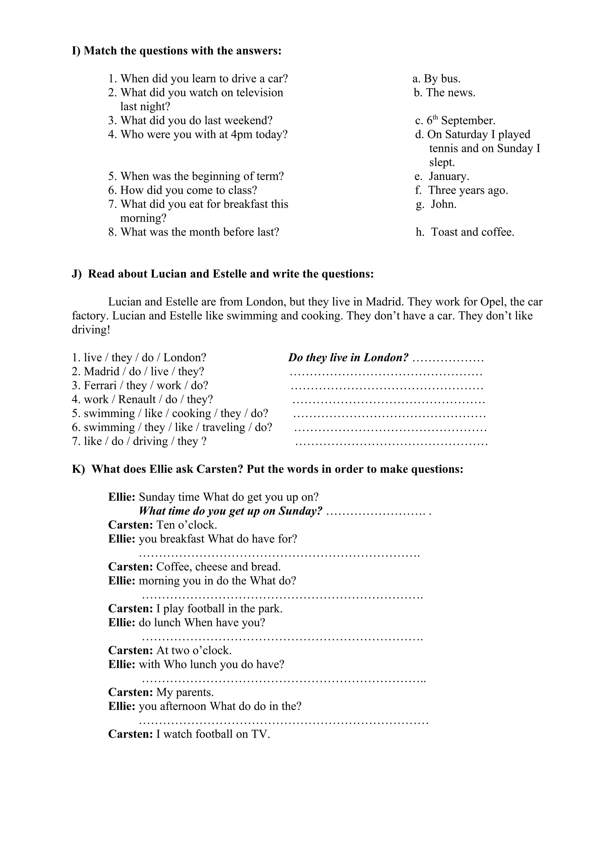 I) Match the questions with the answers:
1. When did you learn to drive a car? a. By bus.
2. What did you watch on television b. The news.
last night?
3. What did you do last weekend? c. 6th
September.
4. Who were you with at 4pm today? d. On Saturday I played
tennis and on Sunday I
slept.
5. When was the beginning of term? e. January.
6. How did you come to class? f. Three years ago.
7. What did you eat for breakfast this g. John.
morning?
8. What was the month before last? h. Toast and coffee.
J) Read about Lucian and Estelle and write the questions:
Lucian and Estelle are from London, but they live in Madrid. They work for Opel, the car
factory. Lucian and Estelle like swimming and cooking. They don’t have a car. They don’t like
driving!
1. live / they / do / London? Do they live in London? ………………
2. Madrid / do / live / they? …………………………………………
3. Ferrari / they / work / do? …………………………………………
4. work / Renault / do / they? …………………………………………
5. swimming / like / cooking / they / do? …………………………………………
6. swimming / they / like / traveling / do? …………………………………………
7. like / do / driving / they ? …………………………………………
K) What does Ellie ask Carsten? Put the words in order to make questions:
Ellie: Sunday time What do get you up on?
What time do you get up on Sunday? ……………………. .
Carsten: Ten o’clock.
Ellie: you breakfast What do have for?
…………………………………………………………….
Carsten: Coffee, cheese and bread.
Ellie: morning you in do the What do?
…………………………………………………………….
Carsten: I play football in the park.
Ellie: do lunch When have you?
…………………………………………………………….
Carsten: At two o’clock.
Ellie: with Who lunch you do have?
……………………………………………………………..
Carsten: My parents.
Ellie: you afternoon What do do in the?
………………………………………………………………
Carsten: I watch football on TV.
 