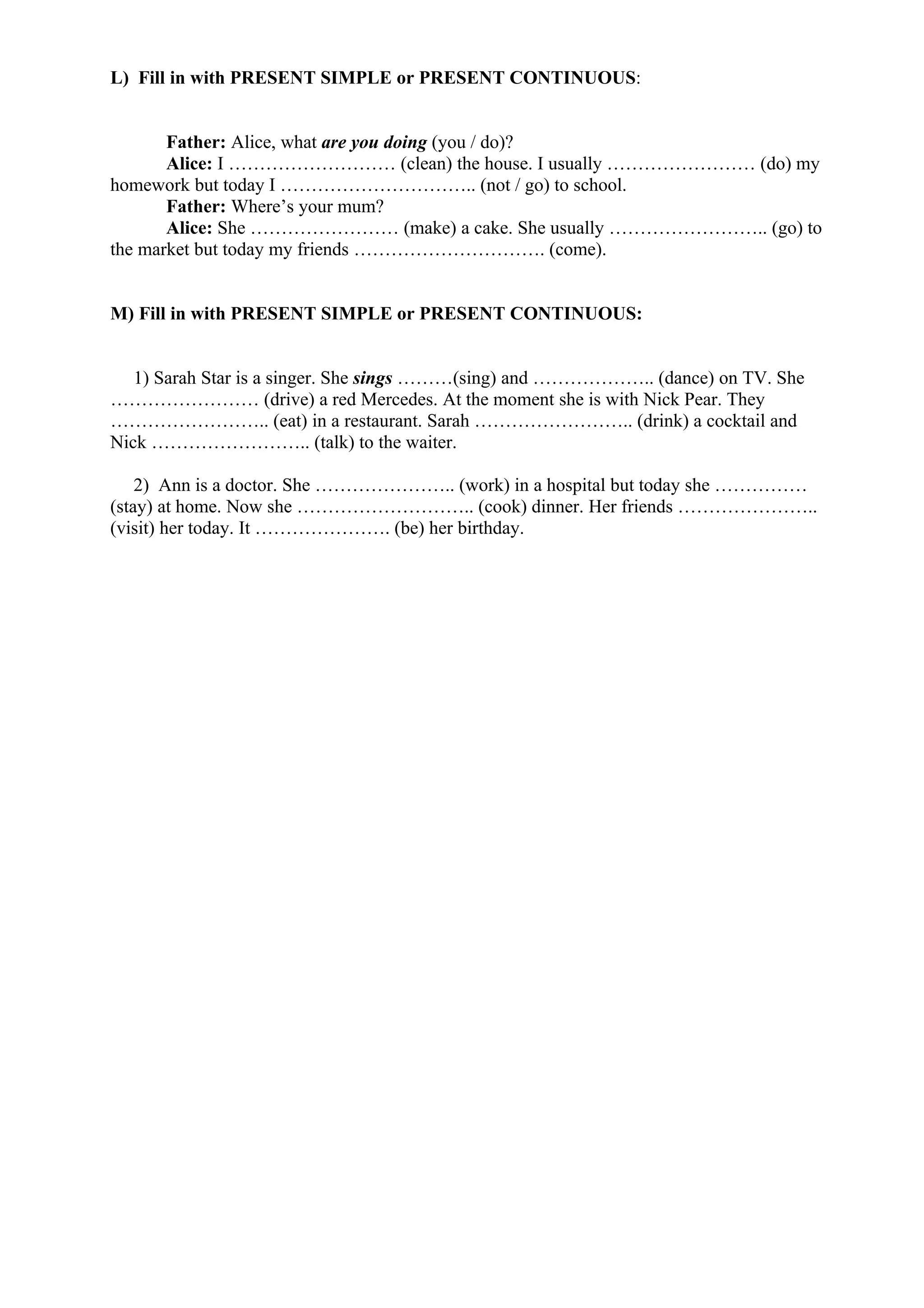 L) Fill in with PRESENT SIMPLE or PRESENT CONTINUOUS:
Father: Alice, what are you doing (you / do)?
Alice: I ……………………… (clean) the house. I usually …………………… (do) my
homework but today I ………………………….. (not / go) to school.
Father: Where’s your mum?
Alice: She …………………… (make) a cake. She usually …………………….. (go) to
the market but today my friends …………………………. (come).
M) Fill in with PRESENT SIMPLE or PRESENT CONTINUOUS:
1) Sarah Star is a singer. She sings ………(sing) and ……………….. (dance) on TV. She
…………………… (drive) a red Mercedes. At the moment she is with Nick Pear. They
…………………….. (eat) in a restaurant. Sarah …………………….. (drink) a cocktail and
Nick …………………….. (talk) to the waiter.
2) Ann is a doctor. She ………………….. (work) in a hospital but today she ……………
(stay) at home. Now she ……………………….. (cook) dinner. Her friends …………………..
(visit) her today. It …………………. (be) her birthday.
 