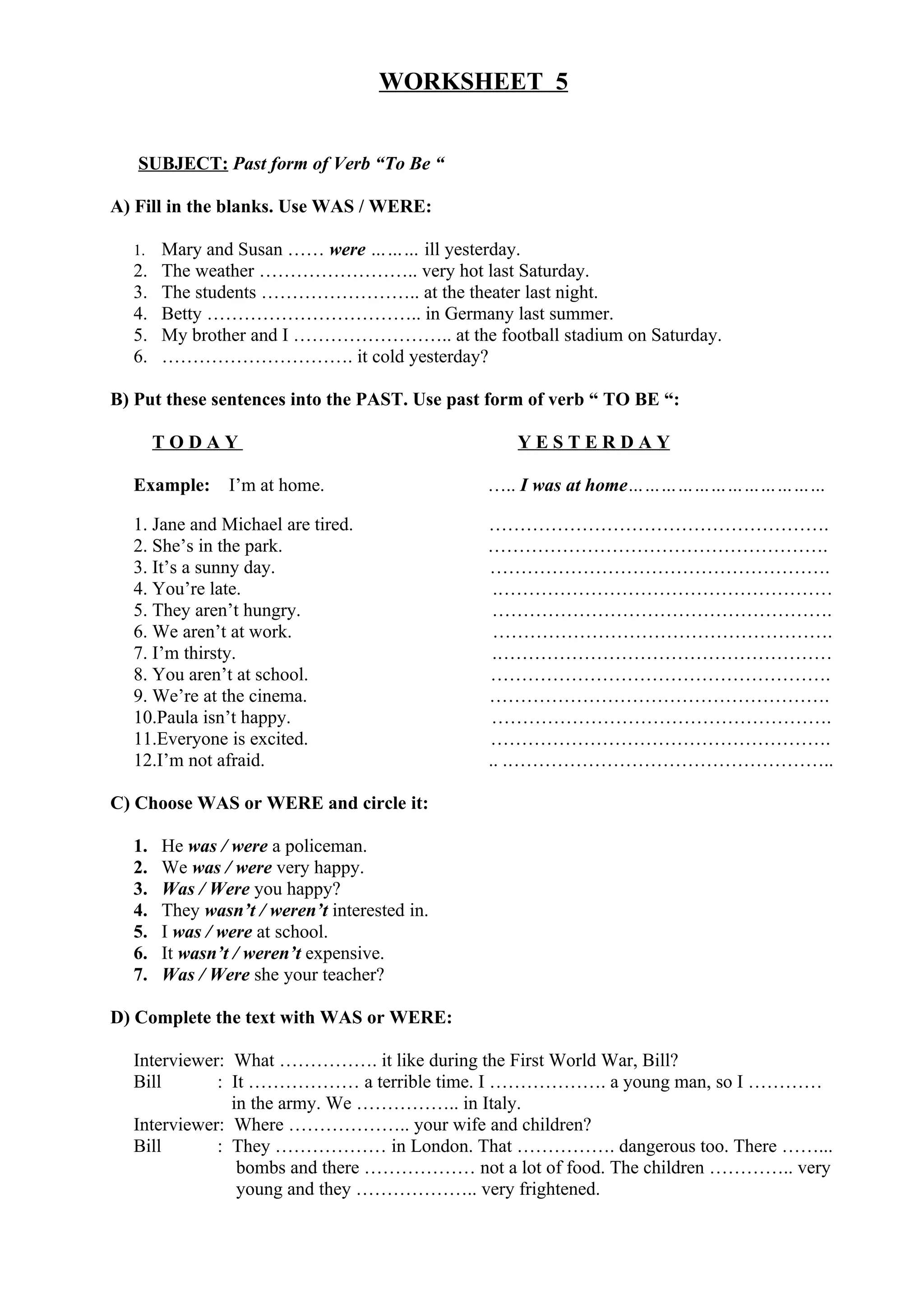 WORKSHEET 5
SUBJECT: Past form of Verb “To Be “
A) Fill in the blanks. Use WAS / WERE:
1. Mary and Susan …… were ……… ill yesterday.
2. The weather …………………….. very hot last Saturday.
3. The students …………………….. at the theater last night.
4. Betty …………………………….. in Germany last summer.
5. My brother and I …………………….. at the football stadium on Saturday.
6. …………………………. it cold yesterday?
B) Put these sentences into the PAST. Use past form of verb “ TO BE “:
T O D A Y Y E S T E R D A Y
Example: I’m at home. ….. I was at home………………………………
1. Jane and Michael are tired. ……………………………………………….
2. She’s in the park. ……………………………………………….
3. It’s a sunny day. ……………………………………………….
4. You’re late. .………………………………………………
5. They aren’t hungry. ……………………………………………….
6. We aren’t at work. ……………………………………………….
7. I’m thirsty. .………………………………………………
8. You aren’t at school. ……………………………………………….
9. We’re at the cinema. ……………………………………………….
10.Paula isn’t happy. ……………………………………………….
11.Everyone is excited. ……………………………………………….
12.I’m not afraid. .. .……………………………………………..
C) Choose WAS or WERE and circle it:
1. He was / were a policeman.
2. We was / were very happy.
3. Was / Were you happy?
4. They wasn’t / weren’t interested in.
5. I was / were at school.
6. It wasn’t / weren’t expensive.
7. Was / Were she your teacher?
D) Complete the text with WAS or WERE:
Interviewer: What ……………. it like during the First World War, Bill?
Bill : It ……………… a terrible time. I ………………. a young man, so I …………
in the army. We …………….. in Italy.
Interviewer: Where ……………….. your wife and children?
Bill : They ……………… in London. That ……………. dangerous too. There ……...
bombs and there ……………… not a lot of food. The children ………….. very
young and they ……………….. very frightened.
 