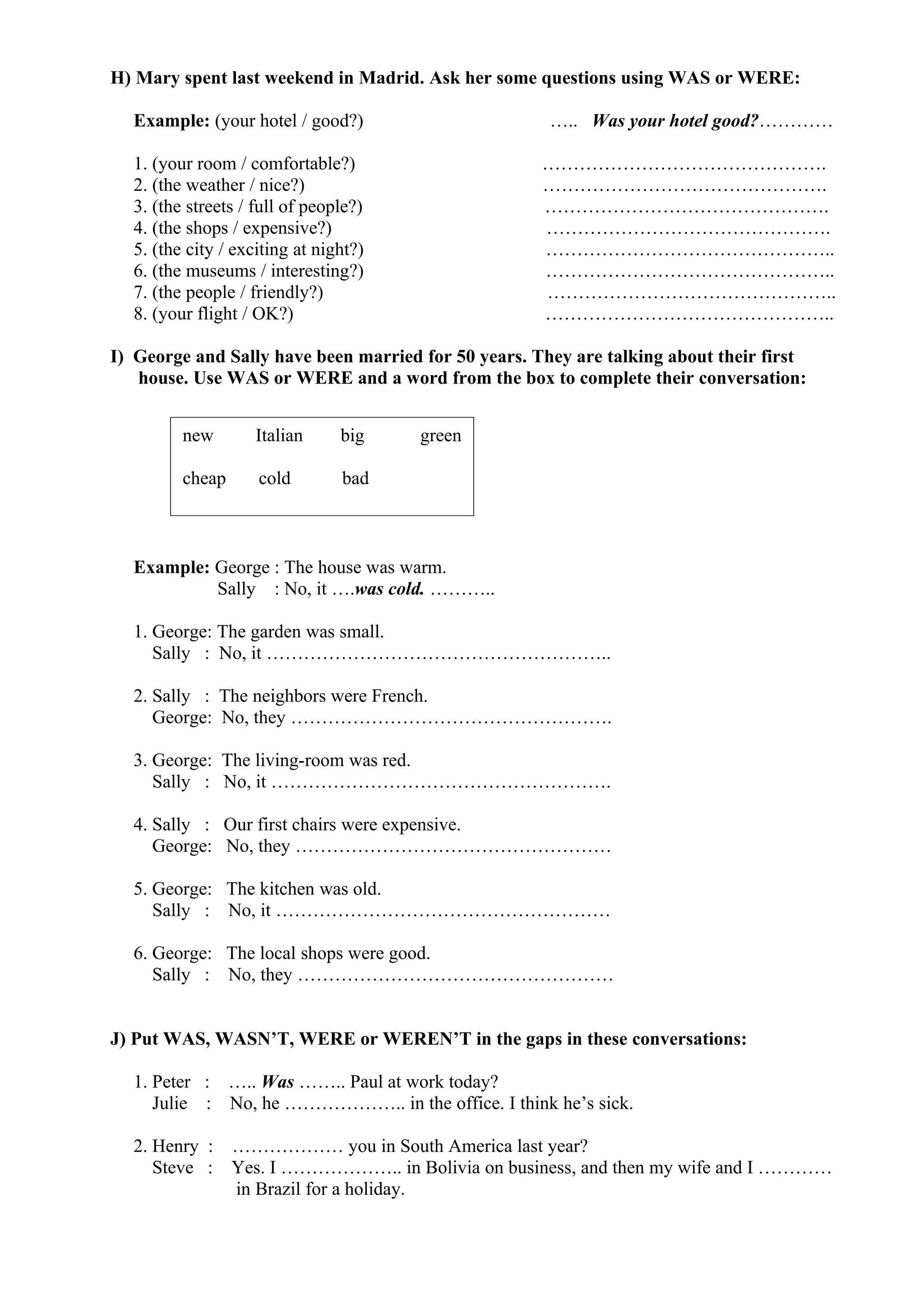 H) Mary spent last weekend in Madrid. Ask her some questions using WAS or WERE:
Example: (your hotel / good?) ….. Was your hotel good?…………
1. (your room / comfortable?) ……………………………………….
2. (the weather / nice?) ……………………………………….
3. (the streets / full of people?) ……………………………………….
4. (the shops / expensive?) ……………………………………….
5. (the city / exciting at night?) ………………………………………..
6. (the museums / interesting?) ………………………………………..
7. (the people / friendly?) ………………………………………..
8. (your flight / OK?) ………………………………………..
I) George and Sally have been married for 50 years. They are talking about their first
house. Use WAS or WERE and a word from the box to complete their conversation:
Example: George : The house was warm.
Sally : No, it ….was cold. ………..
1. George: The garden was small.
Sally : No, it ………………………………………………..
2. Sally : The neighbors were French.
George: No, they …………………………………………….
3. George: The living-room was red.
Sally : No, it ……………………………………………….
4. Sally : Our first chairs were expensive.
George: No, they ……………………………………………
5. George: The kitchen was old.
Sally : No, it ………………………………………………
6. George: The local shops were good.
Sally : No, they ……………………………………………
J) Put WAS, WASN’T, WERE or WEREN’T in the gaps in these conversations:
1. Peter : ….. Was …….. Paul at work today?
Julie : No, he ……………….. in the office. I think he’s sick.
2. Henry : ……………… you in South America last year?
Steve : Yes. I ……………….. in Bolivia on business, and then my wife and I …………
in Brazil for a holiday.
new Italian big green
cheap cold bad
 