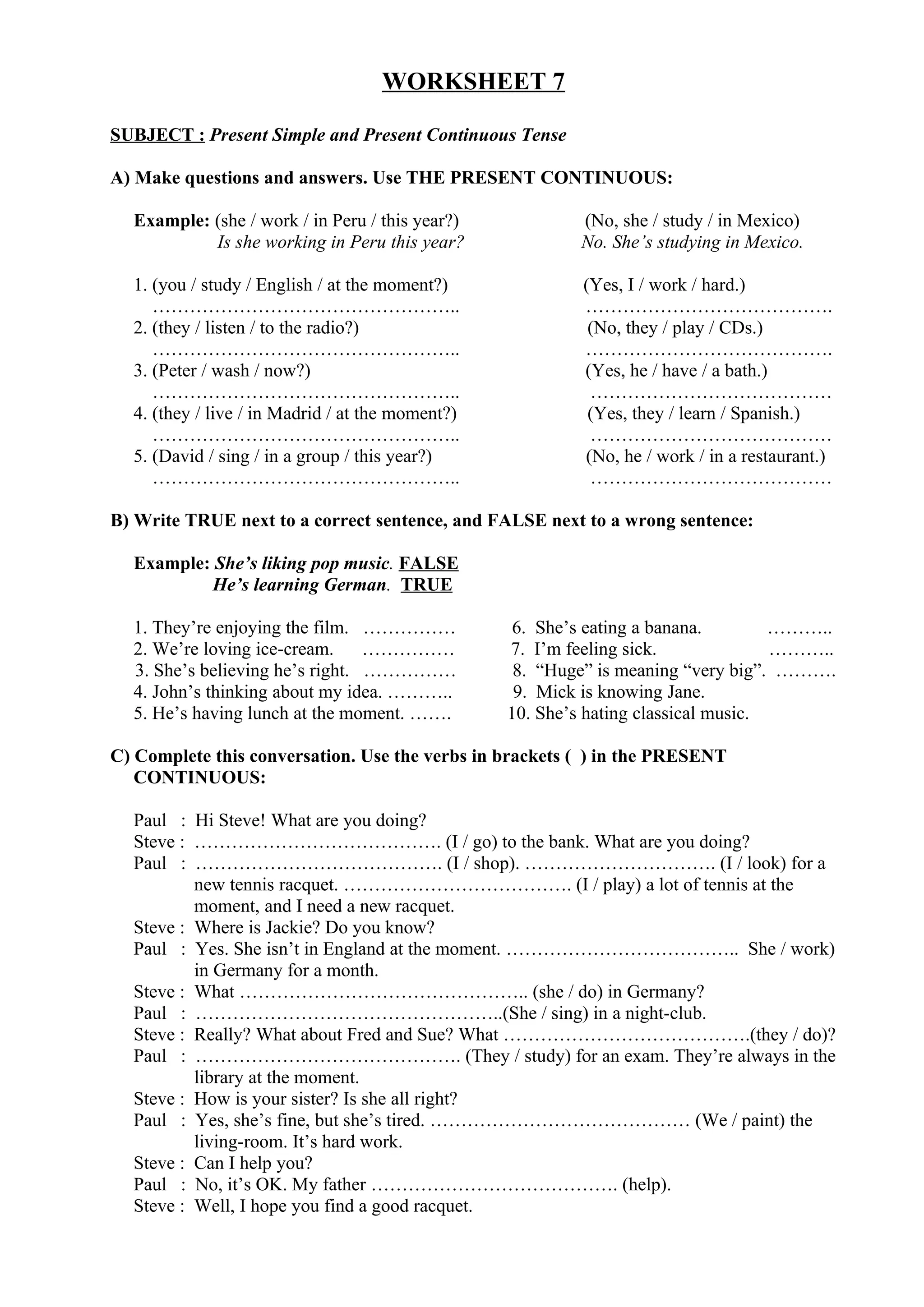 WORKSHEET 7
SUBJECT : Present Simple and Present Continuous Tense
A) Make questions and answers. Use THE PRESENT CONTINUOUS:
Example: (she / work / in Peru / this year?) (No, she / study / in Mexico)
Is she working in Peru this year? No. She’s studying in Mexico.
1. (you / study / English / at the moment?) (Yes, I / work / hard.)
………………………………………….. ………………………………….
2. (they / listen / to the radio?) (No, they / play / CDs.)
………………………………………….. ………………………………….
3. (Peter / wash / now?) (Yes, he / have / a bath.)
………………………………………….. …………………………………
4. (they / live / in Madrid / at the moment?) (Yes, they / learn / Spanish.)
………………………………………….. …………………………………
5. (David / sing / in a group / this year?) (No, he / work / in a restaurant.)
………………………………………….. …………………………………
B) Write TRUE next to a correct sentence, and FALSE next to a wrong sentence:
Example: She’s liking pop music. FALSE
He’s learning German. TRUE
1. They’re enjoying the film. …………… 6. She’s eating a banana. ………..
2. We’re loving ice-cream. …………… 7. I’m feeling sick. ………..
3. She’s believing he’s right. …………… 8. “Huge” is meaning “very big”. ……….
4. John’s thinking about my idea. ……….. 9. Mick is knowing Jane.
5. He’s having lunch at the moment. ……. 10. She’s hating classical music.
C) Complete this conversation. Use the verbs in brackets ( ) in the PRESENT
CONTINUOUS:
Paul : Hi Steve! What are you doing?
Steve : …………………………………. (I / go) to the bank. What are you doing?
Paul : …………………………………. (I / shop). …………………………. (I / look) for a
new tennis racquet. ………………………………. (I / play) a lot of tennis at the
moment, and I need a new racquet.
Steve : Where is Jackie? Do you know?
Paul : Yes. She isn’t in England at the moment. ……………………………….. She / work)
in Germany for a month.
Steve : What ……………………………………….. (she / do) in Germany?
Paul : …………………………………………..(She / sing) in a night-club.
Steve : Really? What about Fred and Sue? What ………………………………….(they / do)?
Paul : ……………………………………. (They / study) for an exam. They’re always in the
library at the moment.
Steve : How is your sister? Is she all right?
Paul : Yes, she’s fine, but she’s tired. …………………………………… (We / paint) the
living-room. It’s hard work.
Steve : Can I help you?
Paul : No, it’s OK. My father …………………………………. (help).
Steve : Well, I hope you find a good racquet.
 