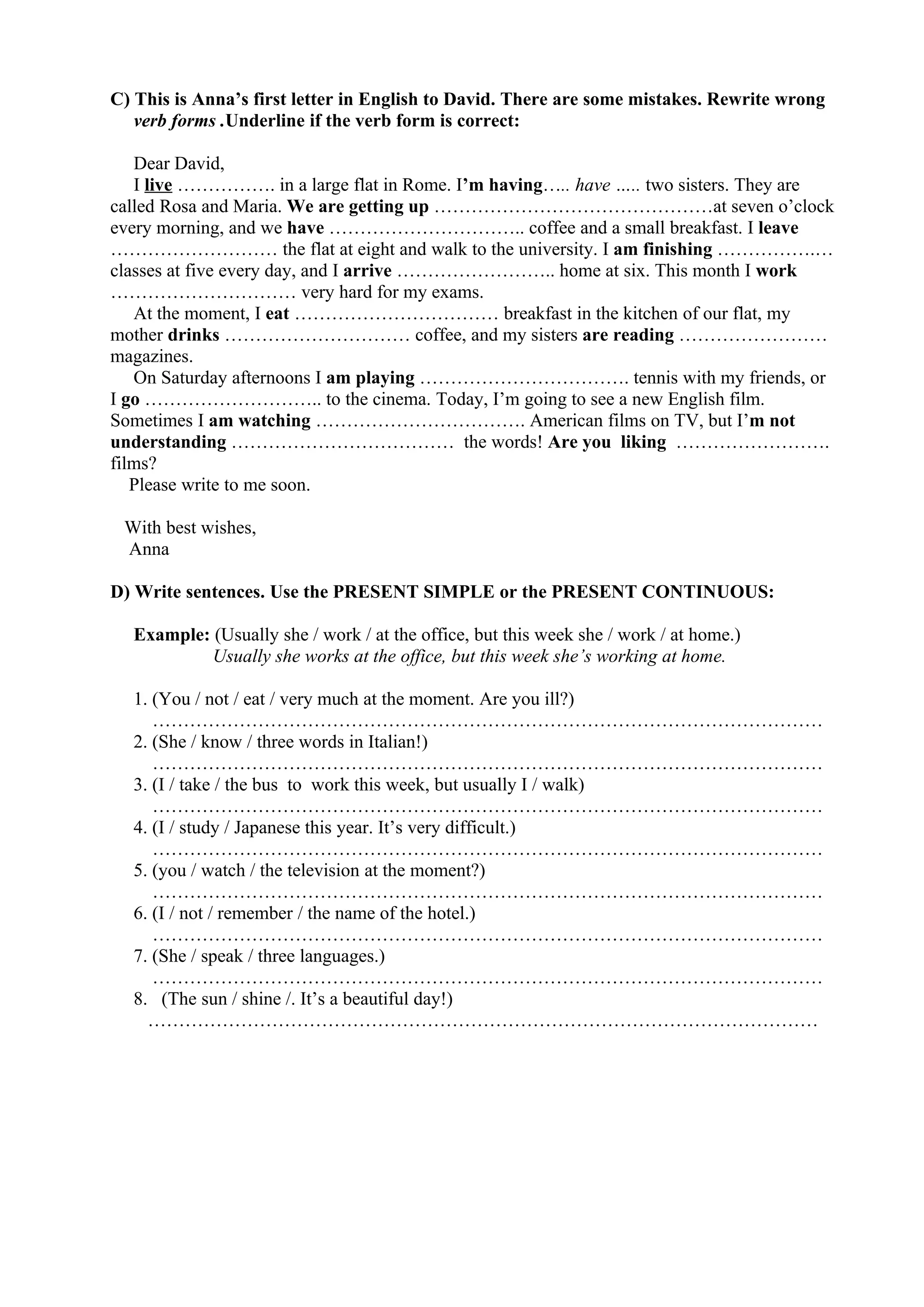 C) This is Anna’s first letter in English to David. There are some mistakes. Rewrite wrong
verb forms .Underline if the verb form is correct:
Dear David,
I live ……………. in a large flat in Rome. I’m having….. have ….. two sisters. They are
called Rosa and Maria. We are getting up ………………………………………at seven o’clock
every morning, and we have ………………………….. coffee and a small breakfast. I leave
……………………… the flat at eight and walk to the university. I am finishing …………….…
classes at five every day, and I arrive …………………….. home at six. This month I work
………………………… very hard for my exams.
At the moment, I eat …………………………… breakfast in the kitchen of our flat, my
mother drinks ………………………… coffee, and my sisters are reading ……………………
magazines.
On Saturday afternoons I am playing ……………………………. tennis with my friends, or
I go ……………………….. to the cinema. Today, I’m going to see a new English film.
Sometimes I am watching ……………………………. American films on TV, but I’m not
understanding ……………………………… the words! Are you liking …………………….
films?
Please write to me soon.
With best wishes,
Anna
D) Write sentences. Use the PRESENT SIMPLE or the PRESENT CONTINUOUS:
Example: (Usually she / work / at the office, but this week she / work / at home.)
Usually she works at the office, but this week she’s working at home.
1. (You / not / eat / very much at the moment. Are you ill?)
………………………………………………………………………………………………
2. (She / know / three words in Italian!)
………………………………………………………………………………………………
3. (I / take / the bus to work this week, but usually I / walk)
………………………………………………………………………………………………
4. (I / study / Japanese this year. It’s very difficult.)
………………………………………………………………………………………………
5. (you / watch / the television at the moment?)
………………………………………………………………………………………………
6. (I / not / remember / the name of the hotel.)
………………………………………………………………………………………………
7. (She / speak / three languages.)
………………………………………………………………………………………………
8. (The sun / shine /. It’s a beautiful day!)
………………………………………………………………………………………………
 